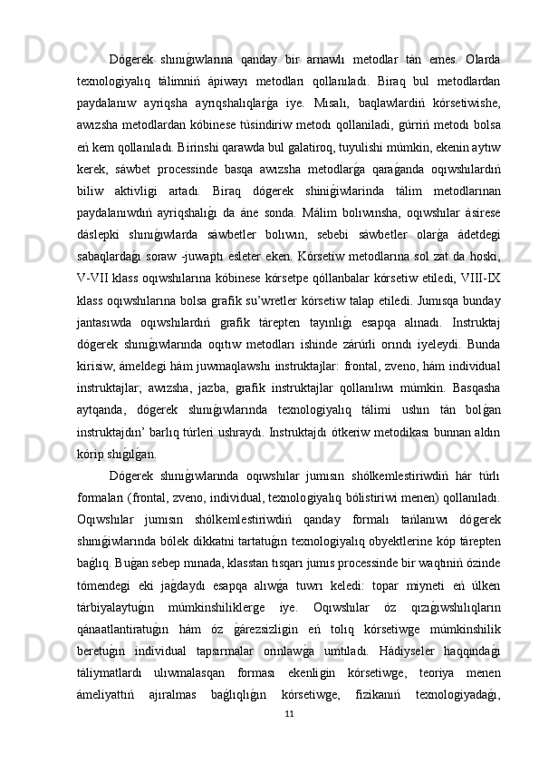 Dóǵerek   shını	ǵıwlarına   qanday   bir   arnawlı   metodlar   tán   emes.   Olarda
texnolo	
ǵiyalıq   tálimniń   ápiwayı   metodları   qollanıladı.   Biraq   bul   metodlardan
paydalanıw   ayriqsha   ayrıqshalıqlar	
ǵa   iye.   Mısalı,   baqlawlardiń   kórsetiwishe,
awızsha   metodlardan   kóbinese   túsindiriw   metodı   qollaniladi,  	
ǵúrriń   metodı   bolsa
eń kem qollanıladı. Birinshi qarawda bul 	
ǵalatiroq, tuyulishi múmkin, ekenin aytıw
kerek,   sáwbet   processinde   basqa   awızsha   metodlar	
ǵa   qara	ǵanda   oqıwshılardıń
biliw   aktivli	
ǵi   artadı.   Biraq   dó	ǵerek   shini	ǵiwlarinda   tálim   metodlarınan
paydalanıwdıń   ayriqshalı	
ǵı   da   áne   sonda.   Málim   bolıwınsha,   oqıwshılar   ásirese
dáslepki   shını	
ǵıwlarda   sáwbetler   bolıwın,   sebebi   sáwbetler   olar	ǵa   ádetde	ǵi
sabaqlarda	
ǵı   soraw   -juwaptı   esleter   eken.   Kórsetiw   metodlarına   sol   zat   da   hoski,
V-VII klass  oqıwshılarına kóbinese  kórsetpe  qóllanbalar  kórsetiw  etiledi, VIII-IX
klass oqıwshılarına bolsa 	
ǵrafik su’wretler kórsetiw talap etiledi. Jumısqa bunday
jantasıwda   oqıwshılardıń  
ǵrafik   tárepten   tayınlı	ǵı   esapqa   alınadı.   Instruktaj
dó	
ǵerek   shını	ǵıwlarında   oqıtıw   metodları   ishinde   zárúrli   orındı   iyeleydi.   Bunda
kirisiw, ámelde
ǵi hám juwmaqlawshı  instruktajlar: frontal, zveno, hám individual
instruktajlar;   awızsha,   jazba,  	
ǵrafik   instruktajlar   qollanılıwı   múmkin.   Basqasha
aytqanda,   dó	
ǵerek   shını	ǵıwlarında   texnolo	ǵiyalıq   tálimi   ushın   tán   bol	ǵan
instruktajdın’ barlıq túrleri ushraydı. Instruktajdı ótkeriw metodikası bunnan aldın
kórip shı	
ǵılǵan. 
Dó	
ǵerek   shını	ǵıwlarında   oqıwshılar   jumısın   shólkemlestiriwdiń   hár   túrlı
formaları (frontal, zveno, individual, texnolo	
ǵiyalıq bólistiriwi menen) qollanıladı.
Oqıwshılar   jumısın   shólkemlestiriwdiń   qanday   formalı   tańlanıwı   dó	
ǵerek
shını	
ǵiwlarında bólek dikkatni tartatu	ǵın texnolo	ǵiyalıq obyektlerine kóp tárepten
ba	
ǵlıq. Bu	ǵan sebep mınada, klasstan tısqarı jumıs processinde bir waqtıniń ózinde
tómende	
ǵi   eki   ja	ǵdaydı   esapqa   alıw	ǵa   tuwrı   keledi:   topar   miyneti   eń   úlken
tárbiyalaytu	
ǵın   múmkinshilikler	ǵe   iye.   Oqıwshılar   óz   qızı	ǵıwshılıqların
qánaatlantiratu	
ǵın   hám   óz  	ǵárezsizli	ǵin   eń   tolıq   kórsetiw	ǵe   múmkinshilik
beretu	
ǵın   individual   tapsırmalar   orınlaw	ǵa   umtıladı.   Hádiyseler   haqqında	ǵı
táliymatlardı   ulıwmalasqan   forması   ekenli	
ǵin   kórsetiw	ǵe,   teoriya   menen
ámeliyattıń   ajıralmas   ba	
ǵlıqlı	ǵın   kórsetiw	ǵe,   fizikanıń   texnolo	ǵiyada	ǵı,
11 