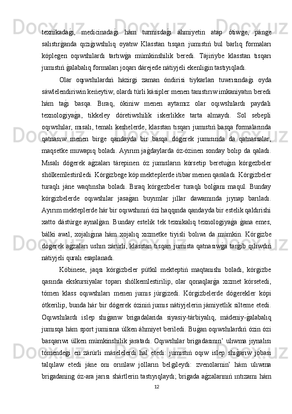 texnikadaǵı,   medicinada	ǵı   hám   turmısda	ǵı   áhmiyetin   atap   ótiw	ǵe,   pán	ǵe
salıstır	
ǵanda   qızı	ǵıwshılıq   oyatıw   Klasstan   tısqarı   jumıstıń   bul   barlıq   formaları
kóple	
ǵen   oqıwshılardı   tartıw	ǵa   múmkinshilik   beredi.   Tájiriybe   klasstan   tısqarı
jumıstıń 	
ǵalabalıq formaları joqarı dárejede nátiyjeli ekenli	ǵin tastıyıqladı. 
Olar   oqıwshılardıń   házir	
ǵi   zaman   óndirisi   tiykarları   tuwrısında	ǵı   oyda
sáwlelendiriwin keńeytiw, olardı túrli kásipler menen tanıstırıw imkaniyatın beredi
hám   ta	
ǵı   basqa.   Bıraq,   ókiniw   menen   aytamız   olar   oqıwshılardı   paydalı
texnolo	
ǵiya	ǵa,   tikkeley   dóretiwshilik   iskerlikke   tarta   almaydı.   Sol   sebepli
oqıwshılar, mısalı, temalı  keshelerde, klasstan  tısqarı  jumıstıń basqa formalarında
qatnasıw   menen   bir	
ǵe   qandayda   bir   basqa   dó	ǵerek   jumısında   da   qatnassalar,
maqsetke muwapıq boladı. Ayırım ja	
ǵdaylarda óz-ózinen sonday bolıp da qaladı.
Mısalı   dó	
ǵerek   a	ǵzaları   tárepinen   óz   jumısların   kórsetip   beretu	ǵın   kór	ǵezbeler
shόlkemlestiriledi. Kόr	
ǵizbe	ǵe kóp mekteplerde itibar menen qaraladı. Kόr	ǵizbeler
turaqlı   jáne   waqtınsha   boladı.   Bıraq   kór	
ǵezbeler   turaqlı   bol	ǵanı   maqul.   Bunday
kόr	
ǵizbelerde   oqıwshılar   jasa	ǵan   buyımlar   jıllar   dawamında   jıynap   barıladı.
Ayırım mekteplerde hár bir oqıwshınıń ózi haqqında qandayda bir estelik qaldırishi
xatto   dástúr	
ǵe   aynal	ǵan.   Bunday   estelik   tek   texnikalıq   texnolo	ǵiya	ǵa  	ǵana   emes,
bálki   awıl,   xojalı	
ǵına   hám   xojalıq   xızmetke   tiyisli   bolıwı   da   múmkin.   Kόr	ǵizbe
dó	
ǵerek a	ǵzaları  ushın zárúrli, klasstan  tısqarı  jumista  qatnasıw	ǵa  tar	ǵib qılıwdıń
nátiyjeli quralı esaplanadı. 
Kóbinese,   jaqsı   kόr	
ǵizbeler   pútkil   mekteptiń   maqtanıshı   boladı,   kόr	ǵizbe
qasında   ekskursiyalar   toparı   shόlkemlestirilip,   olar   qonaqlar	
ǵa   xızmet   kórsetedi,
tómen   klass   oqıwshıları   menen   jumıs   júr	
ǵizedi.   Kόr	ǵizbelerde   dó	ǵerekler   kópi
ótkerilip, bunda hár bir dó	
ǵerek óziniń jumıs nátiyjelerin jámiyetlik silteme etedi.
Oqıwshılardı   islep   shı	
ǵarıw   bri	ǵadalarida   siyasiy-tárbiyalıq,   mádeniy-	ǵalabalıq
jumısqa hám sport jumisına úlken áhmiyet beriledi. Bu	
ǵan oqıwshılardıń ózin ózi
basqarıwı   úlken   múmkinshilik   jaratadı.   Oqıwshılar   bri	
ǵadasının’   ulıwma   jıynalısı
tómende	
ǵi   eń   zárúrli   máselelerdi   hal   etedi:   jumıstıń   oqıw   islep   shı	ǵarıw   jobası
talqılaw   etedi   jáne   onı   orınlaw   jolların   bel	
ǵileydi:   zvenolarnin’   hám   ulıwma
bri	
ǵadanin	ǵ óz-ara jarısı shártlerin tastıyıqlaydı; bri	ǵada a	ǵzalarınıń ıntızamı hám
12 