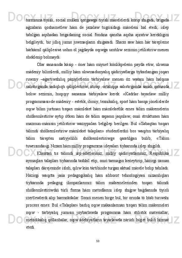 turmısına tiyisli, social mulkni qorǵaw	ǵa tiyisli máselelerdi kórip shı	ǵadı, bri	ǵada
a	
ǵzaların   qoshametlew   hám   de   jazalaw   tu	ǵrisida	ǵi   máseleni   hal   etedi;   islep
tabıl	
ǵan   aqshadan   bri	ǵadanin	ǵ  social   fondına   qansha   aqsha   ajıratıw   kerekli	ǵini
bel	
ǵileydi;   bir   jıllıq   jumıs   juwmaqların   shı	ǵaradı.   Shaxs   saw   hám   hár   tárepleme
bárkámil qáliplesiwi ushın ol ja	
ǵdayda oqıw	ǵa umtılıw sezimin jetilistiriw menen
sheklenip bolmaydi. 
Olar   sanasında   kásip   -   óner   hám   miynet   kόnlikpelerin   payda   etiw,   ulıwma
mádeniy bilimlerdi, milliy hám ulıwmadunyalıq qádiriyatlar	
ǵa tiykarlan	ǵan joqarı
ruwxıy   –a	
ǵartiwshılıq   páziyletlerin   tárbiyalaw   menen   όz   watanı   hám   halqına
salıstır	
ǵanda sadıqlıqtı qáliplestiriw, átirap -ortalıqqa salıstır	ǵanda sanalı qatnasda
bolıw   sezimin,   huqıqıy   sanasına   tárbiyalaw   kerek.   «Kadrlar   tayarlaw   milliy
pro	
ǵramması»de mádeniy - estetik, ilimiy, texnikaliq, sport hám basqa jόnelislerde
oqıw   bilim   jurtınan   tısqarı   mámleket   hám   mámleketlik   emes   tálim   mákemelerin
shólkemlestiriw   aytıp   ótken   hám   de   tálim   sapasın   jaqsılaw,   onıń   strukturası   hám
mazmun-mánisin   jetilistiriw   wazıypaları   bel	
ǵilep   beril	ǵen.   Bul   «Sabaqtan   tısqarı
tálimdi   shólkemlestiriw   mámleket   talapları»   studentlerdiń   bos   waqıtın   tárbiyalıq
tálim   tárepten   natiyjelilili   shólkemlestiriw	
ǵe   qaratıl	ǵan   bulib,   «Tálim
tuwrısında»	
ǵi Nızam hám milliy pro	ǵramma ideyaları tiykarında islep shı	ǵıldı. 
Klasstan   tıs   tálimdi   úrp-ádetlerimiz,   milliy   qádiriyatlarımız,   Respublika
aymaqları talapları tiykarında tashkil etip, onıń tarma	
ǵın keńeytirip, házir	ǵi zaman
talapları dárejesinde isloh, qılıw kún tártibinde tur	
ǵan aktual másele bolıp tabıladı.
Házir	
ǵi   waqıtta   jańa   peda	ǵoǵikalıq   hám   ahborot   tehnolo	ǵiyasi   nizamlıqları
tiykarında   peda	
ǵoǵ	  ilimpazlarımız   tálim   mákemelerinden   tısqarı   tálimdi
shólkemlestiriwdiń   túrli   forma   hám   metodlarını   islep   shı	
ǵıw   ba	ǵdarında   tiyisli
izertlewlerdi alıp barmokdalar. Sonıń menen bir	
ǵe bul, bir orında tό htab turıwshı
process   emes.   Bul   «Talaplar»   barlıq   oqıw   mákanlarınan   tısqarı   tálim   mákemeleri
oqıw   -   tárbiyalıq   jumısın   joybarlawda   pro	
ǵramma   hám   stilistik   materiallar,
metodikalıq qóllanbalar, oqiw ádebiyatların tayarlawda zárúrli hújjet bulib hizmat
etedi. 
13 