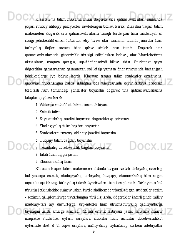 Klasstan   tıs   tálim   mákemeleriniń   dóǵerek   urıs   qatnasıwshısıları   sanasında
joqarı ruwxıy ahloqiy pazıyletler sáwlelen	
ǵen bolıwı kerek. Klasstan tısqarı tálim
mákemeleri   dó	
ǵerek   urıs   qatnasıwshısıların   turaqlı   túrde   pán   hám   mádeniyat   eń
soń	
ǵı   jetiskenliklerinen   habardor   etip   turıw   olar   sanasına   unamlı   jumıslar   hám
tárbiyalıq   ilajlar   menen   bánt   qılıw   zárúrli   orın   tutadı.   Dó	
ǵerek   urıs
qatnasıwshısılarında  	
ǵárezsizlik   túsini	ǵi   qáliplesken   bolıwı,   olar   Mámleketimiz
nishanların,   maqtaw   qosı	
ǵın,   úrp-ádetlerimizdi   biliwi   shárt.   Studentler   qaysı
dó	
ǵerekka   qatnasıwınan   qaramastan   sol   kásip   yamasa   óner   tuwrısında   baslan	ǵısh
kónlikpeler	
ǵe   iye   bolıwı   kerek.   Klasstan   tısqarı   tálim   studentler   qızı	ǵıwına,
qalewine   tiykarlan	
ǵan   halda   sabaqtan   bos   waqıtlarında   oqiw   tárbiya   procesin
toldıradı   hám   tómende	
ǵi   jόnelisler   boyınsha   dó	ǵerek   urıs   qatnasıwshısılarına
talaplar qoyılıwı kerek: 
1. Watan	
ǵa muhabbat, kámil insan tárbiyası. 
2. Estetik tálim. 
3. Sayaxatshılıq jόnelisi boyınsha dó	
ǵerekler	ǵa qatnasıw. 
4. Ekolo	
ǵiyalıq tálim ba	ǵdarı boyınsha. 
5. Studentlerdi ruwxıy, ahloqiy jόnelisi boyınsha. 
6. Huqıqıy tálim ba	
ǵdarı boyınsha. 
7. Texnikalıq dóretiwshilik ba	
ǵdarı boyınsha. 
8. Intalı hám uqıplı jaslar. 
9. Ekonomikalıq tálim. 
Klasstan   tısqarı   tálim   mákemeleri   aldında   tur	
ǵan   zárúrli   tárbiyalıq   iskerli	ǵi
bul   jaslar	
ǵa   estetik,   ekolo	ǵiyalıq,   tarbiyalıq,   huqıqıy,   ekonomikalıq   hám   so	ǵan
uqsas basqa túrde	
ǵi tárbiyalıq islerdi úyretiwden ibarat esaplanadi. Tárbiyanıń bul
túrlerin jetkinshekke sıńırıw ushın áwele shólkemde utkaziladi	
ǵan studentler sezim
- sezimin qáliplestiriw	
ǵe tiykarlan	ǵan túrli ilajlarda, dó	ǵerekler iskerli	ǵinde milliy
mádeniy-tari   hiy   dástúrler	
ǵe,   úrp-ádetler   hám   ulıwmadunyalıq   qádiriyatlar	ǵa
tayan	
ǵan   halda   ámel	ǵe   asıriladı.   Mısalı   estetik   tárbiyanı   jaslar   sanasına   sıńırıw
maqsette   studentler   úyleri,   sarayları,   shaxslar   hám   usmirlar   dóretiwshilikot
úylerinde   shet   el   til   oqıw   orayları,   milliy-diniy   tiykarlanıp   kórkem   ádebiyatlar
14 