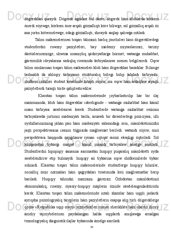 dóǵereklari   quraydı.   Dó	ǵerek   a	ǵzaları   bul   dáste,   dó	ǵerek   hám   klublarda   kórkem
ónerdi súyiw	
ǵe, kórkem óner arqalı 	ǵózzallıqtı kóre biliw	ǵe, sol 	ǵózzallıq arqalı óz
ana jurtın kótermelew	
ǵe, oda	ǵı ǵózzallıqtı, shıraydı saqlap qalıw	ǵa ıntıladı. 
Tálim  mákemelerinen tısqarı  tálimniń barlıq jόnelisleri  hám dó	
ǵereklerde	ǵi
studentlerdiń   ruwxıy   pazıyletleri,   bay   mádeniy   miyraslarımız,   tarixiy
dástúrlerinemiz	
ǵe,   ulıwma   insanıylıq   qádiriyatlar	ǵa   húrmet,   watan	ǵa   muhabbat,
ǵ	
árezsizlik   ideyalarına   sadıqlıq   ruwxında   tárbiyalanıwı   menen   bel	ǵilenedi.   Oqıw
bilim orınlarınan tısqarı tálim mákemeleri klub hám dó	
ǵereklari baradılar. Bilim	ǵe
tashnalik   da   ahloqiy   tárbiyanıń   strukturalıq   bóle	
ǵi   bolıp   tabıladı   tárbiyashi,
shólkem  isshileri  student  kewilinde kitaptı  súyiw, onı oqıw hám ardaqlaw sıyaqlı
páziyletlerdi turaqlı túrde qáliplestirediler. 
  Klasstan   tısqarı   tálim   mákemelerinde   joybarlastırılıp   hár   bir   ilaj
mazmunında,   klub   hám   dó	
ǵereklar   iskerli	ǵinde   -   watan	ǵa   muhabbat   hám   kámil
insan   tárbiyası   sawleleniwi   kerek.   Studentlerde   watan
ǵa   muhabbat   sezimin
tárbiyalawda   jurtımız   mádeniyatı   tarihi,   arnawlı   bir   dáwirlerde	
ǵi   poziciyasi,   ullı
oyshıllarimiznin	
ǵ  jáhán   pán   hám   mádeniyatı   salasında	ǵı   ornı,   mámleketimizdiń
jaqtı   perspektivasına   isenim   tό	
ǵpisida   ma	ǵlıwmat   beriledi.   watandı   súyiw,   onıń
perspektivası   haqqında   qay	
ǵılanıw   iyman   -ıqtıqat   ramzi   ekenli	ǵi   όqtiriladi.   Sol
kózqarastan   tiykar	
ǵı   maqset   -   kámil   insandı   tárbiyalaw   ámel	ǵe   asıriladı.
Studentlerdiń   hququqiy   sanasına   asırmastán   huqıqıy   puqaralıq   mámleketti   oyda
sawlelendiriw   etip   bulmaydi.   huqıqıy   ań   tiykarına   oqıw   shólkemilerde   tiykar
solinadi.   Klasstan   tısqarı   tálim   mákemelerinde   studentler	
ǵe   huqıqıy   bilimler,
socialliq   ómir   normaları   hám   qa	
ǵıydaları   tuwrısında   keń   ma	ǵlıwmatlar   berip
barıladı.   Huqıqıy   tálimdiń   mazmunı  	
ǵárezsiz   Ózbekstan   mámleketiniń
ekonomikalıq,   ruwxıy,   siyasiy-huqıqıy   máplerin   ózinde   sáwlelen	
ǵenlashtirishi
kerek.   Klasstan   tısqarı   tálim   mákemelerinde   intalı   shaxslar   hám   uqıplı   jaslardı
ayriqsha psixolo	
ǵiyalıq táreplerin hám pazıyletlerin esapqa alıp túrli dó	ǵerekler	ǵe
qosıw «Respublika uqıp orayi» xızmetkerleri menen sheriklikte hám olardıń ilimiy
ámeliy   tájiriybelerinen   paydalan	
ǵan   halda   uqıplardı   anıqlaw	ǵa   arnal	ǵan
texnolo	
ǵiyalıq dia	ǵnostik ilajlar tiykarında ámel	ǵe asıriladı. 
15 