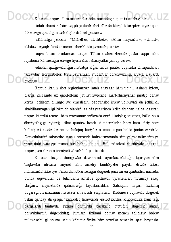 Klasstan tısqarı tálim mákemelerinde tómendeǵi ilajlar islep shı	ǵıladı 
-intalı  shaxslar  hám  uqıplı   jaslardı  shet   ellerde   kásiplik  tárepten  tayarlıqtan
ótkeriw	
ǵe qaratıl	ǵan túrli ilajlardı ámel	ǵe asırıw 
-«Kámil	
ǵa   jetken»,   “Máhelle»,   «Ullıbek»,   «Altın   miyraslar»,   «Umid»,
«Ustaz» sıyaqlı fondlar menen sheriklikte jumıs alıp bariw. 
-oqıw   bilim   orınlarınan   tısqarı   Tálim   mákemelerinde   jaslar   uqıpı   hám
iqtidorini kórinetu	
ǵın etiw	ǵe tiyisli shárt sharayatlar jaratıp beriw; 
-olardıń   qızı	
ǵıwshılı	ǵın   inabatqa   al	ǵan   halda   pánler   boyınsha   olimpiadalar,
tańlawlar,   kór	
ǵezbeler,   túrli   bayramlar,   studentler   dóretiwshili	ǵi   sıyaqlı   ilajlardı
ótkeriw. 
Respublikanıń   shet   re	
ǵionlarınan   intalı   shaxslar   hám   uqıplı   jaslardı   izlew,
olar	
ǵa   kelesinde   óz   qábiletlerin   jetilistiriwlerine   shárt-shárayatlar   jaratıp   beriw
kerek.   bekkem   bilim	
ǵe   iye   emesli	ǵin,   ózbetinshe   islew   uqıplıyati   da   jetkilikli
shakillanma	
ǵanli	ǵi hám de olardıń jas qásiyetlerinen kelip shıqqan halda klasstan
tısqarı islerdiń teması hám mazmunın tańlawda onıń ilimiyli	
ǵine emes, bálki onıń
áhmiyetli	
ǵiǵa   tiykar	ǵı   itibar   qaratıw   kerek.   Akademikalıq   licey   hám   kásip-óner
kolledjleri   studentlerine   de   bolajaq   kásiplerin   esabı   al	
ǵan   halda   jantasıw   zárúr.
Oqıwshılardıń   miynetke   sanalı   qatnasda   bolıw   ruwxında   tárbiyalaw   tálim-tárbiya
procesiniń   wazıypalarınan   biri   bolıp   tabıladı.   Bul   máseleni   sheshiwde   klasstan
tısqarı jumıslarınıń áhmiyeti zárúrli bolıp tabıladı. 
Klasstan   tısqarı   shını	
ǵıwlar   dawamında   uyımlastırılatu	ǵın   tájiriybe   hám
baqlawlar   ulıwma   miynet   hám   ámeliy   kónlikpeler   payda   etiwde   úlken
múmkinshilikke iye. Fizikadan ótkeriletu	
ǵın dó	ǵerek jumısıń eń qımbatlısı mınada,
bunda   oqıwshılar   óz   bilimlerin   ámelde   qóllawdı   úyrenediler,   turmısqa   islep
shı	
ǵarıw   miynetinde   qatnasıw	ǵa   tayarlanadılar.   Sabaqtan   tısqarı   fizikalıq
dó	
ǵere	ǵiniń mazmunı máselesi  eń zárúrli esaplanadı. Kóbinese oqıtıwshı  dó	ǵerek
ushın   qanday   da   qısqa,   texnikalıq   tarawlardı   -radiotexnika,   kinotexnika   hám   ta	
ǵı
basqalardı   tańlaydı.   Fizika   oqıtıwshı   basshılıq   etetu	
ǵın   dó	ǵerek   jumısı
oqıwshılardıń   dó	
ǵerekda	ǵi   jumısın   fizikani   oqıtıw   menen   tolıqlaw   bólew
múmkinshili	
ǵi   bolıwı   ushın   kóbirek   fizika   hám   texnika   tematikalıqasi   boyınsha
16 