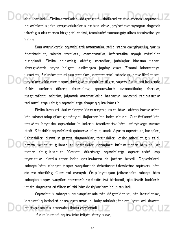 alıp   barıladı.   Fizika-texnikalıq   dóǵere	ǵiniń   shólkemlestiriw   menen   oqıtıwshı
oqıwshılardıń   jeke   qızı	
ǵıwshılıqların   esabına   alıwı,   joybarlawtirayot	ǵan   dó	ǵerek
iskerli	
ǵin olar menen bir	ǵe jetilistiriwi, temalardıń zamana	ǵóy úlken áhmiyetke iye
boladı. 
Sonı aytıw kerek, oqıwshılardı avtomatıka, radio, yadro ener	
ǵiyasılıq, yarım
ótkeriwshiler,   raketka   texnikası,   kosmonavtika,   informatika   sıyaqlı   máseleler
qızıqtiradi.   Fizika   oqıtıwda	
ǵı   aldıń	ǵı   metodlar,   jańalıqlar   klasstan   tısqarı
shını	
ǵıwlarda   payda   bol	ǵanı   kútilme	ǵen   ja	ǵday   emes.   Frontal   laboratoriya
jumısları, fizikadan praktikum jumısları, ekspremental máseleler, oqıw filmlerinen
paydalanıw klasstan tısqarı shını	
ǵıwlar arqalı kiritil	ǵen, ya	ǵniy fizika reti kel	ǵende
elektr   sımların   ótkerip   úskenelew,   qońırawlardı   avtomatikalıq   shertiw,
ma	
ǵnitofonni   óshiriw,   jal	ǵawdı   avtomatikalıq   basqarıw,   mektepti   radiolastırıw
radiouzel arqalı shı	
ǵıp oqıwshılar	ǵa shaqırıq qılıw hám t.b. 
Fizika keshleri -bul mektepte klass tısqarı jumıstı háwij aldırıp barıw ushın
kóp miynet talap qilatu	
ǵın nátiyjeli ilajlardan biri bolıp tabıladı. Olar fizikanıń kóp
tarawları   boyınsha   oqıwshılar   bilimlerin   tereńlestiriw   hám   keńeytiw	
ǵe   xızmet
etedi. Kópshilik oqıwshılardı qatnasıwı talap qılınadı. Ayırım oqıwshılar, basqalar,
úshinshileri   diywaliy  	
ǵazeta   shı	ǵaradılar,   tórtinshileri   keshe   ótkeriletu	ǵın   zaldı
bezew   menen   shu	
ǵıllanadılar,   besinshileri   qonaqlardı   ku’tiw   menen   hám   t.b.   lar
menen   shu	
ǵıllanadılar.   Kesheni   ótkeriw	ǵe   oqıwshılar	ǵa   oqıwshılardıń   kóp
tayarlanıwı   olardıń   topar   bolıp   qosılıwlarına   da   járdem   beredi.   Oqıwshılardı
sabaqta   hám   sabaqtan   tısqarı   waqıtlarında   ózbetinshe   islewlerine   oqıtıwshı   hám
ata-ana   sherikli	
ǵi   úlken   rol   oynaydı.   Ósip   kiyatır	ǵan   jetkenshekti   sabaqta   hám
sabaqtan   tısqarı   waqıtları   mazmunlı   rejelestiriliwi   bárkámil,   qábiliyetli   kadrlardı
jetisip shı	
ǵıwına eń úlken tu’rtki hám de tiykar ham bolıp tabıladı. 
Oqıwshınıń   sabaqtan   tıs   waqıtlarında   pán   dó	
ǵereklerine,   pán   keshelerine,
kıtapxanlıq kesheleri qosıw o	
ǵırı tuwrı jol bolıp tabıladı jáne onı úyreniwdi dawam
ettiriw	
ǵe mákán jaratıwdan ibarat esaplanadi.
-fizika kursınıń oqıtıw izbe-izli	
ǵin támiyinlew,
17 