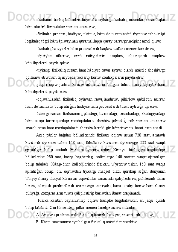 -fizikaniń   barlıq   bólimleri   boyınsha   tiykarǵı   fizikalıq   nızamlar,   nizamlıqlar
hám olardıń formulaları menen tanıstırıw,
-fizikalıq   process,   hádiyse,   túsinik,   hám   de   nızamlardıń   úyreniw   izbe-izli	
ǵi
lo	
ǵikalıq tό	ǵri hám ápiwayınan quramalılıqqa qaray barıw principine ámel qılıw; 
-fizikalıq hádiyseler hám processlerdi baqlaw usılları menen tanıstırıw; 
-tájiriybe   ótkeriw,   onıń   nátiyjelerin   esaplaw,   aljasıqlardı   esaplaw
kónlikpelerdi payda qılıw:
-tiykar
ǵı fizikalıq nızam  hám hádiyse tuwrı aytıw, olardı másele sheshiw	ǵe
qollanıw etiw hám tájiriybede tekserip kóriw kónlikpelerin payda etiw:
-joqarı   oqıw   jurtına   kirisiw   ushın   zárúr   bol	
ǵan   bilim,   ilmiy   tájriybe   hám
kónlikpelerdi payda etiw:
-oqıwshılardıń   fizikaliq   oylawın   rawajlandırıw,   pikirlew   qábiletin   asırıw,
hám de turmısda bolıp atır	
ǵan hádiyse hám processlerdi tuwrı aytıw	ǵa úyretiw:
-házir	
ǵi zaman fizikasinin	ǵ pánde	ǵi, turmısda	ǵı, texnikada	ǵı, ekolo	ǵiyada	ǵı
hám   basqa   tarmaqlarda	
ǵı   mashqalalardi   sheshiw   jolında	ǵı   rόli   menen   tanıstırıw
sıyaqlı tema hám mashqalalardi sheshiw kerekli	
ǵin kórsetiwden ibarat esaplanadi. 
Anıq   pánler   ba	
ǵdarı   bólimlerinde   fizikanı   oqıtıw   ushın   720   saat,   arnawlı
kurslardı   úyreniw   ushın   148   saat,   fakultativ   kursların   úyreniw	
ǵe   222   saat   waqıt
ajıratıl	
ǵan   bolıp   tabıladı.   Fizikanı   úyreniw   ushın,   Ximiya   -biolo	ǵiya   ba	ǵdarda	ǵı
bólimlerine   280   saat,   basqa   ba	
ǵdarda	ǵı   bólimler	ǵe   160   saattan   waqıt   ajıratıl	ǵan
bolıp   tabıladı.   Kásip-óner   kolledjlerinde   fizikanı   u’yreniw   ushın   160   saat   waqıt
ajıratıl	
ǵan   bolıp,   onı   oqıtıwdan   tiykar	ǵı   maqset   bizdi   qorshap   al	ǵan   dúnyanıń
tábiyiy ilimiy tábiyat kórinisin oqıwshılar sanasında qáliplestiriw, politexnik tálim
beriw,   kásiplik   predmetlerdi   úyreniw	
ǵe   teoriyalıq   baza   jaratıp   beriw   hám   ilimiy
dúńya	
ǵa kózqarasların tuwrı qáliplestirip barıwdan ibarat esaplanadi.
  Fizika   kásibin   baylanıstırıp   oqıtıw   kásipke   bá	
ǵdarlawdıń   eń   jaqsı   quralı
bolıp tabıladı. Onı tómende	
ǵi jollar menen ámel	ǵe asırıw múmkin. 
A. Arnawlı predmetlerde fizikalıq túsinik, hadiyse, nızamlardı qóllaw; 
B. Kásip mazmunına iye bol	
ǵan fizikalıq máseleler sheshiw; 
18 