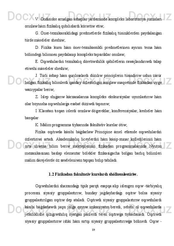 V. Óndiriske arnalǵan ásbaplar  járdeminde kompleks laborotoriya jumısları
orınlaw hám fizikalıq qubılıslardı kórsetiw etiw; 
G.   Óner-texnikassiklida	
ǵi   predmetlerde   fizikalıq   túsiniklerden   paydalan	ǵan
túrde máseleler sheshiw; 
D.   Fizika   kursı   hám   óner-texnikassikli   predmetlerinen   ayırım   tema   hám
bólimde	
ǵi bilimnen paydalanıp kompleks tapsıriklar orınlaw; 
E.   Oqıwshılardıń   texnikalıq   dóretiwshilik   qábiletlerin   rawajlandırıwdı   talap
etiwshi máseleler sheshiw; 
J.   Túrli   ásbap   hám   qurılmalardı   dúzılıw   principlerin   túsindiriw   ushın   zárúr
bol	
ǵan fizikalıq bilimlerdi qanday ózlestirlı	ǵin anıqlaw maqsetinde fizikadan uy	ǵe
wazıypalar beriw; 
Z.   Islep   shı	
ǵarıw   kárxanalarına   kompleks   ekskursiyalar   uyımlastırıw   hám
olar boyınsha oqıwshılar	
ǵa esabat dúziwdi tapsırıw; 
I. Klasstan  tısqarı  islerdi orınlaw dó	
ǵereklar, konferensiyalar, kesheler  hám
basqalar 
K. Málim pro	
ǵramma tiykarında fakultativ kurslar ótiw; 
Fizika   oqıtıwda   kásibi   bá	
ǵdarlaw   Principine   ámel   etkende   oqıwshılardıń
ózlestiriwi   artadı.   Akademikalıq   liceylerdiń   hám   kásip-xunar   kolledjleriniń   hám
orta   ulıwma   bilim   beriw   mektepleriniń   fizikadan   pro	
ǵrammalarında   Nyuton
mexanikasınan   baslap   elementar   bólekler   fizikasi	
ǵacha   bol	ǵan   barlıq   bólimleri
málim dárejelerde óz sawleleniwin tapqan bolıp tabıladı.     
1.2 Fizikadan fakultativ kurslardı shólkemlestiriw.
Oqıwshılardıń shaxsında	
ǵı tipik parqti esapqa alıp islen	ǵen oqıw -tárbiyalıq
processni   siyasiy  	
ǵruppalastırıw,   bunday   ja	ǵdaylarda	ǵı   oqıtıw   bolsa   siyasiy
ǵ	
ruppalastırıl	ǵan   oqıtıw   dep   ataladı.   Oqıtıwdı   siyasiy  	ǵruppalastırıw   oqıwshılardı
kásibi   bá	
ǵdarlawdı   jaqsı   jol	ǵa   qoyıw   imkaniyatın   beredi,   sebebi   ol   oqıwshılarda
jetkiliklishe   qızı	
ǵıwshılıq   oyat	ǵan   pánlerdi   tereń   oqıtıw	ǵa   tiykarlanadı.   Oqıtıwdı
siyasiy  	
ǵruppalastırıw   ishki   hám   sırtqı   siyasiy  	ǵruppalastırıw	ǵa   bólinedi.   Oqıw   -
19 