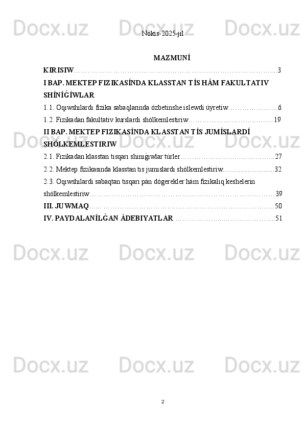 N ókis-2025-jıl
MAZMUN Í
KIRISIW ……. …………………………………………………………………....3
I BAP.   MEKTEP FIZIKAS Í NDA   KLASSTAN T Í S HÁM FAKULTATIV 
SH Í N Í G Í WLAR
1.1.   Oqıwshılardı fizika sabaqlarında ózbetinshe islewdi úyretiw…………………6
1.2. Fizikadan fakultativ kurslardı shólkemlestiriw………………………..…..…19
II BAP.   MEKTEP FIZIKAS Í NDA KLASSTAN T Í S JUM Í SLARD Í  
SHÓLKEMLESTIRIW
2.1. Fizikadan klasstan tısqarı shını	
ǵıwlar túrler……………………..…………...27
2.2.  Mektep fizikasında klasstan tıs jumıslardı shólkemlestiriw.............................32
2.3. Oqıwshılardı sabaqtan tısqarı pán dó	
ǵerekler hám fizikalıq keshelerin 
shólkemlestiriw……………………………………………………………………39
III. JUWMAQ …... ………………………..…………………………………..…50
IV. PAYDALAN Í L	
GAN ÁDEBIYATLAR  ………………...……………….....51
2 