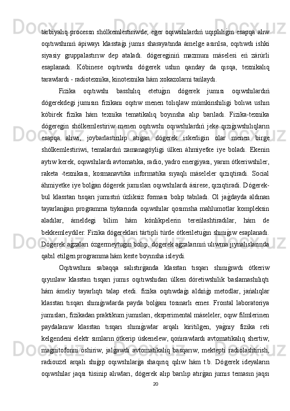 tárbiyalıq   processn   shólkemlestiriwde,   eǵer   oqıwshılardıń   uqıplılı	ǵın   esapqa   alıw
oqıtıwshınıń   ápiwayı   klassta	
ǵı   jumıs   sharayatında   ámel	ǵe   asırılsa,   oqıtıwdı   ishki
siyasiy  	
ǵruppalastırıw   dep   ataladı.   dó	ǵere	ǵiniń   mazmunı   máselesi   eń   zárúrli
esaplanadı.   Kóbinese   oqıtıwshı   dó	
ǵerek   ushın   qanday   da   qısqa,   texnikalıq
tarawlardı - radiotexnika, kinotexnika hám xokazolarni tańlaydı. 
Fizika   oqıtıwshı   basshılıq   etetu	
ǵın   dó	ǵerek   jumısı   oqıwshılardıń
dó	
ǵerekde	ǵi   jumısın   fizikanı   oqıtıw   menen   tolıqlaw   múmkinshili	ǵi   bolıwı   ushın
kóbirek   fizika   hám   texnika   tematikalıq   boyınsha   alıp   barıladı.   Fizika-texnika
dό	
ǵere	ǵin   shólkemlestiriw   menen   oqıtıwshı   oqıwshılardıń   jeke   qızı	ǵıwshılıqların
esapqa   alıwı,   joybarlastırılıp   atı	
ǵan   dó	ǵerek   iskerli	ǵin   olar   menen   bir	ǵe
shólkemlestiriwi,   temalardıń   zamana	
ǵóyli	ǵi   úlken   áhmiyetke   iye   boladı.   Ekenin
aytıw kerek, oqıwshılardı avtomatıka, radio, yadro ener	
ǵiyası, yarım ótkeriwshiler,
raketa   -texnikası,   kosmanavtika   informatika   sıyaqlı   máseleler   qızıqtiradi.   Social
áhmiyetke iye bol	
ǵan dó	ǵerek jumısları oqıwshılardı ásirese, qızıqtiradi. Dó	ǵerek-
bul   klasstan   tısqarı   jumıstıń   úzliksiz   forması   bolıp   tabıladı.   Ol   ja	
ǵdayda   aldınan
tayarlan	
ǵan   pro	ǵramma   tiykarında   oqıwshılar   qosımsha   mahlumotlar   kompleksin
aladılar,   ámelde
ǵi   bilim   hám   kónlikpelerin   tereńlashtiradilar,   hám   de
bekkemleydiler. Fizika dó	
ǵereklari tártipli túrde ótkeriletu	ǵın shını	ǵıw esaplanadı.
Dó	
ǵerek a	ǵzaları óz	ǵermeytu	ǵın bolıp, dó	ǵerek a	ǵzalarınıń ulıwma jıynalıslarında
qabıl etil	
ǵen pro	ǵramma hám keste boyınsha isleydi. 
Oqıtıwshını   sabaqqa   salıstır	
ǵanda   klasstan   tısqarı   shını	ǵıwdı   ótkeriw
qıyınlaw   klasstan   tısqarı   jumıs   oqıtıwshıdan   úlken   dóretiwshilik   baslamashılıqtı
hám   ámeliy   tayarlıqtı   talap   etedi.   fizika   oqıtıwda	
ǵı   aldıń	ǵı   metodlar,   jańalıqlar
klasstan   tısqarı   shını	
ǵıwlarda   payda   bol	ǵanı   tosınarlı   emes.   Frontal   laboratoriya
jumısları, fizikadan praktikum jumısları, eksperimental máseleler, oqıw filmlerinen
paydalanıw   klasstan   tısqarı   shını	
ǵıwlar   arqalı   kiritil	ǵen,   ya	ǵnıy   fizika   reti
kel	
ǵendeni elektr sımların ótkerip úskenelew, qońırawlardı avtomatikalıq shertiw,
ma
ǵnitofonni   óshiriw,   jal	ǵawdı   avtomatikalıq   basqarıw,   mektepti   radiolashtirish,
radiouzel   arqalı   shı	
ǵıp   oqıwshılar	ǵa   shaqırıq   qılıw   hám   t.b.   Dó	ǵerek   ideyaların
oqıwshılar   jaqsı   túsinip   alıwları,   dó	
ǵerek   alıp   barılıp   atır	ǵan   jumıs   temasın   jaqsı
20 