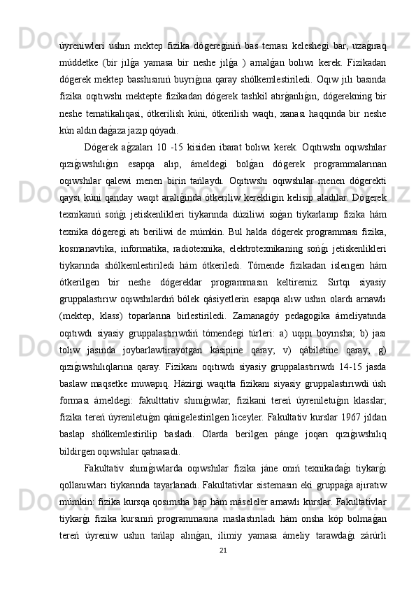 úyreniwleri   ushın   mektep   fizika   dóǵere	ǵiniń   bas   teması   keleshe	ǵi   bar,   uza	ǵıraq
múddetke   (bir   jıl	
ǵa   yamasa   bir   neshe   jıl	ǵa   )   arnal	ǵan   bolıwı   kerek.   Fizikadan
dó	
ǵerek   mektep   basshısınıń   buyrı	ǵına   qaray   shólkemlestiriledi.   Oqıw   jılı   basında
fizika   oqıtıwshı   mektepte   fizikadan   dó	
ǵerek   tashkil   atır	ǵanlı	ǵın,   dó	ǵereknin	ǵ  bir
neshe   tematikalıqasi,   ótkerilish   kúni,   ótkerilish   waqtı,   xanası   haqqında   bir   neshe
kún aldın da	
ǵaza jazıp qóyadı. 
Dó	
ǵerek   a	ǵzaları   10   -15   kisiden   ibarat   bolıwı   kerek.   Oqıtıwshı   oqıwshılar
qızı	
ǵıwshılı	ǵın   esapqa   alıp,   ámelde	ǵi   bol	ǵan   dó	ǵerek   pro	ǵrammalarınan
oqıwshılar   qalewi   menen   birin   tańlaydı.   Oqıtıwshı   oqıwshılar   menen   dó	
ǵerekti
qaysı   kúni   qanday   waqıt   aralı	
ǵinda   ótkeriliw   kerekli	ǵin   kelisip   aladılar.   Dó	ǵerek
texnikanıń   soń	
ǵı   jetiskenlikleri   tiykarında   dúziliwi   so	ǵan   tiykarlanıp   fizika   hám
texnika   dό	
ǵere	ǵi   atı   beriliwi   de   múmkin.   Bul   halda   dó	ǵerek   pro	ǵramması   fizika,
kosmanavtika,   informatika,   radiotexnika,   elektrotexnikanin	
ǵ  soń	ǵı   jetiskenlikleri
tiykarında   shólkemlestiriledi   hám   ótkeriledi.   Tómende   fizikadan   islen	
ǵen   hám
ótkeril	
ǵen   bir   neshe   dó	ǵereklar   pro	ǵrammasın   keltiremiz.   Sırtqı   siyasiy
ǵ	
ruppalastırıw   oqıwshılardıń   bólek   qásiyetlerin   esapqa   alıw   ushın   olardı   arnawlı
(mektep,   klass)   toparlarına   birlestiriledi.   Zamana	
ǵóy   peda	ǵoǵika   ámeliyatında
oqıtıwdı   siyasiy  	
ǵruppalastırıwdiń   tómende	ǵi   túrleri:   a)   uqıpı   boyınsha;   b)   jası
tolıw   jasında   joybarlawtirayot	
ǵan   kásipine   qaray;   v)   qábiletine   qaray;  	ǵ)
qızı	
ǵıwshılıqlarına   qaray.   Fizikanı   oqıtıwdı   siyasiy  	ǵruppalastırıwdı   14-15   jasda
baslaw   maqsetke   muwapıq.   Házir	
ǵi   waqıtta   fizikanı   siyasiy  	ǵruppalastırıwdi   úsh
forması   ámelde	
ǵi:   fakulttativ   shını	ǵıwlar;   fizikani   tereń   úyreniletu	ǵın   klasslar;
fizika tereń úyreniletu	
ǵın qáni	ǵelestiril	ǵen liceyler. Fakultativ kurslar  1967 jıldan
baslap   shόlkemlestirilip   basladı.   Olarda   beril	
ǵen   pán	ǵe   joqarı   qızı	ǵıwshılıq
bildir	
ǵen oqıwshılar qatnasadı. 
Fakultativ   shını	
ǵıwlarda   oqıwshılar   fizika   jáne   onıń   texnikada	ǵı   tiykar	ǵı
qollanıwları   tiykarında   tayarlanadı.   Fakultativlar   sistemasın   eki  	
ǵruppa	ǵa   ajıratıw
múmkin: fizika kursqa qosımsha bap hám máseleler arnawlı kurslar. Fakultativlar
tiykar	
ǵı   fizika   kursınıń   pro	ǵrammasına   maslastırıladı   hám   onsha   kóp   bolma	ǵan
tereń   úyreniw   ushın   tańlap   alın	
ǵan,   ilimiy   yamasa   ámeliy   tarawda	ǵı   zárúrli
21 