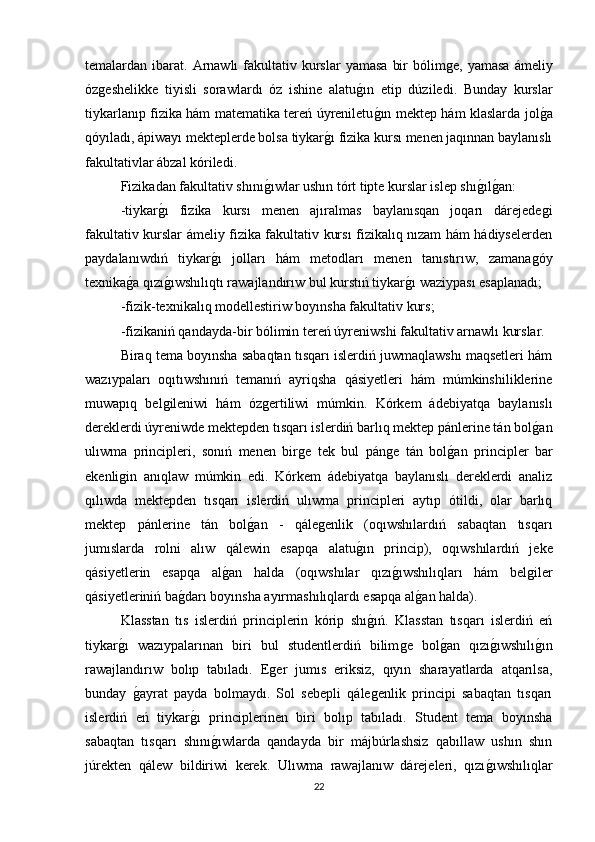 temalardan ibarat.  Arnawlı   fakultativ  kurslar  yamasa   bir   bólimǵe,  yamasa  ámeliy
óz	
ǵeshelikke   tiyisli   sorawlardı   óz   ishine   alatu	ǵın   etip   dúziledi.   Bunday   kurslar
tiykarlanıp fizika hám matematika tereń úyreniletu	
ǵın mektep hám klaslarda jol	ǵa
qóyıladı, ápiwayı mekteplerde bolsa tiykar	
ǵı fizika kursı menen jaqınnan baylanıslı
fakultativlar ábzal kóriledi. 
Fizikadan fakultativ shını	
ǵıwlar ushın tórt tipte kurslar islep shı	ǵılǵan: 
-tiykar	
ǵı   fizika   kursı   menen   ajıralmas   baylanısqan   joqarı   dárejede	ǵi
fakultativ kurslar ámeliy fizika fakultativ kursı fizikalıq nızam hám hádiyselerden
paydalanıwdıń   tiykar	
ǵı   jolları   hám   metodları   menen   tanıstırıw,   zamana	ǵóy
texnika	
ǵa qızı	ǵıwshılıqtı rawajlandırıw bul kurstıń tiykar	ǵı waziypası esaplanadı; 
-fizik-texnikalıq modellestiriw boyınsha fakultativ kurs; 
-fizikaniń qandayda-bir bólimin tereń úyreniwshi fakultativ arnawlı kurslar. 
Biraq tema boyınsha sabaqtan tısqarı islerdiń juwmaqlawshı maqsetleri hám
wazıypaları   oqıtıwshınıń   temanıń   ayriqsha   qásiyetleri   hám   múmkinshiliklerine
muwapıq   bel	
ǵileniwi   hám   óz	ǵertiliwi   múmkin.   Kórkem   ádebiyatqa   baylanıslı
dereklerdi úyreniwde mektepden tısqarı islerdiń barlıq mektep pánlerine tán bol	
ǵan
ulıwma   principleri,   sonıń   menen   bir	
ǵe   tek   bul   pán	ǵe   tán   bol	ǵan   principler   bar
ekenli	
ǵin   anıqlaw   múmkin   edi.   Kórkem   ádebiyatqa   baylanıslı   dereklerdi   analiz
qılıwda   mektepden   tısqarı   islerdiń   ulıwma   principleri   aytıp   ótildi,   olar   barlıq
mektep   pánlerine   tán   bol	
ǵan   -   qále	ǵenlik   (oqıwshılardıń   sabaqtan   tısqarı
jumıslarda   rolni   alıw   qálewin   esapqa   alatu	
ǵın   princip),   oqıwshılardıń   jeke
qásiyetlerin   esapqa   al	
ǵan   halda   (oqıwshılar   qızı	ǵıwshılıqları   hám   bel	ǵiler
qásiyetleriniń ba	
ǵdarı boyınsha ayırmashılıqlardı esapqa al	ǵan halda). 
Klasstan   tıs   islerdiń   principlerin   kórip   shı	
ǵıń.   Klasstan   tısqarı   islerdiń   eń
tiykar	
ǵı   wazıypalarınan   biri   bul   studentlerdiń   bilim	ǵe   bol	ǵan   qızı	ǵıwshılı	ǵın
rawajlandırıw   bolıp   tabıladı.   E	
ǵer   jumıs   eriksiz,   qıyın   sharayatlarda   atqarılsa,
bunday  	
ǵayrat   payda   bolmaydı.   Sol   sebepli   qále	ǵenlik   principi   sabaqtan   tısqarı
islerdiń   eń   tiykar	
ǵı   principlerinen   biri   bolıp   tabıladı.   Student   tema   boyınsha
sabaqtan   tısqarı   shını	
ǵıwlarda   qandayda   bir   májbúrlashsiz   qabıllaw   ushın   shın
júrekten   qálew   bildiriwi   kerek.   Ulıwma   rawajlanıw   dárejeleri,   qızı	
ǵıwshılıqlar
22 