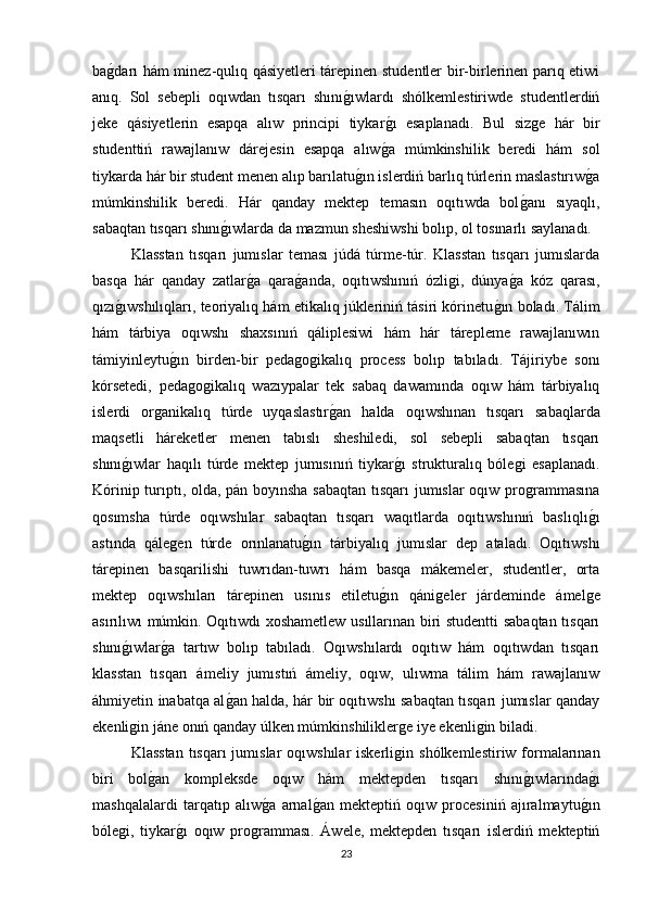baǵdarı hám minez-qulıq qásiyetleri tárepinen studentler bir-birlerinen parıq etiwi
anıq.   Sol   sebepli   oqıwdan   tısqarı   shını	
ǵıwlardı   shólkemlestiriwde   studentlerdiń
jeke   qásiyetlerin   esapqa   alıw   principi   tiykar	
ǵı   esaplanadı.   Bul   siz	ǵe   hár   bir
studenttiń   rawajlanıw   dárejesin   esapqa   alıw	
ǵa   múmkinshilik   beredi   hám   sol
tiykarda hár bir student menen alıp barılatu	
ǵın islerdiń barlıq túrlerin maslastırıw	ǵa
múmkinshilik   beredi.   Hár   qanday   mektep   temasın   oqıtıwda   bol	
ǵanı   sıyaqlı,
sabaqtan tısqarı shını	
ǵıwlarda da mazmun sheshiwshi bolıp, ol tosınarlı saylanadı. 
Klasstan   tısqarı   jumıslar   teması   júdá   túrme-túr.   Klasstan   tısqarı   jumıslarda
basqa   hár   qanday   zatlar	
ǵa   qara	ǵanda,   oqıtıwshınıń   ózli	ǵi,   dúnya	ǵa   kóz   qarası,
qızı	
ǵıwshılıqları, teoriyalıq hám etikalıq júkleriniń tásiri kórinetu	ǵın boladı. Tálim
hám   tárbiya   oqıwshı   shaxsınıń   qáliplesiwi   hám   hár   tárepleme   rawajlanıwın
támiyinleytu	
ǵın   birden-bir   peda	ǵoǵikalıq   process   bolıp   tabıladı.   Tájiriybe   sonı
kórsetedi,   peda	
ǵoǵikalıq   wazıypalar   tek   sabaq   dawamında   oqıw   hám   tárbiyalıq
islerdi   or	
ǵanikalıq   túrde   uyqaslastır	ǵan   halda   oqıwshınan   tısqarı   sabaqlarda
maqsetli   háreketler   menen   tabıslı   sheshiledi,   sol   sebepli   sabaqtan   tısqarı
shını	
ǵıwlar   haqılı   túrde   mektep   jumısınıń   tiykar	ǵı   strukturalıq   bóle	ǵi   esaplanadı.
Kórinip turıptı, olda, pán boyınsha sabaqtan tısqarı jumıslar oqıw pro
ǵrammasına
qosımsha   túrde   oqıwshılar   sabaqtan   tısqarı   waqıtlarda   oqıtıwshınıń   baslıqlı	
ǵı
astında   qále	
ǵen   túrde   orınlanatu	ǵın   tárbiyalıq   jumıslar   dep   ataladı.   Oqıtıwshı
tárepinen   basqarilishi   tuwrıdan-tuwrı   hám   basqa   mákemeler,   studentler,   orta
mektep   oqıwshıları   tárepinen   usınıs   etiletu	
ǵın   qáni	ǵeler   járdeminde   ámel	ǵe
asırılıwı múmkin. Oqıtıwdı xoshametlew usıllarınan biri studentti sabaqtan tısqarı
shını	
ǵıwlar	ǵa   tartıw   bolıp   tabıladı.   Oqıwshılardı   oqıtıw   hám   oqıtıwdan   tısqarı
klasstan   tısqarı   ámeliy   jumıstıń   ámeliy,   oqıw,   ulıwma   tálim   hám   rawajlanıw
áhmiyetin inabatqa al	
ǵan halda, hár bir oqıtıwshı sabaqtan tısqarı jumıslar qanday
ekenli	
ǵin jáne onıń qanday úlken múmkinshilikler	ǵe iye ekenli	ǵin biladi. 
Klasstan  tısqarı  jumıslar  oqıwshılar  iskerli	
ǵin shólkemlestiriw formalarınan
biri   bol	
ǵan   kompleksde   oqıw   hám   mektepden   tısqarı   shını	ǵıwlarında	ǵı
mashqalalardi   tarqatıp   alıw	
ǵa   arnal	ǵan   mekteptiń   oqıw   procesiniń   ajıralmaytu	ǵın
bóle	
ǵi,   tiykar	ǵı   oqıw   pro	ǵramması.   Áwele,   mektepden   tısqarı   islerdiń   mekteptiń
23 