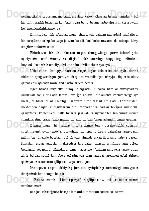 pedaǵoǵikalıq   processinde	ǵi   ornın   anıqlaw   kerek.   Klasstan   tısqarı   jumıslar   -   bul
hár túrlı iskerlik túrleriniń kombinatsiyası bolıp, bala	
ǵa tárbiyalıq tásir kórsetiwdiń
keń múmkinshiliklerine iye: 
Birinshiden, túrli sabaqtan tısqarı shını	
ǵıwlar balanıń individual qábiletlerin
hár   tárepleme   ashıp   beriw	
ǵe   járdem   beredi,   bul   bolsa   mudamı   da   sabaqta   kórip
shı	
ǵilıwı múmkin emes. 
Ekinshiden,   hár   túrlı   klasstan   tısqarı   shını	
ǵıwlar	ǵa   qosıw   balanıń   jeke
tájiriybesin,   onıń   insaniy   iskerli	
ǵiniń   túrli-tumanlı	ǵı   haqqında	ǵı   bilimlerin
boyitadi, bala zárúr ámeliy kónlikpe hám kónlikpelerdi iyeleydi. 
Úshinshiden,   hár   qıylı   klasstan   tısqarı   ilajlar   balalardıń   hár   qıylı   iskerlik
túrlerine   qızı	
ǵıwshılı	ǵın,   jámiyet   tárepinen   maqullan	ǵan   nátiyjeli   ilajlarda   aktiv
qatnas etiw qálewin rawajlandırıw	
ǵa járdem beredi. 
E	
ǵer   balada   miynetke   turaqlı   qızı	ǵıwshılıq   bolsa   hám   ol   wazıypalardı
orınlawda   tabıs   erisiwin   támiyinleytu	
ǵın   arnawlı   bir   ámeliy   kónlikpeler	ǵe   iye
bolsa,   ol   halda   ol   óz   iskerli	
ǵin  	ǵárezsiz   túrde   tashkil   ete   aladı.   Tórtinshiden,
mektepden   tısqarı   shını	
ǵıwlardıń   túrli   formalarında   balalar   tek	ǵana   individual
qásiyetlerin   kórsetiwedi,   bálki   toparda   jasawdı   da   úyrenediler.   bir-birińiz   menen
sheriklik etiń, joralarıńız	
ǵa ǵamxorlıq etiń, ózińizdi basqa adamdıń ornına qoyın	ǵ. 
Bunnan   tısqarı,   hár   qanday   sırtqı   shını	
ǵıw   túri   -   dóretiwshilik,   ko	ǵnitiv,
sport,   miynet,   oyın   -   mektep   oqıwshılarınıń   toparlıq   óz-ara   qatnasları   tájiriybesin
málim   bir   jóneliste   boyitadi,   bul   ulıwma   al	
ǵanda   úlken   tárbiyalıq   nátiyje   beredi.
Klasstan   tısqarı   jumıslar   mektepde	
ǵi   tárbiyalıq   jumıstıń   ajıralmaytu	ǵın   bóle	ǵi
bol	
ǵanlı	ǵı   sebepli,   ol   tálimdiń   ulıwma   maqsetine   -   balanıń   jámiyette   jasaw   ushın
zárúr   bol
ǵan   social   tájiriybeni   ózlestiriw	ǵe   hám   jámiyet   tárepinen   qabıl   etil	ǵen
qádiriyatlar sistemasın qáliplestiriw	
ǵe qaratıl	ǵan. 
Mektepden   tısqarı   tárbiyalıq   jumıstıń   ayriqshalı	
ǵı   tómende	ǵi   wazıypalar
dárejesinde kórinetu	
ǵın boladı: 
1.   Balada   unamlı   "   I-kontseptsiya"   ni   qáliplestiriw,   bul   ush   faktor   menen
xarakterlenedi: 
a) o	
ǵan salıstır	ǵanda basqa adamlardıń mehriban qatnasına isenim; 
24 