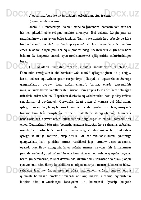 b) ol yamasa bul iskerlik túrin tabıslı ózlestirǵanli	ǵiǵa isenim; 
c) ózin qádirlew sezimi. 
Unamlı " I-kontseptsiya" balanıń ózine bol	
ǵan unamlı qatnasın hám ózin ózi
húrmet   qılıwdıń   ob'ektivli	
ǵini   xarakteristikalaydı.   Bul   balanıń   ózli	ǵin   jáne   de
rawajlandırıw   ushın   tıykar   bolıp   tabıladı.   Tálim   iskerli	
ǵinde   kóp   sebepler	ǵe   kóre
hár   bir   balanıń   unamlı   "   men-kontseptsiyasini"   qáliplestiriw   mudamı   da   múmkin
emes.   Klasstan   tısqarı   jumıslar   oqıw   processinde	
ǵi   sheklewlerdi   en	ǵib   ótiw   hám
balanıń   ózi   haqqında   unamlı   oyda   sawlelendiriwdi   qáliplestiriw   múmkinshili	
ǵin
beredi. 
1. Balalarda   sheriklik,   toparlıq   sheriklik   kónlikpelerin   qáliplestiriw.
Fakultativ   shını	
ǵıwlardı   shólkemlestiriwde   olardıń   qále	ǵenli	ǵinen   kelip   shı	ǵıw
kerek,   bul   zat   oqıtıwshına   qosımsha   jemisiyat   júkleydi;   ol   oqıwshılarda   fizika
ǵa
qızı	
ǵıwshılıqtı   oyatıwı   hám   xoshametlantirib   barıwı,   olarda  	ǵárezsizlikti
rawajlandırıwı kerek. fakultativ shını	
ǵıwlar ushın 	ǵruppa 15 kisiden kem bolma	ǵan
ıstirokchilardan dúziledi. Toparlardı dúziwde oqıwshılar ushın hesh qanday tańlaw
sınaqlarına   jol   qoyılmaydı.   Oqıwshılar   ózleri   ushın   ol   yamasa   bul   fakultativni
qále	
ǵen   tańlaydilar,   bıraq   bunnan   keyin   hámme   shını	ǵıwlardı   orınlaw,   sınaqlardı
tósiriw   hám   ta	
ǵı   basqalar	ǵa   minnetli.   Fakultativ   shını	ǵıwlarda	ǵı   bilimlerdi
bahalawda   tek   oqıwshılardıń   jetiskenlikleri   bel	
ǵilen	ǵenler   etiledi,   kemshilikleri
emes. Oqıtıwshınıń tekseriwi boyınsha awızsha juwaptan kóre referatlar, xabarlar,
másele   hám   ásbaplardı   proektlestiriwdiń   ori	
ǵinal   sheshimleri   bilim   alıwda	ǵı
qále	
ǵenlik   ruhi	ǵa   kóbirek   juwap   beredi.   Bul   zat   fakultativ   kurstı   úyreniw	ǵe
qızı	
ǵıwshılıq   hám   qaleishni   asıradı,   vaziflarni   jaqsı   orınlaw   ushın   xoshamet
oyatadı.   Fakultativ   shını	
ǵıwlarda   oqıwshılar   menen   islewdiń   túrli   formalarınan
paydalanıw kerek; oqıtıwshınıń bayanı hám lekciyası, oqıwshılar qısqasha bayanat
beretu	
ǵın seminarlar, sáwbet  dawamında kurstıń bólek sorawların talqılaw ; oqıw
spravochnik   hám   ilimiy-kópshilikke   arnal	
ǵan   ádebiyat   menen   ózbetinshe   islew,
referatlar   tayarlaw,   laboratoriya   jumısları   hám   eks'erimentlarni   orınlaw,   onsha
quramalı   bolma	
ǵan   proektlestiriwlerdi   orınlaw,   másele   sheshiw,   oqıtıwshınıń
kirisiw   hám   ulıwmalasqan   lekciyaları,   iri   bólimlerdi   úyrenip   bόl	
ǵach
25 