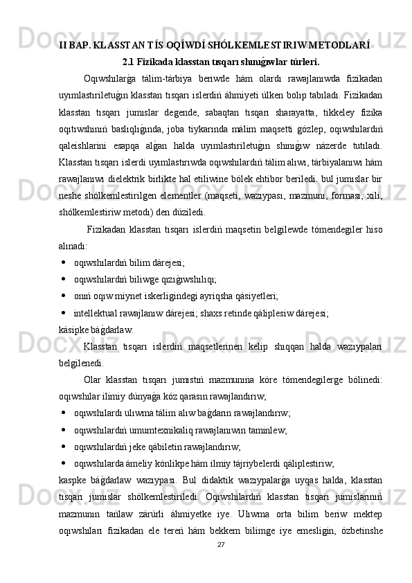 II BAP.   KLASSTAN T Í S OQ Í WD Í  SHÓLKEMLESTIRIW METODLAR Í
2.1 Fizikada klasstan tısqarı shınıǵıwlar túrleri.
Oqıwshılar	
ǵa   tálim-tárbiya   beriwde   hám   olardı   rawajlanıwda   fizikadan
uyımlastıriletu	
ǵın klasstan tısqarı islerdiń áhmiyeti úlken bolıp tabıladı. Fizikadan
klasstan   tısqarı   jumıslar   de	
ǵende,   sabaqtan   tısqarı   sharayatta,   tikkeley   fizika
oqıtıwshınıń   baslıqlı	
ǵında,   joba   tiykarında   málim   maqsetti  	ǵózlep,   oqıwshılardıń
qaleishlarini   esapqa   al	
ǵan   halda   uyımlastıriletu	ǵın   shını	ǵıw   názerde   tutıladı.
Klasstan tısqarı islerdi uyımlastırıwda oqıwshılardıń tálim alıwı, tárbiyalanıwı hám
rawajlanıwı dielektrik birlikte hal etiliwine bólek ehtibor beriledi. bul jumıslar bir
neshe   shólkemlestiril	
ǵen   elementler   (maqseti,   wazıypası,   mazmunı,   forması,   xili,
shólkemlestiriw metodı) den dúziledi.
  Fizikadan   klasstan   tısqarı   islerdiń   maqsetin   bel	
ǵilewde   tómende	ǵiler   hiso
alınadı: 
 oqıwshılardıń bilim dárejesi; 
 oqıwshılardıń biliw	
ǵe qızı	ǵıwshılıqı; 
 onıń oqıw miynet iskerli	
ǵinde	ǵi ayriqsha qásiyetleri; 
 intellektual rawajlanıw dárejesi; shaxs retinde qáliplesiw dárejesi; 
kásipke bá	
ǵdarlaw. 
Klasstan   tısqarı   islerdiń   maqsetlerinen   kelip   shıqqan   halda   wazıypaları
bel	
ǵilenedi. 
Olar   klasstan   tısqarı   jumıstıń   mazmunına   kóre   tómende	
ǵiler	ǵe   bólinedi:
oqıwshılar ilimiy dúnya	
ǵa kóz qarasın rawajlandırıw; 
 oqıwshılardı ulıwma tálim alıw ba	
ǵdarın rawajlandırıw; 
 oqıwshılardıń umumtexnikaliq rawajlanıwın taminlew; 
 oqıwshılardıń jeke qábiletin rawajlandırıw; 
 oqıwshılarda ámeliy kónlikpe hám ilmiy tájriybelerdi qáliplestiriw;
kaspke   bá	
ǵdarlaw   wazıypası.   Bul   didaktik   wazıypalar	ǵa   uyqas   halda,   klasstan
tısqarı   jumıslar   shólkemlestiriledi.   Oqıwshılardıń   klasstan   tısqarı   jumıslarınıń
mazmunın   tańlaw   zárúrli   áhmiyetke   iye.   Ulıwma   orta   bilim   beriw   mektep
oqıwshıları   fizikadan   ele   tereń   hám   bekkem   bilim	
ǵe   iye   emesli	ǵin,   ózbetinshe
27 