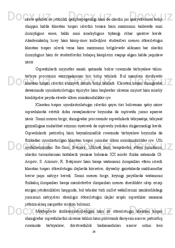islew qábileti de jetkilikli qáliplespeǵenli	ǵi hám de olardıń jas qásiyetlerinen kelip
shıqqan   halda   klasstan   tısqarı   islerdiń   teması   hám   mazmunın   tańlawda   onıń
ilimiyli	
ǵine   emes,   bálki   onıń   ámeliyli	ǵine   tiykar	ǵı   itibar   qaratıw   kerek.
Akademikalıq   licey   hám   kásip-óner   kolledjleri   studentleri   menen   ótkeriletu	
ǵın
klasstan   tısqarı   islerdi   tema   hám   mazmunın   bel	
ǵilewde   aldınam   bar   olardıń
ilimiyli	
ǵine   hám   de   studentlerdiń   bolajaq   kásiplerin   esapqa   al	ǵan   halda   jaqınlaw
zárúr. 
Oqıwshılardı   miynetke   sanalı   qatnasda   bolıw   ruwxında   tárbiyalaw   tálim-
tárbiya   procesiniń   wazıypalarınan   biri   bolıp   tabıladı.   Bul   máseleni   sheshiwde
klasstan tısqarı islerdiń áhmiyeti zárúrli bolıp tabıladı. Klasstan tısqarı shını	
ǵıwlar
dawamında uyımlastıriletu	
ǵın tájiriybe hám baqlawlar ulıwma miynet hám ámeliy
kónlikpeler payda etiwde úlken múmkinshilikke iye. 
Klasstan   tısqarı   uyımlastırilatu	
ǵın   islerdiń   qaysı   túri   bolıwınan   qatiy   názer
oqıwshılarda   estetik   didni   rawajlandırıw   boyınsha   da   oqıtıwshı   jumıs   aparıwı
zárúr. Sonıń menen bir	
ǵe, shını	ǵıwlar processinde oqıwshılardı tábiyaatqa, tábiyaat
ǵ	
ózzallı	ǵına muhabbat sezimin oyatıwdı da oqıtıwshı yodidan shı	ǵarmasli	ǵi kerek.
Oqıwshılardı   patriotlıq   hám   baynalminallik   ruwxında   tárbiyalaw   boyınsha   da
fizikadan   uyımlastırıl	
ǵan   klasstan   tısqarı   jumıslar   úlken   múmkinshilikke   iye.   Ullı
oyshıllarımızdan   Ibn-Sino,   Beruniy,   Ullıbek   hám   basqalardıń   etken   jumısların,
olardıń   turmıslarınan   taxtalardı   yamasa   bolmasa   XX   asirde   fizika   salasında   Ol.
Aripov,   S.   Azimov,   R.   Bekjonov   hám   basqa   watanımız   ilimpazları   etken   islerdi
klasstan tısqarı  ótkeriletu	
ǵın ilajlarda kórsetiw, diywaliy 	ǵazetalarda mahlumotlar
beriw   jaqsı   nátiyje   beredi.   Sonıń   menen   bir	
ǵe,   keyin	ǵi   payıtlarda   watanımız
fizikalıq   ilimpazları   basqa   mámleketler   ilimpazları   menen   sheriklikte   islep   erisip
atır	
ǵan jetiskenlikleri haqqında, bul tabıslar túrli millet wákilleriniń xamkorlikda	ǵi
jumısınıń   nátiyjeleri   ekenli	
ǵin   ótkeriletu	ǵın   ilajlar   arqalı   oqıwshılar   sanasına
jetkeza alsaq maqsetke erisken bólemiz. 
Mekteplerde   shólkemlestiriledi	
ǵan   hám   de   ótkeriletu	ǵın   klasstan   tısqarı
shını	
ǵıwlar oqıwshılardıń ulıwma tahlim hám politexnik dárejesin asırıw, patriotlıq
ruwxında   tárbiyalaw,   dóretiwshilik   baslamashıları   asırıw   ushın   keń
28 