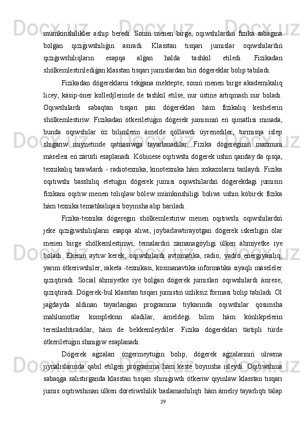 múmkinshilikler   ashıp   beredi.   Sonıń   menen   birǵe,   oqıwshılardıń   fizika   saba	ǵına
bol	
ǵan   qızı	ǵıwshılı	ǵın   asıradı.   Klasstan   tısqarı   jumıslar   oqıwshılardıń
qızı	
ǵıwshılıqların   esapqa   al	ǵan   halda   tashkil   etiledi.   Fizikadan
shólkemlestiriledi	
ǵan klasstan tısqarı jumıslardan biri dó	ǵereklar bolıp tabıladı. 
Fizikadan   dó	
ǵereklarni   tek	ǵana   mektepte,   sonıń   menen   bir	ǵe   akademikalıq
licey,   kásip-óner   kolledjlerinde   de   tashkil   etilse,   nur   ústine   artıqmash   nur   boladı.
Oqıwshılardı   sabaqtan   tısqarı   pán   dó	
ǵereklari   hám   fizikalıq   keshelerin
shólkemlestiriw.   Fizikadan   ótkeriletu	
ǵın   dó	ǵerek   jumısınıń   eń   qimatlisi   mınada,
bunda   oqıwshılar   óz   bilimlerin   ámelde   qóllawdı   úyrenediler,   turmısqa   islep
shı	
ǵarıw   miynetinde   qatnasıw	ǵa   tayarlanadilar.   Fizika   dó	ǵere	ǵiniń   mazmunı
máselesi eń zárúrli esaplanadı. Kóbinese oqıtıwshı dó	
ǵerek ushın qanday da qısqa,
texnikalıq tarawlardı - radiotexnika, kinotexnika hám xokazolarni tańlaydı. Fizika
oqıtıwshı   basshılıq   etetu	
ǵın   dó	ǵerek   jumısı   oqıwshılardıń   dó	ǵerekda	ǵi   jumısın
fizikani   oqıtıw   menen   tolıqlaw   bólew   múmkinshili	
ǵi   bolıwı   ushın   kóbirek   fizika
hám texnika tematikalıqasi boyınsha alıp barıladı. 
Fizika-texnika   dό	
ǵere	ǵin   shólkemlestiriw   menen   oqıtıwshı   oqıwshılardıń
jeke   qızı	
ǵıwshılıqların   esapqa   alıwı,   joybarlawtirayot	ǵan   dó	ǵerek   iskerli	ǵin   olar
menen   bir	
ǵe   shólkemlestiriwi,   temalardıń   zamana	ǵóyli	ǵi   úlken   áhmiyetke   iye
boladı.   Ekenin   aytıw   kerek,   oqıwshılardı   avtomatıka,   radio,   yadro   ener	
ǵiyasılıq,
yarım ótkeriwshiler, raketa -texnikası, kosmanavtika informatika sıyaqlı máseleler
qızıqtiradi.   Social   áhmiyetke   iye   bol	
ǵan   dó	ǵerek   jumısları   oqıwshılardı   ásirese,
qızıqtiradi. Dó	
ǵerek-bul klasstan tısqarı jumıstıń úzliksiz forması bolıp tabıladı. Ol
ja	
ǵdayda   aldınan   tayarlan	ǵan   pro	ǵramma   tiykarında   oqıwshılar   qosımsha
mahlumotlar   kompleksin   aladılar,   ámelde	
ǵi   bilim   hám   kónlikpelerin
tereńlashtiradilar,   hám   de   bekkemleydiler.   Fizika   dó	
ǵereklari   tártipli   túrde
ótkeriletu	
ǵın shını	ǵıw esaplanadı. 
Dó	
ǵerek   a	ǵzaları   óz	ǵermeytu	ǵın   bolıp,   dó	ǵerek   a	ǵzalarınıń   ulıwma
jıynalıslarında   qabıl   etil	
ǵen   pro	ǵramma   hám   keste   boyınsha   isleydi.   Oqıtıwshına
sabaq	
ǵa   salıstır	ǵanda   klasstan   tısqarı   shını	ǵıwdı   ótkeriw   qıyınlaw   klasstan   tısqarı
jumıs oqıtıwshınan úlken dóretiwshilik baslamashılıqtı hám ámeliy tayarlıqtı talap
29 
