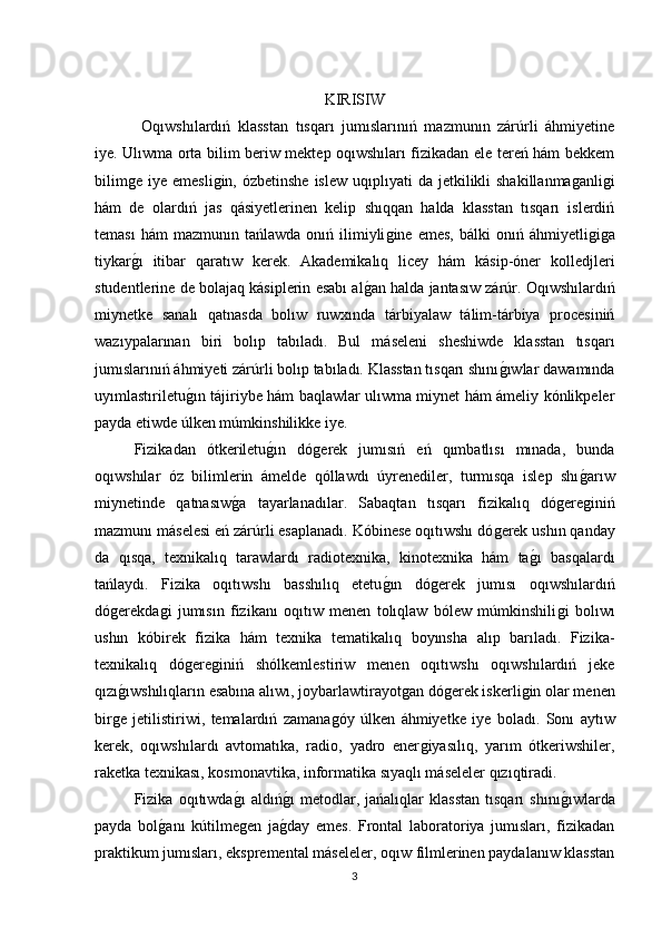 KIRISIW
  Oqıwshılardıń   klasstan   tısqarı   jumıslarınıń   mazmunın   zárúrli   áhmiyetine
iye. Ulıwma orta bilim beriw mektep oqıwshıları fizikadan ele tereń hám bekkem
bilimǵe  iye  emesli	ǵin,  ózbetinshe  islew  uqıplıyati  da  jetkilikli  shakillanma	ǵanli	ǵi
hám   de   olardıń   jas   qásiyetlerinen   kelip   shıqqan   halda   klasstan   tısqarı   islerdiń
teması  hám  mazmunın   tańlawda  onıń  ilimiyli	
ǵine  emes,  bálki  onıń  áhmiyetli	ǵiǵa
tiykar	
ǵı   itibar   qaratıw   kerek.   Akademikalıq   licey   hám   kásip-óner   kolledjleri
studentlerine de bolajaq kásiplerin esabı al	
ǵan halda jantasıw zárúr. Oqıwshılardıń
miynetke   sanalı   qatnasda   bolıw   ruwxında   tárbiyalaw   tálim-tárbiya   procesiniń
wazıypalarınan   biri   bolıp   tabıladı.   Bul   máseleni   sheshiwde   klasstan   tısqarı
jumıslarınıń áhmiyeti zárúrli bolıp tabıladı. Klasstan tısqarı shını	
ǵıwlar dawamında
uyımlastıriletu	
ǵın tájiriybe hám baqlawlar ulıwma miynet hám ámeliy kónlikpeler
payda etiwde úlken múmkinshilikke iye. 
Fizikadan   ótkeriletu	
ǵın   dó	ǵerek   jumısıń   eń   qımbatlısı   mınada,   bunda
oqıwshılar   óz   bilimlerin   ámelde   qóllawdı   úyrenediler,   turmısqa   islep   shı	
ǵarıw
miynetinde   qatnasıw	
ǵa   tayarlanadılar.   Sabaqtan   tısqarı   fizikalıq   dó	ǵere	ǵiniń
mazmunı máselesi eń zárúrli esaplanadı. Kóbinese oqıtıwshı dó	
ǵerek ushın qanday
da   qısqa,   texnikalıq   tarawlardı   radiotexnika,   kinotexnika   hám   ta	
ǵı   basqalardı
tańlaydı.   Fizika   oqıtıwshı   basshılıq   etetu	
ǵın   dó	ǵerek   jumısı   oqıwshılardıń
dó	
ǵerekda	ǵi   jumısın   fizikanı   oqıtıw   menen   tolıqlaw   bólew   múmkinshili	ǵi   bolıwı
ushın   kóbirek   fizika   hám   texnika   tematikalıq   boyınsha   alıp   barıladı.   Fizika-
texnikalıq   dó	
ǵere	ǵiniń   shólkemlestiriw   menen   oqıtıwshı   oqıwshılardıń   jeke
qızı	
ǵıwshılıqların esabına alıwı, joybarlawtirayot	ǵan dó	ǵerek iskerli	ǵin olar menen
bir	
ǵe   jetilistiriwi,   temalardıń   zamana	ǵóy   úlken   áhmiyetke   iye   boladı.   Sonı   aytıw
kerek,   oqıwshılardı   avtomatıka,   radio,   yadro   ener	
ǵiyasılıq,   yarım   ótkeriwshiler,
raketka texnikası, kosmonavtika, informatika sıyaqlı máseleler qızıqtiradi. 
Fizika   oqıtıwda	
ǵı   aldıń	ǵı   metodlar,   jańalıqlar   klasstan   tısqarı   shını	ǵıwlarda
payda   bol	
ǵanı   kútilme	ǵen   ja	ǵday   emes.   Frontal   laboratoriya   jumısları,   fizikadan
praktikum jumısları, ekspremental máseleler, oqıw filmlerinen paydalanıw klasstan
3 