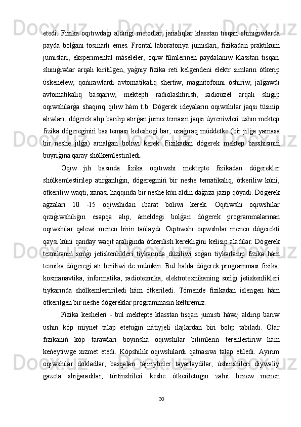 etedi.   Fizika   oqıtıwdaǵı   aldıń	ǵı   metodlar,   jańalıqlar   klasstan   tısqarı   shını	ǵıwlarda
payda   bol	
ǵanı   tosınarlı   emes.   Frontal   laboratoriya   jumısları,   fizikadan   praktikum
jumısları,   eksperimental   máseleler,   oqıw   filmlerinen   paydalanıw   klasstan   tısqarı
shını	
ǵıwlar   arqalı   kiritil	ǵen,   ya	ǵnıy   fizika   reti   kel	ǵendeni   elektr   sımların   ótkerip
úskenelew,   qońırawlardı   avtomatikalıq   shertiw,   ma
ǵnitofonni   óshiriw,   jal	ǵawdı
avtomatikalıq   basqarıw,   mektepti   radiolashtirish,   radiouzel   arqalı   shı
ǵıp
oqıwshılar	
ǵa   shaqırıq   qılıw   hám   t.b.   Dó	ǵerek   ideyaların   oqıwshılar   jaqsı   túsinip
alıwları, dó	
ǵerek alıp barılıp atır	ǵan jumıs temasın jaqsı úyreniwleri ushın mektep
fizika  dó	
ǵere	ǵiniń bas  teması  keleshe	ǵi  bar, uza	ǵıraq múddetke (bir  jıl	ǵa yamasa
bir   neshe   jıl	
ǵa)   arnal	ǵan   bolıwı   kerek.   Fizikadan   dó	ǵerek   mektep   basshısınıń
buyrı	
ǵına qaray shólkemlestiriledi. 
Oqıw   jılı   basında   fizika   oqıtıwshı   mektepte   fizikadan   dó	
ǵerekler
shόlkemlestirilep   atır	
ǵanlı	ǵın,   dó	ǵere	ǵiniń   bir   neshe   tematikalıq,   ótkeriliw   kúni,
ótkeriliw waqtı, xanasi haqqında bir neshe kún aldın da	
ǵaza jazıp qóyadı. Dó	ǵerek
a	
ǵzaları   10   -15   oqiwshidan   ibarat   bolıwı   kerek.   Oqıtıwshı   oqıwshılar
qızı
ǵıwshılı	ǵın   esapqa   alıp,   ámelde	ǵi   bol	ǵan   dó	ǵerek   pro	ǵrammalarınan
oqıwshılar   qalewi   menen   birin   tańlaydı.   Oqıtıwshı   oqıwshılar   menen   dó	
ǵerekti
qaysı kúni qanday waqıt aralı	
ǵinda ótkerilish kerekli	ǵini kelisip aladılar. Dó	ǵerek
texnikanıń   soń	
ǵı   jetiskenlikleri   tiykarında   dúziliwi   so	ǵan   tiykarlanıp   fizika   hám
texnika   dό	
ǵere	ǵi   atı   beriliwi   de   múmkin.   Bul   halda   dó	ǵerek   pro	ǵramması   fizika,
kosmanavtika,   informatika,   radiotexnika,   elektrotexnikanin	
ǵ  soń	ǵı   jetiskenlikleri
tiykarında   shólkemlestiriledi   hám   ótkeriledi.   Tómende   fizikadan   islen	
ǵen   hám
ótkeril	
ǵen bir neshe dó	ǵereklar pro	ǵrammasın keltiremiz. 
Fizika   kesheleri   -   bul   mektepte   klasstan   tısqarı   jumıstı   háwij   aldırıp   barıw
ushın   kóp   miynet   talap   etetu	
ǵın   nátiyjeli   ilajlardan   biri   bolıp   tabıladı.   Olar
fizikaniń   kóp   tarawları   boyınsha   oqıwshılar   bilimlerin   tereńlestiriw   hám
keńeytiw	
ǵe   xızmet   etedi.   Kópshilik   oqıwshılardı   qatnasıwı   talap   etiledi.   Ayırım
oqıwshılar   dokladlar,   basqaları   tájiriybeler   tayarlaydilar,   úshinshileri   diywaliy
ǵ	
azeta   shı	ǵaradılar,   tórtinshileri   keshe   ótkeriletu	ǵın   zalni   bezew   menen
30 