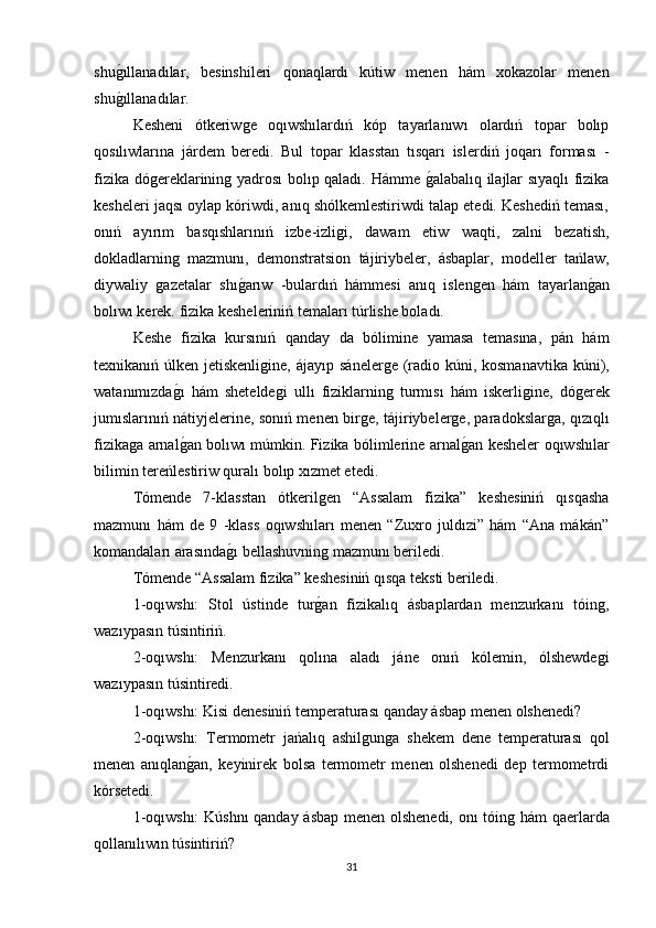 shuǵıllanadılar,   besinshileri   qonaqlardı   kútiw   menen   hám   xokazolar   menen
shu
ǵıllanadılar. 
Kesheni   ótkeriw	
ǵe   oqıwshılardıń   kóp   tayarlanıwı   olardıń   topar   bolıp
qosılıwlarına   járdem   beredi.   Bul   topar   klasstan   tısqarı   islerdiń   joqarı   forması   -
fizika dó	
ǵereklarinin	ǵ yadrosı bolıp qaladı. Hámme 	ǵalabalıq ilajlar sıyaqlı fizika
kesheleri jaqsı oylap kóriwdi, anıq shólkemlestiriwdi talap etedi. Keshediń teması,
onıń   ayırım   basqıshlarınıń   izbe-izli	
ǵi,   dawam   etiw   waqti,   zalni   bezatish,
dokladlarnin	
ǵ  mazmunı,   demonstratsion   tájiriybeler,   ásbaplar,   modeller   tańlaw,
diywaliy  	
ǵazetalar   shı	ǵarıw   -bulardıń   hámmesi   anıq   islen	ǵen   hám   tayarlan	ǵan
bolıwı kerek. fizika kesheleriniń temaları túrlishe boladı. 
Keshe   fizika   kursınıń   qanday   da   bólimine   yamasa   temasına,   pán   hám
texnikanıń úlken jetiskenli	
ǵine, ájayıp sáneler	ǵe (radio kúni, kosmanavtika kúni),
watanımızda	
ǵı   hám   shetelde	ǵi   ullı   fiziklarnin	ǵ  turmısı   hám   iskerli	ǵine,   dó	ǵerek
jumıslarınıń nátiyjelerine, sonıń menen bir	
ǵe, tájiriybeler	ǵe, paradokslar	ǵa, qızıqlı
fizika	
ǵa arnal	ǵan bolıwı múmkin. Fizika bólimlerine arnal	ǵan kesheler oqıwshılar
bilimin tereńlestiriw quralı bolıp xızmet etedi. 
Tómende   7-klasstan   ótkeril	
ǵen   “Assalam   fizika”   keshesiniń   qısqasha
mazmunı   hám   de   9   -klass   oqıwshıları   menen   “Zuxro   juldızi”   hám   “Ana   mákán”
komandaları arasında	
ǵı bellashuvnin	ǵ mazmunı beriledi. 
Tómende “Assalam fizika” keshesiniń qısqa teksti beriledi. 
1-oqıwshı:   Stol   ústinde   tur	
ǵan   fizikalıq   ásbaplardan   menzurkanı   tόin	ǵ,
wazıypasın túsintiriń. 
2-oqıwshı:   Menzurkanı   qolına   aladı   jáne   onıń   kólemin,   ólshewde
ǵi
wazıypasın túsintiredi. 
1-oqıwshı: Kisi denesiniń temperaturası qanday ásbap menen olshenedi? 
2-oqıwshı:   Termometr   jańalıq   ashil	
ǵun	ǵa   shekem   dene   temperaturası   qol
menen   anıqlan	
ǵan,   keyinirek   bolsa   termometr   menen   olshenedi   dep   termometrdi
kórsetedi. 
1-oqıwshı:  Kúshnı qanday ásbap menen olshenedi, onı tόin	
ǵ hám qaerlarda
qollanılıwın túsintiriń? 
31 