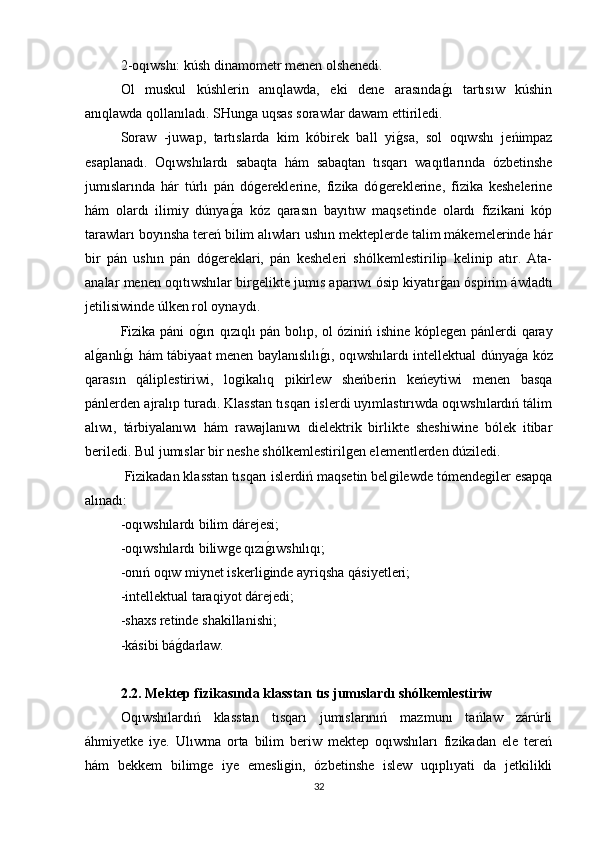 2-oqıwshı: kúsh dinamometr menen olshenedi. 
Ol   muskul   kúshlerin   anıqlawda,   eki   dene   arasındaǵı   tartısıw   kúshin
anıqlawda qollanıladı. SHun	
ǵa uqsas sorawlar dawam ettiriledi. 
Soraw   -juwap,   tartıslarda   kim   kóbirek   ball   yi	
ǵsa,   sol   oqıwshı   jeńimpaz
esaplanadı.   Oqıwshılardı   sabaqta   hám   sabaqtan   tısqarı   waqıtlarında   ózbetinshe
jumıslarında   hár   túrlı   pán   dó	
ǵereklerine,   fizika   dó	ǵereklerine,   fizika   keshelerine
hám   olardı   ilimiy   dúnya	
ǵa   kóz   qarasın   bayıtıw   maqsetinde   olardı   fizikani   kóp
tarawları boyınsha tereń bilim alıwları ushın mekteplerde talim mákemelerinde hár
bir   pán   ushın   pán   dó	
ǵereklari,   pán   kesheleri   shólkemlestirilip   kelinip   atır.   Ata-
analar menen oqıtıwshılar bir	
ǵelikte jumıs aparıwı ósip kiyatır	ǵan óspirim áwladtı
jetilisiwinde úlken rol oynaydı.
Fizika páni o	
ǵırı qızıqlı pán bolıp, ol óziniń ishine kóple	ǵen pánlerdi qaray
al	
ǵanlı	ǵı hám tábiyaat menen baylanıslılı	ǵı, oqıwshılardı intellektual dúnya	ǵa kóz
qarasın   qáliplestiriwi,   lo	
ǵikalıq   pikirlew   sheńberin   keńeytiwi   menen   basqa
pánlerden ajralıp turadı. Klasstan tısqarı islerdi uyımlastırıwda oqıwshılardıń tálim
alıwı,   tárbiyalanıwı   hám   rawajlanıwı   dielektrik   birlikte   sheshiwine   bólek   itibar
beriledi. Bul jumıslar bir neshe shólkemlestiril	
ǵen elementlerden dúziledi.
  Fizikadan klasstan tısqarı islerdiń maqsetin bel	
ǵilewde tómende	ǵiler esapqa
alınadı:
-oqıwshılardı bilim dárejesi; 
-oqıwshılardı biliw	
ǵe qızı	ǵıwshılıqı; 
-onıń oqıw miynet iskerli
ǵinde ayriqsha qásiyetleri; 
-intellektual taraqiyot dárejedi; 
-shaxs retinde shakillanishi; 
-kásibi bá	
ǵdarlaw. 
2.2. Mektep fizikasında klasstan tıs jumıslardı shólkemlestiriw  
Oqıwshılardıń   klasstan   tısqarı   jumıslarınıń   mazmunı   tańlaw   zárúrli
áhmiyetke   iye.   Ulıwma   orta   bilim   beriw   mektep   oqıwshıları   fizikadan   ele   tereń
hám   bekkem   bilim	
ǵe   iye   emesli	ǵin,   ózbetinshe   islew   uqıplıyati   da   jetkilikli
32 