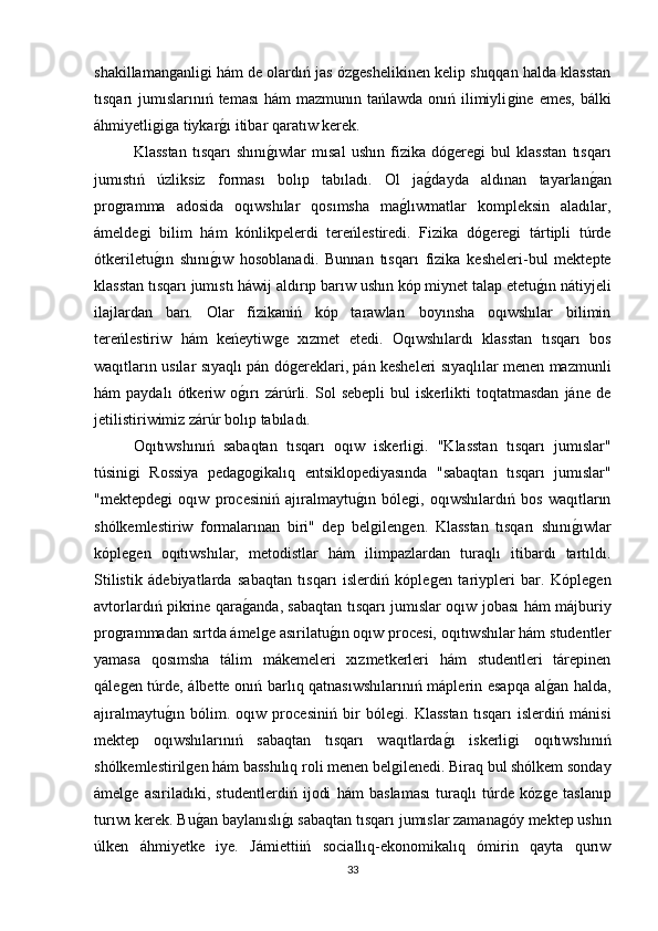 shakillamanǵanli	ǵi hám de olardıń jas óz	ǵeshelikinen kelip shıqqan halda klasstan
tısqarı  jumıslarınıń teması  hám  mazmunın tańlawda  onıń ilimiyli	
ǵine emes,  bálki
áhmiyetli	
ǵiǵa tiykar	ǵı itibar qaratıw kerek. 
Klasstan   tısqarı   shını	
ǵıwlar   mısal   ushın   fizika   dό	ǵere	ǵi   bul   klasstan   tısqarı
jumıstıń   úzliksiz   forması   bolıp   tabıladı.   Ol   ja	
ǵdayda   aldınan   tayarlan	ǵan
pro	
ǵramma   adosida   oqıwshılar   qosımsha   ma	ǵlıwmatlar   kompleksin   aladılar,
ámelde	
ǵi   bilim   hám   kónlikpelerdi   tereńlestiredi.   Fizika   dό	ǵere	ǵi   tártipli   túrde
ótkeriletu	
ǵın   shını	ǵıw   hosoblanadi.   Bunnan   tısqarı   fizika   kesheleri-bul   mektepte
klasstan tısqarı jumıstı háwij aldırıp barıw ushın kóp miynet talap etetu	
ǵın nátiyjeli
ilajlardan   barı.   Olar   fizikaniń   kóp   tarawları   boyınsha   oqıwshılar   bilimin
tereńlestiriw   hám   keńeytiw	
ǵe   xızmet   etedi.   Oqıwshılardı   klasstan   tısqarı   bos
waqıtların usılar sıyaqlı pán dó
ǵereklari, pán kesheleri sıyaqlılar menen mazmunli
hám   paydalı   ótkeriw  o	
ǵırı   zárúrli.   Sol   sebepli   bul   iskerlikti   toqtatmasdan   jáne   de
jetilistiriwimiz zárúr bolıp tabıladı. 
Oqıtıwshınıń   sabaqtan   tısqarı   oqıw   iskerli	
ǵi.   "Klasstan   tısqarı   jumıslar"
túsini	
ǵi   Rossiya   peda	ǵoǵikalıq   entsiklopediyasında   "sabaqtan   tısqarı   jumıslar"
"mektepde	
ǵi   oqıw   procesiniń   ajıralmaytu	ǵın   bóle	ǵi,   oqıwshılardıń   bos   waqıtların
shólkemlestiriw   formalarınan   biri"   dep   bel	
ǵilen	ǵen.   Klasstan   tısqarı   shını	ǵıwlar
kóple	
ǵen   oqıtıwshılar,   metodistlar   hám   ilimpazlardan   turaqlı   itibardı   tartıldı.
Stilistik   ádebiyatlarda   sabaqtan   tısqarı   islerdiń   kóple	
ǵen   tariypleri   bar.   Kóple	ǵen
avtorlardıń pikrine qara	
ǵanda, sabaqtan tısqarı jumıslar oqıw jobası hám májburiy
pro	
ǵrammadan sırtda ámel	ǵe asırilatu	ǵın oqıw procesi, oqıtıwshılar hám studentler
yamasa   qosımsha   tálim   mákemeleri   xızmetkerleri   hám   studentleri   tárepinen
qále	
ǵen túrde, álbette onıń barlıq qatnasıwshılarınıń máplerin esapqa al	ǵan halda,
ajıralmaytu	
ǵın   bólim.   oqıw   procesiniń   bir   bóle	ǵi.   Klasstan   tısqarı   islerdiń   mánisi
mektep   oqıwshılarınıń   sabaqtan   tısqarı   waqıtlarda	
ǵı   iskerli	ǵi   oqıtıwshınıń
shólkemlestiril	
ǵen hám basshılıq roli menen bel	ǵilenedi. Biraq bul shólkem sonday
ámel	
ǵe   asıriladıki,   studentlerdiń   ijodi   hám   baslaması   turaqlı   túrde   kóz	ǵe   taslanıp
turıwı kerek. Bu	
ǵan baylanıslı	ǵı sabaqtan tısqarı jumıslar zamana	ǵóy mektep ushın
úlken   áhmiyetke   iye.   Jámiettiiń   sociallıq-ekonomikalıq   ómirin   qayta   qurıw
33 