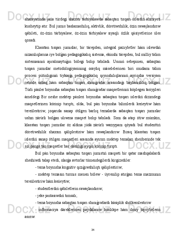 sharayatında   jańa   túrdeǵi   shaxstı   tárbiyalawda   sabaqtan   tısqarı   islerdiń   áhmiyeti
kusheytip atır. Bul jumıs baslamashılıq, aktivlik, dóretiwshilik, ózin rawajlandırıw
qábileti,   óz-ózin   tárbiyalaw,   óz-ózin   tárbiyalaw   sıyaqlı   ózlik   qásiyetlerine   úles
qosadı. 
Klasstan   tısqarı   jumıslar,   bir   tárepden,   inte	
ǵral   pazıyletler   hám   islewdiń
nizamlıqlarına iye bol	
ǵan peda	ǵoǵikalıq sistema, ekinshi tárepden, bul milliy tálim
sistemasınıń   ajıralmaytu	
ǵın   bóle	ǵi   bolıp   tabıladı.   Usınıń   sebepinen,   sabaqtan
tısqarı   jumıslar   metodolo	
ǵiyasinin	ǵ  oraylıq   máselelerinen   biri   mudamı   tálim
procesi   pútinli	
ǵiniń   tiykar	ǵı   peda	ǵoǵikalıq   qıyınshılıqlarınıń   ayriqsha   versiyası
retinde   sabaq   hám   sabaqtan   tısqarı   shını	
ǵıwlar   arasında	ǵı   baylanıslılıq   bol	ǵan.
Túrli pánler boyınsha sabaqtan tısqarı shını	
ǵıwlar maqsetleriniń kóple	ǵen tariypleri
ámelde	
ǵi   Bir   neshe   mektep   pánleri   boyınsha   sabaqtan   tısqarı   islerdiń   dizimde	ǵi
maqsetlerinen   kórinip   turıptı,   olda,   bul   pán   boyınsha   bilimlerdi   keńeytiw   hám
tereńlestiriw,   joqarıda   sanap   ótil	
ǵen   barlıq   temalarda   sabaqtan   tısqarı   jumıslar
ushın   zárúrli   bol	
ǵan   ulıwma   maqset   bolıp   tabıladı.   Sonı   da   atap   ótiw   múmkin,
klasstan   tısqarı   jumıslar   óz   aldına   júdá   zárúrli   wazıypanı   qóyadı   bul   studenttiń
dóretiwshilik   shaxsın   qáliplestiriw   hám   rawajlandırıw.   Biraq   klasstan   tısqarı
islerdiń sanap ótil
ǵen maqsetleri arasında ayırım mektep temaları sheńberinde tek
sol pán	
ǵe tán maqsetler bar ekenli	ǵi ayqın kórinip turıptı. 
Bul   pán  boyınsha   sabaqtan   tısqarı   jumıstıń   maqseti   bir   qatar   mashqalalardi
sheshiwdi talap etedi, olar	
ǵa avtorlar tómende	ǵilerdi kir	ǵizedıler:
- tema boyınsha ko	
ǵnitiv qızı	ǵıwshılıqtı qáliplestiriw;
-   mektep   temasın   turmıs   menen   bólew   -   úyrenilip   atır	
ǵan   tema   mazmunın
tereńlestiriw hám keńeytiw;
- studentlerdiń qábiletlerin rawajlandırıw;
- jeke jantasıwdıń tımsalı;
- tema boyınsha sabaqtan tısqarı shını	
ǵıwlardı kásiplik shólkemlestiriw 
-   informaciya   dáreklerinen   paydalanıw   kónlikpe   hám   ilmiy   tájriybelerin
asırıw. 
34 