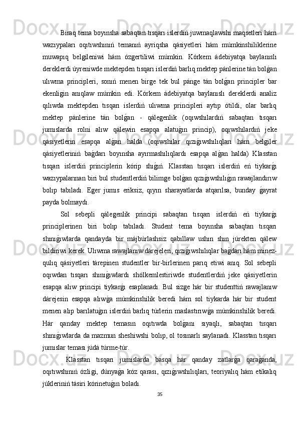 Biraq tema boyınsha sabaqtan tısqarı islerdiń juwmaqlawshı maqsetleri hám
wazıypaları   oqıtıwshınıń   temanıń   ayriqsha   qásiyetleri   hám   múmkinshiliklerine
muwapıq   belǵileniwi   hám   óz	ǵertiliwi   múmkin.   Kórkem   ádebiyatqa   baylanıslı
dereklerdi úyreniwde mektepden tısqarı islerdiń barlıq mektep pánlerine tán bol	
ǵan
ulıwma   principleri,   sonıń   menen   bir	
ǵe   tek   bul   pán	ǵe   tán   bol	ǵan   principler   bar
ekenli	
ǵin   anıqlaw   múmkin   edi.   Kórkem   ádebiyatqa   baylanıslı   dereklerdi   analiz
qılıwda   mektepden   tısqarı   islerdiń   ulıwma   principleri   aytıp   ótildi,   olar   barlıq
mektep   pánlerine   tán   bol	
ǵan   -   qále	ǵenlik   (oqıwshılardıń   sabaqtan   tısqarı
jumıslarda   rolni   alıw   qálewin   esapqa   alatu	
ǵın   princip),   oqıwshılardıń   jeke
qásiyetlerin   esapqa   al	
ǵan   halda   (oqıwshılar   qızı	ǵıwshılıqları   hám   bel	ǵiler
qásiyetleriniń   ba	
ǵdarı   boyınsha   ayırmashılıqlardı   esapqa   al	ǵan   halda)   Klasstan
tısqarı   islerdiń   principlerin   kórip   shı	
ǵıń.   Klasstan   tısqarı   islerdiń   eń   tiykar	ǵı
wazıypalarınan biri bul studentlerdiń bilim	
ǵe bol	ǵan qızı	ǵıwshılı	ǵın rawajlandırıw
bolıp   tabıladı.   E	
ǵer   jumıs   eriksiz,   qıyın   sharayatlarda   atqarılsa,   bunday  	ǵayrat
payda bolmaydı. 
Sol   sebepli   qále	
ǵenlik   principi   sabaqtan   tısqarı   islerdiń   eń   tiykar	ǵı
principlerinen   biri   bolıp   tabıladı.   Student   tema   boyınsha   sabaqtan   tısqarı
shını	
ǵıwlarda   qandayda   bir   májbúrlashsiz   qabıllaw   ushın   shın   júrekten   qálew
bildiriwi kerek. Ulıwma rawajlanıw dárejeleri, qızı	
ǵıwshılıqlar ba	ǵdarı hám minez-
qulıq   qásiyetleri   tárepinen   studentler   bir-birlerinen   parıq   etiwi   anıq.   Sol   sebepli
oqıwdan   tısqarı   shını	
ǵıwlardı   shólkemlestiriwde   studentlerdiń   jeke   qásiyetlerin
esapqa   alıw   principi   tiykar	
ǵı   esaplanadı.   Bul   siz	ǵe   hár   bir   studenttiń   rawajlanıw
dárejesin   esapqa   alıw	
ǵa   múmkinshilik   beredi   hám   sol   tiykarda   hár   bir   student
menen alıp barılatu	
ǵın islerdiń barlıq túrlerin maslastırıw	ǵa  múmkinshilik beredi.
Hár   qanday   mektep   temasın   oqıtıwda   bol	
ǵanı   sıyaqlı,   sabaqtan   tısqarı
shını	
ǵıwlarda da mazmun sheshiwshi bolıp, ol tosınarlı saylanadı. Klasstan tısqarı
jumıslar teması júdá túrme-túr.
  Klasstan   tısqarı   jumıslarda   basqa   hár   qanday   zatlar	
ǵa   qara	ǵanda,
oqıtıwshınıń   ózli	
ǵi,   dúnya	ǵa   kóz   qarası,   qızı	ǵıwshılıqları,   teoriyalıq   hám   etikalıq
júkleriniń tásiri kórinetu	
ǵın boladı. 
35 