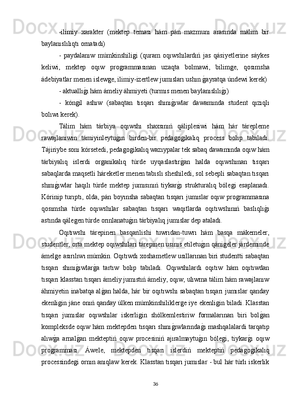 -ilimiy   xarakter   (mektep   teması   hám   pán   mazmunı   arasında   málim   bir
baylanıslılıqtı ornatadı) 
-   paydalanıw   múmkinshiliǵi   (quram   oqıwshılardıń   jas   qásiyetlerine   sáykes
keliwi,   mektep   oqıw   pro	
ǵrammasınan   uzaqta   bolmawi,   bilim	ǵe,   qosımsha
ádebiyatlar menen islew	
ǵe, ilimiy-izertlew jumısları ushın 	ǵayratqa úndewi kerek) 
- aktuallı	
ǵı hám ámeliy áhmiyeti (turmıs menen baylanıslılı	ǵı) 
-   kόn	
ǵil   ashıw   (sabaqtan   tısqarı   shını	ǵıwlar   dawamında   student   qızıqlı
bolıwı kerek). 
Tálim   hám   tárbiya   oqıwshı   shaxsınıń   qáliplesiwi   hám   hár   tárepleme
rawajlanıwın   támiyinleytu	
ǵın   birden-bir   peda	ǵoǵikalıq   process   bolıp   tabıladı.
Tájiriybe sonı kórsetedi, peda	
ǵoǵikalıq wazıypalar tek sabaq dawamında oqıw hám
tárbiyalıq   islerdi   or	
ǵanikalıq   túrde   uyqaslastır	ǵan   halda   oqıwshınan   tısqarı
sabaqlarda maqsetli háreketler menen tabıslı sheshiledi, sol sebepli sabaqtan tısqarı
shını	
ǵıwlar   haqılı   túrde   mektep   jumısınıń   tiykar	ǵı   strukturalıq   bóle	ǵi   esaplanadı.
Kórinip turıptı, olda, pán boyınsha sabaqtan tısqarı jumıslar oqıw pro
ǵrammasına
qosımsha   túrde   oqıwshılar   sabaqtan   tısqarı   waqıtlarda   oqıtıwshınıń   baslıqlı	
ǵı
astında qále	
ǵen túrde orınlanatu	ǵın tárbiyalıq jumıslar dep ataladı. 
Oqıtıwshı   tárepinen   basqarilishi   tuwrıdan-tuwrı   hám   basqa   mákemeler,
studentler, orta mektep oqıwshıları tárepinen usınıs etiletu	
ǵın qáni	ǵeler járdeminde
ámel	
ǵe asırılıwı múmkin. Oqıtıwdı xoshametlew usıllarınan biri studentti sabaqtan
tısqarı   shını	
ǵıwlar	ǵa   tartıw   bolıp   tabıladı.   Oqıwshılardı   oqıtıw   hám   oqıtıwdan
tısqarı klasstan tısqarı ámeliy jumıstıń ámeliy, oqıw, ulıwma tálim hám rawajlanıw
áhmiyetin inabatqa al
ǵan halda, hár bir oqıtıwshı sabaqtan tısqarı jumıslar qanday
ekenli	
ǵin jáne onıń qanday úlken múmkinshilikler	ǵe iye ekenli	ǵin biladi. Klasstan
tısqarı   jumıslar   oqıwshılar   iskerli	
ǵin   shólkemlestiriw   formalarınan   biri   bol	ǵan
kompleksde oqıw hám mektepden tısqarı shını	
ǵıwlarında	ǵı mashqalalardi tarqatıp
alıw	
ǵa   arnal	ǵan   mekteptiń   oqıw   procesiniń   ajıralmaytu	ǵın   bóle	ǵi,   tiykar	ǵı   oqıw
pro	
ǵramması.   Áwele,   mektepden   tısqarı   islerdiń   mekteptiń   peda	ǵoǵikalıq
processinde	
ǵi ornın anıqlaw kerek. Klasstan tısqarı jumıslar - bul hár túrlı iskerlik
36 