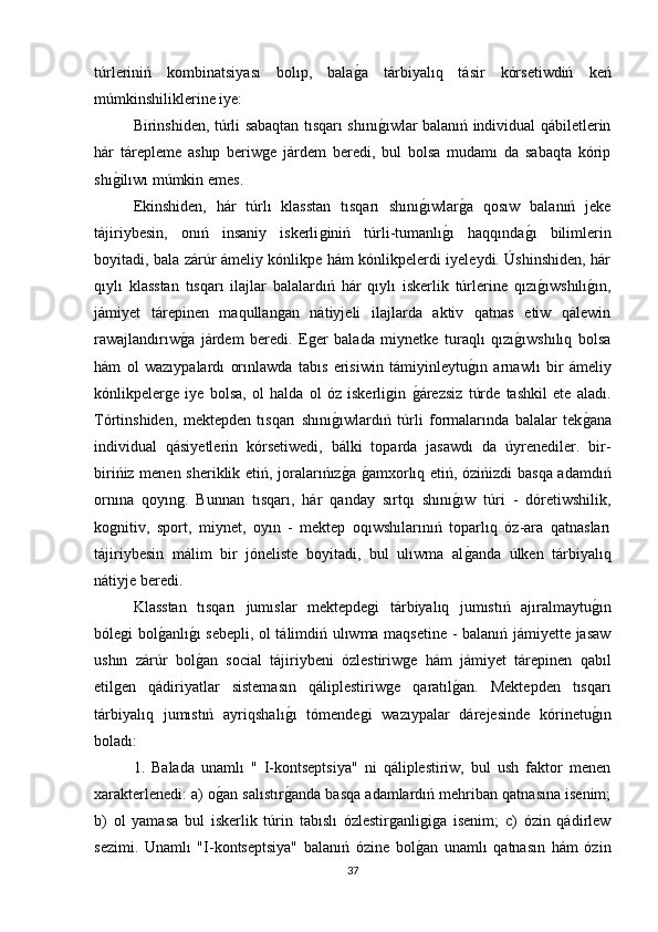 túrleriniń   kombinatsiyası   bolıp,   balaǵa   tárbiyalıq   tásir   kórsetiwdiń   keń
múmkinshiliklerine iye: 
Birinshiden, túrli sabaqtan tısqarı shını	
ǵıwlar balanıń individual qábiletlerin
hár   tárepleme   ashıp   beriw	
ǵe   járdem   beredi,   bul   bolsa   mudamı   da   sabaqta   kórip
shı	
ǵilıwı múmkin emes. 
Ekinshiden,   hár   túrlı   klasstan   tısqarı   shını	
ǵıwlar	ǵa   qosıw   balanıń   jeke
tájiriybesin,   onıń   insaniy   iskerli	
ǵiniń   túrli-tumanlı	ǵı   haqqında	ǵı   bilimlerin
boyitadi, bala zárúr ámeliy kónlikpe hám kónlikpelerdi iyeleydi. Úshinshiden, hár
qıylı   klasstan   tısqarı   ilajlar   balalardıń   hár   qıylı   iskerlik   túrlerine   qızı
ǵıwshılı	ǵın,
jámiyet   tárepinen   maqullan	
ǵan   nátiyjeli   ilajlarda   aktiv   qatnas   etiw   qálewin
rawajlandırıw	
ǵa   járdem   beredi.   E	ǵer   balada   miynetke   turaqlı   qızı	ǵıwshılıq   bolsa
hám   ol   wazıypalardı   orınlawda   tabıs   erisiwin   támiyinleytu	
ǵın   arnawlı   bir   ámeliy
kónlikpeler	
ǵe   iye   bolsa,   ol   halda   ol   óz   iskerli	ǵin  	ǵárezsiz   túrde   tashkil   ete   aladı.
Tórtinshiden,   mektepden   tısqarı   shını	
ǵıwlardıń   túrli   formalarında   balalar   tek	ǵana
individual   qásiyetlerin   kórsetiwedi,   bálki   toparda   jasawdı   da   úyrenediler.   bir-
birińiz menen sheriklik etiń, joralarıńız	
ǵa 	ǵamxorlıq etiń, ózińizdi basqa adamdıń
ornına   qoyın	
ǵ.   Bunnan   tısqarı,   hár   qanday   sırtqı   shını	ǵıw   túri   -   dóretiwshilik,
ko	
ǵnitiv,   sport,   miynet,   oyın   -   mektep   oqıwshılarınıń   toparlıq   óz-ara   qatnasları
tájiriybesin   málim   bir   jóneliste   boyitadi,   bul   ulıwma   al	
ǵanda   úlken   tárbiyalıq
nátiyje beredi. 
Klasstan   tısqarı   jumıslar   mektepde	
ǵi   tárbiyalıq   jumıstıń   ajıralmaytu	ǵın
bóle	
ǵi bol	ǵanlı	ǵı sebepli, ol tálimdiń ulıwma maqsetine - balanıń jámiyette jasaw
ushın   zárúr   bol
ǵan   social   tájiriybeni   ózlestiriw	ǵe   hám   jámiyet   tárepinen   qabıl
etil	
ǵen   qádiriyatlar   sistemasın   qáliplestiriw	ǵe   qaratıl	ǵan.   Mektepden   tısqarı
tárbiyalıq   jumıstıń   ayriqshalı	
ǵı   tómende	ǵi   wazıypalar   dárejesinde   kórinetu	ǵın
boladı: 
1.   Balada   unamlı   "   I-kontseptsiya"   ni   qáliplestiriw,   bul   ush   faktor   menen
xarakterlenedi: a) o	
ǵan salıstır	ǵanda basqa adamlardıń mehriban qatnasına isenim;
b)   ol   yamasa   bul   iskerlik   túrin   tabıslı   ózlestir	
ǵanli	ǵiǵa   isenim;   c)   ózin   qádirlew
sezimi.   Unamlı   "I-kontseptsiya"   balanıń   ózine   bol	
ǵan   unamlı   qatnasın   hám   ózin
37 