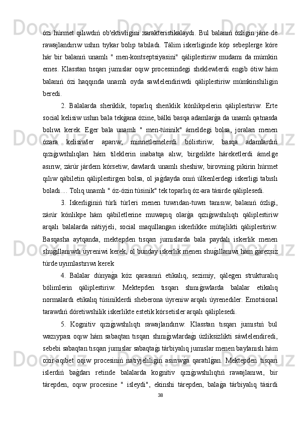 ózi   húrmet   qılıwdıń   ob'ektivliǵini   xarakteristikalaydı.   Bul   balanıń   ózli	ǵin   jáne  de
rawajlandırıw   ushın   tıykar   bolıp   tabıladı.   Tálim   iskerli	
ǵinde   kóp   sebepler	ǵe   kóre
hár   bir   balanıń   unamlı   "   men-kontseptsiyasini"   qáliplestiriw   mudamı   da   múmkin
emes.   Klasstan   tısqarı   jumıslar   oqıw   processinde	
ǵi   sheklewlerdi   en	ǵib   ótiw   hám
balanıń   ózi   haqqında   unamlı   oyda   sawlelendiriwdi   qáliplestiriw   múmkinshili	
ǵin
beredi. 
2.   Balalarda   sheriklik,   toparlıq   sheriklik   kónlikpelerin   qáliplestiriw.   Erte
social kelisiw ushın bala tek	
ǵana ózine, bálki basqa adamlar	ǵa da unamlı qatnasda
bolıwı   kerek.   E	
ǵer   bala   unamlı   "   men-túsinik"   ámelde	ǵi   bolsa,   joraları   menen
ózara   kelisiwler   aparıw,   minnetlemelerdi   bólistiriw,   basqa   adamlardıń
qızı	
ǵıwshılıqları   hám   tileklerin   inabatqa   alıw,   bir	ǵelikte   háreketlerdi   ámel	ǵe
asırıw, zárúr járdem kórsetiw, dawlardı unamlı sheshiw, birovnin	
ǵ pikirin húrmet
qılıw qábiletin qáliplestir	
ǵen bolsa, ol  ja	ǵdayda  onıń úlkenlerde	ǵi  iskerli	ǵi  tabıslı
boladı.... Tolıq unamlı " óz-ózin túsinik" tek toparlıq óz-ara tásirde qáliplesedi. 
3.   Iskerli	
ǵiniń   túrli   túrleri   menen   tuwrıdan-tuwrı   tanısıw,   balanıń   ózli	ǵi,
zárúr   kónlikpe   hám   qábiletlerine   muwapıq   olar	
ǵa   qızı	ǵıwshılıqtı   qáliplestiriw
arqalı   balalarda   nátiyjeli,   social   maqullan	
ǵan   iskerlikke   mútajlikti   qáliplestiriw.
Basqasha   aytqanda,   mektepden   tısqarı   jumıslarda   bala   paydalı   iskerlik   menen
shu	
ǵıllanıwdı úyreniwi kerek, ol bunday iskerlik menen shu	ǵıllanıwı hám 	ǵárezsiz
túrde uyımlastırıwı kerek 
4.   Balalar   dúnya	
ǵa   kóz   qarasınıń   etikalıq,   sezimiy,   qále	ǵen   strukturalıq
bólimlerin   qáliplestiriw.   Mektepden   tısqarı   shını	
ǵıwlarda   balalar   etikalıq
normalardı  etikalıq  túsiniklerdi   sheberona  úyreniw  arqalı   úyrenediler.  Emotsional
tarawdıń dóretiwshilik iskerlikte estetik kórsetisler arqalı qáliplesedi. 
5.   Ko	
ǵnitiv   qızı	ǵıwshılıqtı   rawajlandırıw.   Klasstan   tısqarı   jumıstıń   bul
wazıypası   oqıw   hám   sabaqtan   tısqarı   shını	
ǵıwlarda	ǵı   úzliksizlikti   sáwlelendiredi,
sebebi sabaqtan tısqarı jumıslar sabaqta	
ǵı tárbiyalıq jumıslar menen baylanıslı hám
oxir-aqıbet   oqıw   procesiniń   natiyjelili
ǵin   asırıw	ǵa   qaratıl	ǵan.   Mektepden   tısqarı
islerdiń   ba	
ǵdarı   retinde   balalarda   ko	ǵnitiv   qızı	ǵıwshılıqtıń   rawajlanıwı,   bir
tárepden,   oqıw   procesine   "   isleydi",   ekinshi   tárepden,   bala	
ǵa   tárbiyalıq   tásirdi
38 