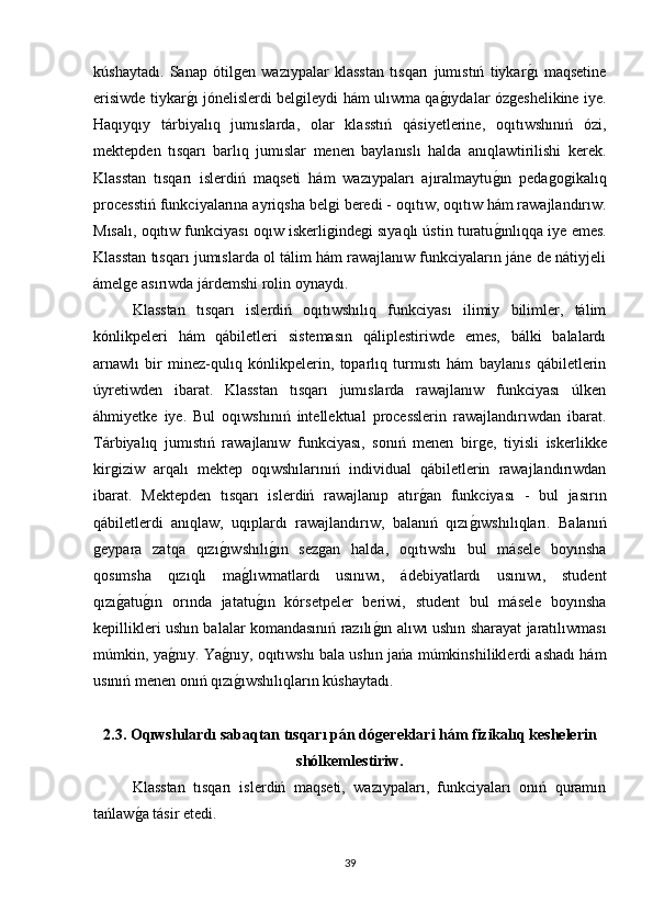 kúshaytadı.   Sanap   ótilǵen   wazıypalar   klasstan   tısqarı   jumıstıń   tiykar	ǵı   maqsetine
erisiwde tiykar	
ǵı jónelislerdi bel	ǵileydi hám ulıwma qa	ǵıydalar óz	ǵeshelikine iye.
Haqıyqıy   tárbiyalıq   jumıslarda,   olar   klasstıń   qásiyetlerine,   oqıtıwshınıń   ózi,
mektepden   tısqarı   barlıq   jumıslar   menen   baylanıslı   halda   anıqlawtirilishi   kerek.
Klasstan   tısqarı   islerdiń   maqseti   hám   wazıypaları   ajıralmaytu	
ǵın   peda	ǵoǵikalıq
processtiń funkciyalarına ayriqsha bel	
ǵi beredi - oqıtıw, oqıtıw hám rawajlandırıw.
Mısalı, oqıtıw funkciyası oqıw iskerli
ǵinde	ǵi sıyaqlı ústin turatu	ǵınlıqqa iye emes.
Klasstan tısqarı jumıslarda ol tálim hám rawajlanıw funkciyaların jáne de nátiyjeli
ámel	
ǵe asırıwda járdemshi rolin oynaydı. 
Klasstan   tısqarı   islerdiń   oqıtıwshılıq   funkciyası   ilimiy   bilimler,   tálim
kónlikpeleri   hám   qábiletleri   sistemasın   qáliplestiriwde   emes,   bálki   balalardı
arnawlı   bir   minez-qulıq   kónlikpelerin,   toparlıq   turmıstı   hám   baylanıs   qábiletlerin
úyretiwden   ibarat.   Klasstan   tısqarı   jumıslarda   rawajlanıw   funkciyası   úlken
áhmiyetke   iye.   Bul   oqıwshınıń   intellektual   processlerin   rawajlandırıwdan   ibarat.
Tárbiyalıq   jumıstıń   rawajlanıw   funkciyası,   sonıń   menen   bir	
ǵe,   tiyisli   iskerlikke
kir	
ǵiziw   arqalı   mektep   oqıwshılarınıń   individual   qábiletlerin   rawajlandırıwdan
ibarat.   Mektepden   tısqarı   islerdiń   rawajlanıp   atır	
ǵan   funkciyası   -   bul   jasırın
qábiletlerdi   anıqlaw,   uqıplardı   rawajlandırıw,   balanıń   qızı	
ǵıwshılıqları.   Balanıń
ǵ	
eypara   zatqa   qızı	ǵıwshılı	ǵın   sez	ǵan   halda,   oqıtıwshı   bul   másele   boyınsha
qosımsha   qızıqlı   ma	
ǵlıwmatlardı   usınıwı,   ádebiyatlardı   usınıwı,   student
qızı	
ǵatu	ǵın   orında   jatatu	ǵın   kórsetpeler   beriwi,   student   bul   másele   boyınsha
kepillikleri ushın balalar komandasınıń razılı	
ǵın alıwı ushın sharayat jaratılıwması
múmkin, ya	
ǵnıy. Ya	ǵnıy, oqıtıwshı bala ushın jańa múmkinshiliklerdi ashadı hám
usınıń menen onıń qızı
ǵıwshılıqların kúshaytadı.      
2.3. Oqıwshılardı sabaqtan tısqarı pán dó	
ǵereklari hám fizikalıq keshelerin
shólkemlestiriw.
Klasstan   tısqarı   islerdiń   maqseti,   wazıypaları,   funkciyaları   onıń   quramın
tańlaw	
ǵa tásir etedi.
39 