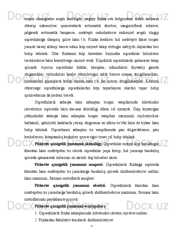 tısqarı   shınıǵıwlar   arqalı   kiritil	ǵen,   ya	ǵniy   fizika   reti   kel	ǵendeni   elektr   sımların
ótkerip   úskenelew,   qońırawlardı   avtomatik   shertiw,   ma	
ǵnitofondı   óshiriw,
jal	
ǵawdı   avtomatik   basqarıw,   mektepti   radiolastiriw   radiouzel   arqalı   shı	ǵıp
oqıwshılar	
ǵa   shaqırıq   qılıw   hám   t.b.   Fizika   keshleri   bul   mektepte   klass   tısqarı
jumıstı háwij aldırıp barıw ushın kóp miynet talap etetu	
ǵın nátiyjeli ilajlardan biri
bolıp   tabıladı.   Olar   fizikaniń   kóp   tarawları   boyınsha   oqıwshılar   bilimlerin
tereńlestiriw hám keńeytiw	
ǵe xızmet etedi. Kópshilik oqıwshılardı qatnasıwı talap
qılınadi.   Ayırım   oqıwshılar   doklar,   basqalar,   úshinshileri   diywaliy  	
ǵazeta
shı	
ǵaradılar,   tórtinshileri   keshe   ótkeriletu	ǵın   zaldi   bezew   menen   shu	ǵıllanadılar,
besinshileri   qonaqlardı   kitish   menen   hám   t.b.   lar   menen   shu	
ǵıllanadılar.   Kesheni
ótkeriw	
ǵe   oqıwshılar	ǵa   oqıwshılardıń   kóp   tayarlanıwı   olardıń   topar   bolıp
qosılıwlarına da járdem beredi. 
Oqıwshılardı   sabaqta   hám   sabaqtan   tısqarı   waqıtlarında   ózbetinshe
islewlerine   oqıtıwshı   hám   ata-ana   sherikli	
ǵi   úlken   rol   oynaydı.   Ósip   kiyatır	ǵan
jetkinshekti   sabaqta   hám   sabaqtan   tısqarı   waqıtları   mazmunlı   rejelestiriliwi
bárkámil, qabilyetli kadrlardı jetisip shı	
ǵıwına eń úlken tu’rtki hám de tiykar hám
bolıp   tabıladı.   Oqıwshınıń   sabaqtan   tıs   waqıtlarında   pán   dó	
ǵereklerine,   pán
keshelerine, kıtapxanlıq kesheleri qosıw o	
ǵırı tuwrı jol bolıp tabıladı. 
Pitkeriw qáni	
ǵelik jumısınıń   aktuallı	ǵı:  Oqıwshılar menen alıp barılatu	ǵın
klasstan   hám   mektepden   tıs   islerdi   oqıwshılar   jaqsı   k ό rip,   bul   jumısqa   basshılıq
qılıwda qatnasıwdı ózleriniń eń zárúrli dep biliwleri zárúr. 
Pitkeriw   qáni	
ǵelik   jumısınıń   maqseti:   Oqıwshılardı   fizika	ǵa   oqıtıwda
klasstan   hám   mektepden   tıs   jumıslar	
ǵa   basshılıq   qılıwdı   shólkemlestiriw   usılları
hám mazmunı, forması metodlardı anıqlaw. 
Pitkeriw   qáni	
ǵelik   jumısınıń   obiekti:   Oqıwshılardı   klasstan   hám
mektepden tıs jumıslar
ǵa basshılıq qılıwdı shólkemlestiriw mazmunı, forması hám
metodlarınan paydalanıw procesi. 
Pitkeriw qáni	
ǵelik  jumısınıń waz i ypaları:  
1. Oqıwshılardı fizika sabaqlarında ózbetinshe islewin úyretiw usılları. 
2. Fizikadan fakultativ kurslardı shólkemlestiriw. 
4 