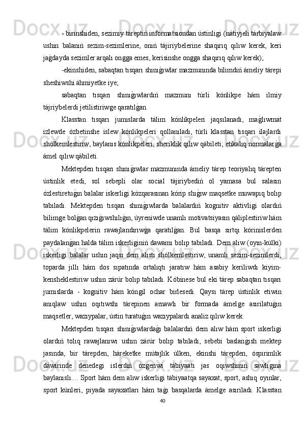 - birinshiden, sezimiy táreptiń informatsiondan ústinliǵi (nátiyjeli tárbiyalaw
ushın   balanıń   sezim-sezimlerine,   onıń   tájiriybelerine   shaqırıq   qılıw   kerek,   keri
ja	
ǵdayda sezimler arqalı on	ǵǵa emes, kerisinshe on	ǵǵa shaqırıq qılıw kerek); 
-ekinshiden, sabaqtan tısqarı shını	
ǵıwlar mazmunında bilimdiń ámeliy tárepi
sheshiwshi áhmiyetke iye; 
sabaqtan   tısqarı   shını	
ǵıwlardıń   mazmunı   túrli   kónlikpe   hám   ilmiy
tájriybelerdi jetilistiriw	
ǵe qaratıl	ǵan. 
Klasstan   tısqarı   jumıslarda   tálim   kónlikpeleri   jaqsılanadı,   ma	
ǵlıwmat
izlewde   ózbetinshe   islew   kónlikpeleri   qollanıladı,   túrli   klasstan   tısqarı   ilajlardı
shólkemlestiriw, baylanıs kónlikpeleri, sheriklik qılıw qábileti; etikalıq normalar	
ǵa
ámel qılıw qábileti. 
Mektepden tısqarı  shını	
ǵıwlar mazmunında ámeliy tárep teoriyalıq tárepten
ústinlik   etedi,   sol   sebepli   olar   social   tájiriybediń   ol   yamasa   bul   salasın
ózlestiretu	
ǵın balalar iskerli	ǵi kózqarasınan kórip shı	ǵıw maqsetke muwapıq bolıp
tabıladı.   Mektepden   tısqarı   shını	
ǵıwlarda   balalardıń   ko	ǵnitiv   aktivli	ǵi   olardıń
bilim	
ǵe bol	ǵan qızı	ǵıwshılı	ǵın, úyreniwde unamlı motivatsiyasın qáliplestiriw hám
tálim   kónlikpelerin   rawajlandırıw	
ǵa   qaratıl	ǵan.   Bul   basqa   sırtqı   kórinislerden
paydalan	
ǵan halda tálim iskerli	ǵiniń dawamı bolıp tabıladı. Dem alıw (oyın-kúlki)
iskerli	
ǵi   balalar   ushın   jaqsı   dem   alıstı   shólkemlestiriw,   unamlı   sezim-sezimlerdi,
toparda   jıllı   hám   dos   sıpatında   ortalıqtı   jaratıw   hám   asabiy   keriliwdı   kiyim-
kensheklestiriw ushın zárúr bolıp tabıladı. Kóbinese bul eki tárep sabaqtan tısqarı
jumıslarda   -   ko	
ǵnitiv   hám   kόn	ǵil   ochar   birlesedi.   Qaysı   tárep   ústinlik   etiwin
anıqlaw   ushın   oqıtıwshı   tárepinen   arnawlı   bir   formada   ámel	
ǵe   asırilatu	ǵın
maqsetler, wazıypalar, ústin turatu	
ǵın wazıypalardı analiz qılıw kerek. 
Mektepden   tısqarı   shını	
ǵıwlarda	ǵı   balalardıń   dem   alıw   hám   sport   iskerli	ǵi
olardıń   tolıq   rawajlanıwı   ushın   zárúr   bolıp   tabıladı,   sebebi   baslan	
ǵısh   mektep
jasında,   bir   tárepden,   háreketke   mútajlik   úlken,   ekinshi   tárepden,   óspirimlik
dáwirinde   denede	
ǵi   islerdiń   óz	ǵeriwi   tábiyaatı   jas   oqıwshınıń   sawlı	ǵına
baylanıslı.... Sport hám dem alıw iskerli	
ǵi tábiyaatqa sayaxat, sport, ashıq oyınlar,
sport   kúnleri,   piyada   sayaxatları   hám   ta
ǵı   basqalarda   ámel	ǵe   asıriladı.   Klasstan
40 
