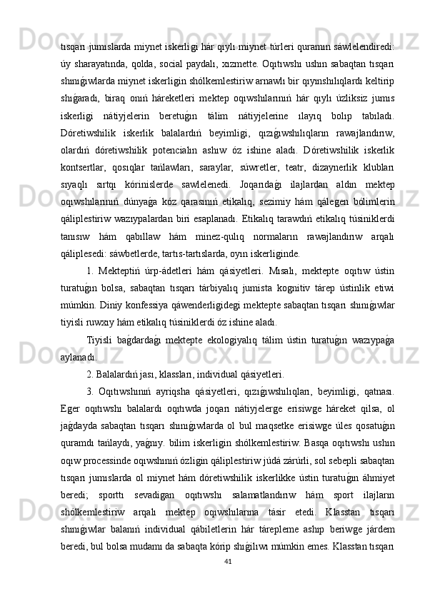 tısqarı jumıslarda miynet iskerliǵi hár qıylı miynet túrleri quramın sáwlelendiredi:
úy   sharayatında,   qolda,   social   paydalı,   xızmette.   Oqıtıwshı   ushın   sabaqtan   tısqarı
shını	
ǵıwlarda miynet iskerli	ǵin shólkemlestiriw arnawlı bir qıyınshılıqlardı keltirip
shı	
ǵaradı,   biraq   onıń   háreketleri   mektep   oqıwshılarınıń   hár   qıylı   úzliksiz   jumıs
iskerli	
ǵi   nátiyjelerin   beretu	ǵın   tálim   nátiyjelerine   ılayıq   bolıp   tabıladı.
Dóretiwshilik   iskerlik   balalardıń   beyimli	
ǵi,   qızı	ǵıwshılıqların   rawajlandırıw,
olardıń   dóretiwshilik   potencialın   ashıw   óz   ishine   aladı.   Dóretiwshilik   iskerlik
kontsertlar,   qosıqlar   tańlawları,   saraylar,   súwretler,   teatr,   dizaynerlik   klubları
sıyaqlı   sırtqı   kórinislerde   sawlelenedi.   Joqarıda
ǵı   ilajlardan   aldın   mektep
oqıwshılarınıń   dúnya	
ǵa   kóz   qarasınıń   etikalıq,   sezimiy   hám   qále	ǵen   bólimlerin
qáliplestiriw  wazıypalardan  biri   esaplanadı.   Etikalıq  tarawdıń  etikalıq  túsiniklerdi
tanısıw   hám   qabıllaw   hám   minez-qulıq   normaların   rawajlandırıw   arqalı
qáliplesedi: sáwbetlerde, tartıs-tartıslarda, oyın iskerli	
ǵinde. 
1.   Mekteptiń   úrp-ádetleri   hám   qásiyetleri.   Mısalı,   mektepte   oqıtıw   ústin
turatu	
ǵın   bolsa,   sabaqtan   tısqarı   tárbiyalıq   jumista   ko	ǵnitiv   tárep   ústinlik   etiwi
múmkin. Diniy konfessiya qáwenderli	
ǵide	ǵi mektepte sabaqtan tısqarı shını	ǵıwlar
tiyisli ruwxıy hám etikalıq túsiniklerdi óz ishine aladı. 
Tiyisli   ba	
ǵdarda	ǵı   mektepte   ekolo	ǵiyalıq   tálim   ústin   turatu	ǵın   wazıypa	ǵa
aylanadı. 
2. Balalardıń jası, klassları, individual qásiyetleri. 
3.   Oqıtıwshınıń   ayriqsha   qásiyetleri,   qızı	
ǵıwshılıqları,   beyimli	ǵi,   qatnası.
E	
ǵer   oqıtıwshı   balalardı   oqıtıwda   joqarı   nátiyjeler	ǵe   erisiw	ǵe   háreket   qilsa,   ol
ja	
ǵdayda   sabaqtan   tısqarı   shını	ǵıwlarda   ol   bul   maqsetke   erisiw	ǵe   úles   qosatu	ǵın
quramdı  tańlaydı, ya	
ǵnıy. bilim iskerli	ǵin shólkemlestiriw. Basqa oqıtıwshı  ushın
oqıw processinde oqıwshınıń ózli	
ǵin qáliplestiriw júdá zárúrli, sol sebepli sabaqtan
tısqarı   jumıslarda   ol   miynet   hám   dóretiwshilik   iskerlikke   ústin   turatu	
ǵın   áhmiyet
beredi;   sporttı   sevadi	
ǵan   oqıtıwshı   salamatlandırıw   hám   sport   ilajların
shólkemlestiriw   arqalı   mektep   oqıwshılarına   tásir   etedi.   Klasstan   tısqarı
shını	
ǵıwlar   balanıń   individual   qábiletlerin   hár   tárepleme   ashıp   beriw	ǵe   járdem
beredi, bul bolsa mudamı da sabaqta kórip shı	
ǵilıwı múmkin emes. Klasstan tısqarı
41 