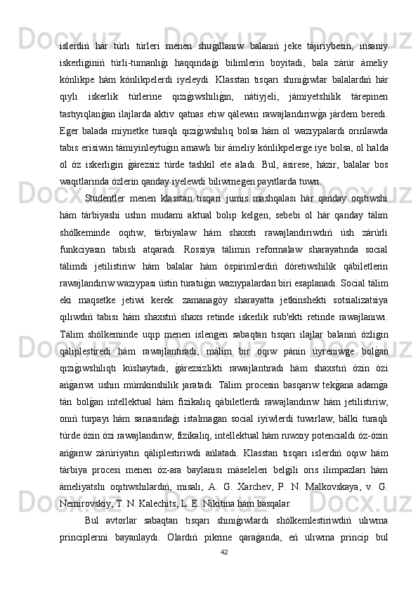 islerdiń   hár   túrlı   túrleri   menen   shuǵıllanıw   balanıń   jeke   tájiriybesin,   insaniy
iskerli	
ǵiniń   túrli-tumanlı	ǵı   haqqında	ǵı   bilimlerin   boyitadi,   bala   zárúr   ámeliy
kónlikpe   hám   kónlikpelerdi   iyeleydi.   Klasstan   tısqarı   shını	
ǵıwlar   balalardıń   hár
qıylı   iskerlik   túrlerine   qızı	
ǵıwshılı	ǵın,   nátiyjeli,   jámiyetshilik   tárepinen
tastıyıqlan	
ǵan   ilajlarda   aktiv   qatnas   etiw   qálewin   rawajlandırıw	ǵa   járdem   beredi.
E	
ǵer   balada   miynetke   turaqlı   qızı	ǵıwshılıq   bolsa   hám   ol   wazıypalardı   orınlawda
tabıs erisiwin támiyinleytu	
ǵın arnawlı bir ámeliy kónlikpeler	ǵe iye bolsa, ol halda
ol   óz   iskerli	
ǵin  	ǵárezsiz   túrde   tashkil   ete   aladı.   Bul,   ásirese,   házir,   balalar   bos
waqıtlarında ózlerin qanday iyelewdi biliwme	
ǵen payıtlarda tuwrı. 
Studentler   menen   klasstan   tısqarı   jumıs   mashqalası   hár   qanday   oqıtıwshı
hám   tárbiyashi   ushın   mudami   aktual   bolıp   kel	
ǵen,   sebebi   ol   hár   qanday   tálim
shólkeminde   oqıtıw,   tárbiyalaw   hám   shaxstı   rawajlandırıwdıń   úsh   zárúrli
funkciyasın   tabıslı   atqaradı.   Rossiya   tálimin   reformalaw   sharayatında   social
tálimdi   jetilistiriw   hám   balalar   hám   óspirimlerdiń   dóretiwshilik   qábiletlerin
rawajlandırıw wazıypası ústin turatu	
ǵın wazıypalardan biri esaplanadı. Social tálim
eki   maqsetke   jetiwi   kerek:   zamana
ǵóy   sharayatta   jetkinshekti   sotsializatsiya
qılıwdıń   tabısı   hám   shaxstıń   shaxs   retinde   iskerlik   sub'ekti   retinde   rawajlanıwı.
Tálim   shólkeminde   uqıp   menen   islen
ǵen   sabaqtan   tısqarı   ilajlar   balanıń   ózli	ǵin
qáliplestiredi   hám   rawajlantıradı,   málim   bir   oqıw   pánin   úyreniw	
ǵe   bol	ǵan
qızı	
ǵıwshılıqtı   kúshaytadı,  	ǵárezsizlikti   rawajlantıradı   hám   shaxstıń   ózin   ózi
ań	
ǵarıwı   ushın   múmkinshilik   jaratadı.   Tálim   procesin   basqarıw   tek	ǵana   adam	ǵa
tán   bol	
ǵan   intellektual   hám   fizikalıq   qábiletlerdi   rawajlandırıw   hám   jetilistiriw,
onıń   turpayı   hám   sanasında	
ǵı   istalma	ǵan   social   iyiwlerdi   tuwırlaw,   bálki   turaqlı
túrde ózin ózi rawajlandırıw, fizikalıq, intellektual hám ruwxıy potencialdı óz-ózin
ań	
ǵarıw   zárúriyatın   qáliplestiriwdi   ańlatadı.   Klasstan   tısqarı   islerdiń   oqıw   hám
tárbiya   procesi   menen   óz-ara   baylanısı   máseleleri   bel	
ǵili   orıs   ilimpazları   hám
ámeliyatshı   oqıtıwshılardıń,   mısalı,   A.   G.   Xarchev,   P.   N.   Malkovskaya,   v.   G.
Nemirovskiy, T. N. Kalechits, L. E. Nikitina hám basqalar. 
Bul   avtorlar   sabaqtan   tısqarı   shını	
ǵıwlardı   shólkemlestiriwdiń   ulıwma
principlerıni   bayanlaydı.   Olardıń   pikrine   qara	
ǵanda,   eń   ulıwma   princip   bul
42 