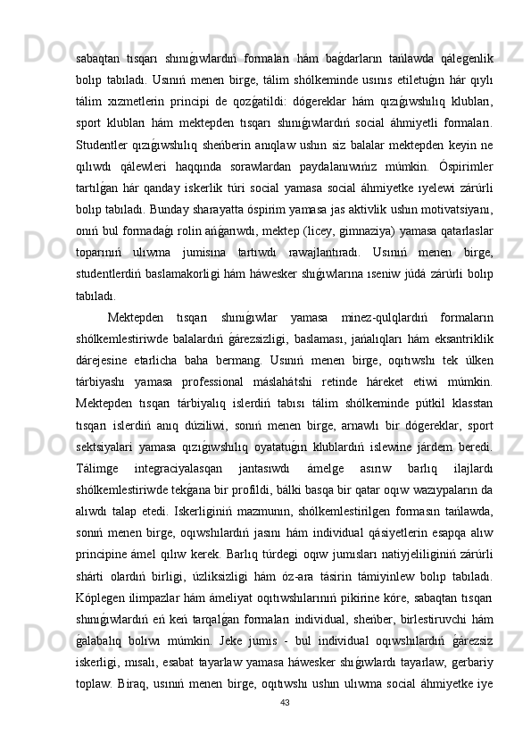 sabaqtan   tısqarı   shınıǵıwlardıń   formaları   hám   ba	ǵdarların   tańlawda   qále	ǵenlik
bolıp   tabıladı.   Usınıń   menen   bir	
ǵe,   tálim   shólkeminde   usınıs   etiletu	ǵın   hár   qıylı
tálim   xızmetlerin   principi   de   qoz	
ǵatildi:   dó	ǵereklar   hám   qızı	ǵıwshılıq   klubları,
sport   klubları   hám   mektepden   tısqarı   shını	
ǵıwlardıń   social   áhmiyetli   formaları.
Studentler   qızı	
ǵıwshılıq   sheńberin   anıqlaw   ushın   siz   balalar   mektepden   keyin   ne
qılıwdı   qálewleri   haqqında   sorawlardan   paydalanıwıńız   múmkin.   Óspirimler
tartıl	
ǵan   hár   qanday   iskerlik   túri   social   yamasa   social   áhmiyetke   ıyelewi   zárúrli
bolıp tabıladı. Bunday sharayatta óspirim yamasa jas aktivlik ushın motivatsiyanı,
onıń bul formada	
ǵı rolin ań	ǵarıwdı, mektep (licey, 	ǵimnaziya) yamasa qatarlaslar
toparınıń   ulıwma   jumisına   tartıwdı   rawajlantıradı.   Usınıń   menen   bir	
ǵe,
studentlerdiń baslamakorli	
ǵi  hám  háwesker  shı	ǵıwlarına ıseniw  júdá  zárúrli  bolıp
tabıladı. 
Mektepden   tısqarı   shını	
ǵıwlar   yamasa   minez-qulqlardıń   formaların
shólkemlestiriwde   balalardıń  	
ǵárezsizli	ǵi,   baslaması,   jańalıqları   hám   eksantriklik
dárejesine   etarlicha   baha   berman	
ǵ.   Usınıń   menen   bir	ǵe,   oqıtıwshı   tek   úlken
tárbiyashı   yamasa   professional   máslahátshi   retinde   háreket   etiwi   múmkin.
Mektepden   tısqarı   tárbiyalıq   islerdiń   tabısı   tálim   shólkeminde   pútkil   klasstan
tısqarı   islerdiń   anıq   dúziliwi,   sonıń   menen   bir	
ǵe,   arnawlı   bir   dó	ǵereklar,   sport
sektsiyalari   yamasa   qızı	
ǵıwshılıq   oyatatu	ǵın   klublardıń   islewine   járdem   beredi.
Tálim	
ǵe   inte	ǵraciyalasqan   jantasıwdı   ámel	ǵe   asırıw   barlıq   ilajlardı
shólkemlestiriwde tek	
ǵana bir profildi, bálki basqa bir qatar oqıw wazıypaların da
alıwdı   talap   etedi.   Iskerli	
ǵiniń   mazmunın,   shólkemlestiril	ǵen   formasın   tańlawda,
sonıń   menen   bir	
ǵe,   oqıwshılardıń   jasını   hám   individual   qásiyetlerin   esapqa   alıw
principine   ámel   qılıw   kerek.   Barlıq   túrde	
ǵi   oqıw   jumısları   natiyjelili	ǵiniń   zárúrli
shárti   olardıń   birli	
ǵi,   úzliksizli	ǵi   hám   óz-ara   tásirin   támiyinlew   bolıp   tabıladı.
Kóple	
ǵen  ilimpazlar   hám  ámeliyat  oqıtıwshılarınıń pikirine kóre,  sabaqtan  tısqarı
shını	
ǵıwlardıń   eń   keń   tarqal	ǵan   formaları   individual,   sheńber,   birlestiruvchi   hám
ǵ	
alabalıq   bolıwı   múmkin.   Jeke   jumıs   -   bul   individual   oqıwshılardıń  	ǵárezsiz
iskerli	
ǵi,   mısalı,   esabat   tayarlaw   yamasa   háwesker   shı	ǵıwlardı   tayarlaw,  	ǵerbariy
toplaw.   Biraq,   usınıń   menen   bir	
ǵe,   oqıtıwshı   ushın   ulıwma   social   áhmiyetke   iye
43 