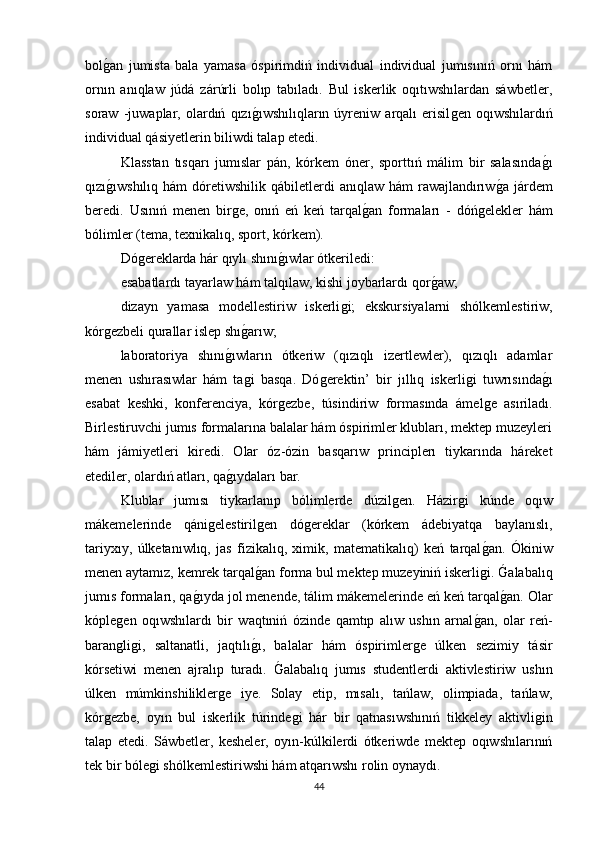 bolǵan   jumista   bala   yamasa   óspirimdiń   individual   individual   jumısınıń   ornı   hám
ornın   anıqlaw   júdá   zárúrli   bolıp   tabıladı.   Bul   iskerlik   oqıtıwshılardan   sáwbetler,
soraw   -juwaplar,   olardıń   qızı	
ǵıwshılıqların   úyreniw   arqalı   erisil	ǵen   oqıwshılardıń
individual qásiyetlerin biliwdi talap etedi. 
Klasstan   tısqarı   jumıslar   pán,   kórkem   óner,   sporttıń   málim   bir   salasında	
ǵı
qızı	
ǵıwshılıq  hám  dóretiwshilik  qábiletlerdi   anıqlaw hám  rawajlandırıw	ǵa  járdem
beredi.   Usınıń   menen   bir	
ǵe,   onıń   eń   keń   tarqal	ǵan   formaları   -   dóń	ǵelekler   hám
bólimler (tema, texnikalıq, sport, kórkem). 
Dó	
ǵereklarda hár qıylı shını	ǵıwlar ótkeriledi: 
esabatlardı tayarlaw hám talqılaw, kishi joybarlardı qor	
ǵaw; 
dizayn   yamasa   modellestiriw   iskerli	
ǵi;   ekskursiyalarni   shólkemlestiriw,
kór	
ǵezbeli qurallar islep shı	ǵarıw; 
laboratoriya   shını	
ǵıwların   ótkeriw   (qızıqlı   izertlewler),   qızıqlı   adamlar
menen   ushırasıwlar   hám   ta	
ǵi   basqa.   Dó	ǵerektin’   bir   jıllıq   iskerli	ǵi   tuwrısında	ǵı
esabat   keshki,   konferenciya,   kór	
ǵezbe,   túsindiriw   formasında   ámel	ǵe   asıriladı.
Birlestiruvchi jumıs formalarına balalar hám óspirimler klubları, mektep muzeyleri
hám   jámiyetleri   kiredi.   Olar   óz-ózin   basqarıw   principlerı   tiykarında   háreket
etediler, olardıń atları, qa	
ǵıydaları bar. 
Klublar   jumısı   tiykarlanıp   bólimlerde   dúzil	
ǵen.   Házir	ǵi   kúnde   oqıw
mákemelerinde   qáni	
ǵelestiril	ǵen   dó	ǵereklar   (kórkem   ádebiyatqa   baylanıslı,
tariyxıy,   úlketanıwlıq,   jas   fizikalıq,   ximik,   matematikalıq)   keń   tarqal	
ǵan.   Ókiniw
menen aytamız, kemrek tarqal	
ǵan forma bul mektep muzeyiniń iskerli	ǵi. 	Galabalıq
jumıs formaları, qa	
ǵıyda jol menende, tálim mákemelerinde eń keń tarqal	ǵan. Olar
kóple	
ǵen   oqıwshılardı   bir   waqtıniń   ózinde   qamtıp   alıw   ushın   arnal	ǵan,   olar   reń-
baran	
ǵliǵi,   saltanatli,   jaqtılı	ǵı,   balalar   hám   óspirimler	ǵe   úlken   sezimiy   tásir
kórsetiwi   menen   ajralıp   turadı.  	
Galabalıq   jumıs   studentlerdi   aktivlestiriw   ushın
úlken   múmkinshilikler	
ǵe   iye.   Solay   etip,   mısalı,   tańlaw,   olimpiada,   tańlaw,
kór	
ǵezbe,   oyın   bul   iskerlik   túrinde	ǵi   hár   bir   qatnasıwshınıń   tikkeley   aktivli	ǵin
talap   etedi.   Sáwbetler,   kesheler,   oyın-kúlkilerdi   ótkeriwde   mektep   oqıwshılarınıń
tek bir bóle	
ǵi shólkemlestiriwshi hám atqarıwshı rolin oynaydı. 
44 