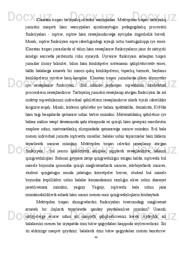 Klasstan tısqarı tárbiyalıq islerdiń wazıypaları. Mektepden tısqarı  tárbiyalıq
jumıstıń   maqseti   hám   wazıypaları   ajıralmaytuǵın   peda	ǵoǵikalıq   processtiń
funkciyaları   -   oqıtıw,   oqıtıw   hám   rawajlandırıw	
ǵa   ayriqsha   óz	ǵeshelik   beredi.
Mısalı, oqıtıw funkciyası oqıw iskerli	
ǵinde	ǵi sıyaqlı ústin turatu	ǵınlıqqa iye emes.
Klasstan tısqarı jumıslarda ol tálim hám rawajlanıw funkciyaların jáne de nátiyjeli
ámel	
ǵe   asırıwda   járdemshi   rolin   oynaydı.   Úyreniw   funkciyası   sabaqtan   tısqarı
jumıslar   ilimiy   bilimler,   bilim   hám   kónlikpeler   sistemasın   qáliplestiriwde   emes,
bálki   balalar	
ǵa   arnawlı   bir   minez-qulıq   kónlikpelerin,   toparlıq   turmıstı,   baylanıs
kónlikpelerin   úyretiw   hám   basqalar.   Klasstan   tısqarı   jumıslarda   úlken   áhmiyetke
iye   rawajlanıw   funkciyası...   Bul   ishinde   jaylasqan   oqıwshınıń   intellektual
processlerin rawajlandırıw. Tárbiyalıq jumıstıń rawajlanıp atır	
ǵan funkciyası da sol
mektep oqıwshılarınıń individual qábiletlerin rawajlandırıw olardı tiyisli iskerlikke
kir	
ǵiziw arqalı. Mısalı, kórkem qábiletke iye balanı spektaklda, demalısta, KvNda
hám   ta	
ǵı   basqalarda   qatnasıw   ushın   tartıw   múmkin.   Matematikalıq   qábiletine   iye
balanı málim waqıt dawamında qala átirapında eń qızıqlı hám qawipsiz marshrutni
esaplaw   ushın,   matematikalıq   olimpiadada   qatnasıw	
ǵa   usınıw   múmkin.   Bul   bala
menen individual jumista oqıtıwshı mısallar, balalar ushın tapsırmalar hám hklarni
tayarlawdı   usınıwı   múmkin.   Mektepden   tısqarı   islerdiń   rawajlanıp   atır	
ǵan
funkciyası   -   bul   jasırın   qábiletlerdi   anıqlaw,   uqıplardı   rawajlandırıw,   balanıń
qızı	
ǵıwshılıqları. Balanıń 	ǵeypara zatqa qızı	ǵıwshılı	ǵın sez	ǵan halda, oqıtıwshı bul
másele   boyınsha   qosımsha   qızıqlı   ma	
ǵlıwmatlardı   usınıwı,   ádebiyatlardı   usınıwı,
student   qızı	
ǵatu	ǵın   orında   jatatu	ǵın   kórsetpeler   beriwi,   student   bul   másele
boyınsha   kepillikleri   ushın   balalar   komandasınıń   razılı	
ǵın   alıwı   ushın   sharayat
jaratılıwması   múmkin,   ya	
ǵnıy.   Ya	ǵnıy,   oqıtıwshı   bala   ushın   jańa
múmkinshiliklerdi ashadı hám usınıń menen onıń qızı	
ǵıwshılıqların kúshaytadı. 
Mektepden   tısqarı   shını	
ǵıwlardıń   funkciyaları   tuwrısında	ǵı   ma	ǵlıwmat
arnawlı   bir   ilajlardı   tayarlawda   qanday   paydalanılıwı   múmkin?   Unamlı
nátiyjeler	
ǵe   erisiw   ushın   siz   maqsetti   qáliplestiriwińiz   kerek.   Aytaylik,   siz
balalarıńız menen bir ziyapatda ózin tutıw qa	
ǵıydaları haqqında sóylesiwchisiz. Siz
óz   aldıńiz	
ǵe   maqset   qoydıńız:   balalardı   ózin   tutıw   qa	ǵıydaları   menen   tanıstırıw.
45 