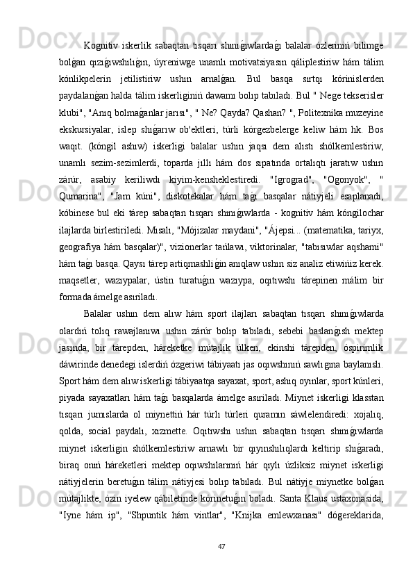 Koǵnitiv   iskerlik   sabaqtan   tısqarı   shını	ǵıwlarda	ǵı   balalar   ózleriniń   bilim	ǵe
bol	
ǵan   qızı	ǵıwshılı	ǵın,   úyreniw	ǵe   unamlı   motivatsiyasın   qáliplestiriw   hám   tálim
kónlikpelerin   jetilistiriw   ushın   arnal	
ǵan.   Bul   basqa   sırtqı   kórinislerden
paydalan	
ǵan halda tálim iskerli	ǵiniń dawamı bolıp tabıladı. Bul " Ne	ǵe tekserisler
klubi", "Anıq bolma	
ǵanlar jarısı", " Ne? Qayda? Qashan? ", Politexnika muzeyine
ekskursiyalar,   islep   shı	
ǵarıw   ob'ektleri,   túrli   kór	ǵezbeler	ǵe   keliw   hám   hk.   Bos
waqıt.   (kόn	
ǵil   ashıw)   iskerli	ǵi   balalar   ushın   jaqsı   dem   alıstı   shólkemlestiriw,
unamlı   sezim-sezimlerdi,   toparda   jıllı   hám   dos   sıpatında   ortalıqtı   jaratıw   ushın
zárúr,   asabiy   keriliwdı   kiyim-kensheklestiredi.   "I	
ǵro	ǵrad",   "O	ǵonyok",   "
Qumarina",   "Jam   kúni",   diskotekalar   hám   ta	
ǵı   basqalar   nátiyjeli   esaplanadı,
kóbinese   bul   eki   tárep   sabaqtan   tısqarı   shını	
ǵıwlarda   -   ko	ǵnitiv   hám   kόn	ǵilochar
ilajlarda birlestiriledi. Mısalı, "Mόjizalar maydani", "Ájepsi... (matematika, tariyx,
ǵ	
eo	ǵrafiya   hám   basqalar)",   vizionerlar   tańlawı,   viktorinalar,   "tabısıwlar   aqshami"
hám ta	
ǵı basqa. Qaysı tárep artiqmashli	ǵin anıqlaw ushın siz analiz etiwińiz kerek.
maqsetler,   wazıypalar,   ústin   turatu	
ǵın   wazıypa,   oqıtıwshı   tárepinen   málim   bir
formada ámel	
ǵe asıriladı. 
Balalar   ushın   dem   alıw   hám   sport   ilajları   sabaqtan   tısqarı   shını	
ǵıwlarda
olardıń   tolıq   rawajlanıwı   ushın   zárúr   bolıp   tabıladı,   sebebi   baslan	
ǵısh   mektep
jasında,   bir   tárepden,   háreketke   mútajlik   úlken,   ekinshi   tárepden,   óspirimlik
dáwirinde denede	
ǵi islerdiń óz	ǵeriwi tábiyaatı jas oqıwshınıń sawlı	ǵına baylanıslı.
Sport hám dem alıw iskerli	
ǵi tábiyaatqa sayaxat, sport, ashıq oyınlar, sport kúnleri,
piyada sayaxatları  hám  ta	
ǵı  basqalarda ámel	ǵe  asıriladı. Miynet  iskerli	ǵi  klasstan
tısqarı   jumıslarda   ol   miynettiń   hár   túrlı   túrleri   quramın   sáwlelendiredi:   xojalıq,
qolda,   social   paydalı,   xızmette.   Oqıtıwshı   ushın   sabaqtan   tısqarı   shını
ǵıwlarda
miynet   iskerli	
ǵin   shólkemlestiriw   arnawlı   bir   qıyınshılıqlardı   keltirip   shı	ǵaradı,
biraq   onıń   háreketleri   mektep   oqıwshılarınıń   hár   qıylı   úzliksiz   miynet   iskerli	
ǵi
nátiyjelerin   beretu	
ǵın   tálim   nátiyjesi   bolıp   tabıladı.   Bul   nátiyje   miynetke   bol	ǵan
mútajlikte,   ózin   iyelew   qábiletinde   kórinetu	
ǵın   boladı.   Santa   Klaus   ustaxonasida,
"Iyne   hám   ip",   "Shpuntik   hám   vintlar",   "Knijka   emlewxanası"   dó	
ǵereklarida,
47 