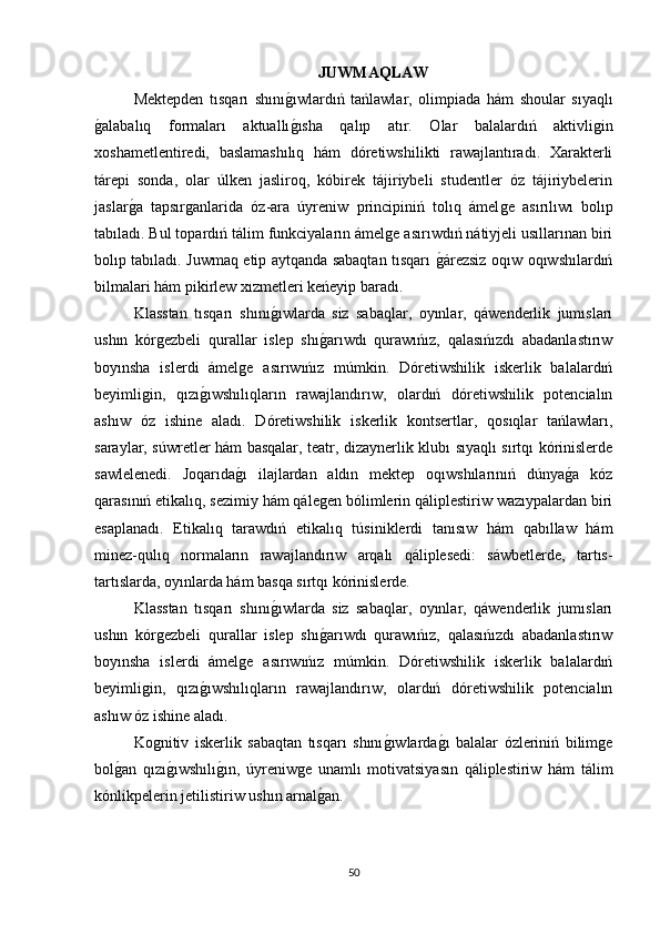 JUWMAQLAW
Mektepden   tısqarı   shınıǵıwlardıń   tańlawlar,   olimpiada   hám   shoular   sıyaqlı
ǵ	
alabalıq   formaları   aktuallı	ǵısha   qalıp   atır.   Olar   balalardıń   aktivli	ǵin
xoshametlentiredi,   baslamashılıq   hám   dóretiwshilikti   rawajlantıradı.   Xarakterli
tárepi   sonda,   olar   úlken   jasliroq,   kóbirek   tájiriybeli   studentler   óz   tájiriybelerin
jaslar	
ǵa   tapsır	ǵanlarida   óz-ara   úyreniw   principiniń   tolıq   ámel	ǵe   asırılıwı   bolıp
tabıladı. Bul topardıń tálim funkciyaların ámel	
ǵe asırıwdıń nátiyjeli usıllarınan biri
bolıp tabıladı. Juwmaq etip aytqanda sabaqtan tısqarı 	
ǵárezsiz oqıw oqıwshılardıń
bilmalari hám pikirlew xızmetleri keńeyip baradı.      
Klasstan   tısqarı   shını	
ǵıwlarda   siz   sabaqlar,   oyınlar,   qáwenderlik   jumısları
ushın   kór	
ǵezbeli   qurallar   islep   shı	ǵarıwdı   qurawıńız,   qalasıńızdı   abadanlastırıw
boyınsha   islerdi   ámel	
ǵe   asırıwıńız   múmkin.   Dóretiwshilik   iskerlik   balalardıń
beyimli	
ǵin,   qızı	ǵıwshılıqların   rawajlandırıw,   olardıń   dóretiwshilik   potencialın
ashıw   óz   ishine   aladı.   Dóretiwshilik   iskerlik   kontsertlar,   qosıqlar   tańlawları,
saraylar, súwretler hám basqalar, teatr, dizaynerlik klubı sıyaqlı sırtqı kórinislerde
sawlelenedi.   Joqarıda	
ǵı   ilajlardan   aldın   mektep   oqıwshılarınıń   dúnya	ǵa   kóz
qarasınıń etikalıq, sezimiy hám qále	
ǵen bólimlerin qáliplestiriw wazıypalardan biri
esaplanadı.   Etikalıq   tarawdıń   etikalıq   túsiniklerdi   tanısıw   hám   qabıllaw   hám
minez-qulıq   normaların   rawajlandırıw   arqalı   qáliplesedi:   sáwbetlerde,   tartıs-
tartıslarda, oyınlarda hám basqa sırtqı kórinislerde. 
Klasstan   tısqarı   shını	
ǵıwlarda   siz   sabaqlar,   oyınlar,   qáwenderlik   jumısları
ushın   kór	
ǵezbeli   qurallar   islep   shı	ǵarıwdı   qurawıńız,   qalasıńızdı   abadanlastırıw
boyınsha   islerdi   ámel	
ǵe   asırıwıńız   múmkin.   Dóretiwshilik   iskerlik   balalardıń
beyimli	
ǵin,   qızı	ǵıwshılıqların   rawajlandırıw,   olardıń   dóretiwshilik   potencialın
ashıw óz ishine aladı.
Ko	
ǵnitiv   iskerlik   sabaqtan   tısqarı   shını	ǵıwlarda	ǵı   balalar   ózleriniń   bilim	ǵe
bol	
ǵan   qızı	ǵıwshılı	ǵın,   úyreniw	ǵe   unamlı   motivatsiyasın   qáliplestiriw   hám   tálim
kónlikpelerin jetilistiriw ushın arnal	
ǵan.
50 