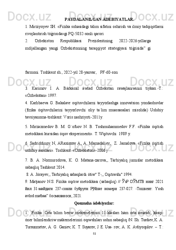 PAYDALANILGAN ÁDEBIYATLAR.
1.   Mirziyoyev SH. «Fizika sohasida	
ǵi tálim sifatini oshirish va ilmiy tadqiqotlarni
rivojlantirish tό	
ǵrisida»	ǵi PQ-5032-sonli qarori
2.   Όzbe kiston   Respublikasi   Prezidentinin	
ǵ	  2022-2026-yillar	ǵa
mόljallan	
ǵan   yan	ǵi   Όzbekistonnin	ǵ	  taraqqiyot   strate	ǵiyasi   tό	ǵrisida”  	ǵi
farmoni. Toshkent   sh., 2022-yil 28-yanvar,   PF-60-son
3.   Karimov   I.   A.   Bárkámil   áwlad   Ózbekstan   rawajlanıwınıń   tiykarı.-T.:
«Ózbekstan» 1997. 
4.   Karlıbaeva   G.   Bakalavr   oqituvchilarni   tayyorlash	
ǵa   innovatsion   yondashuvlar
(fizika   όqituvchilarini   tayyorlovchi   oliy   ta`lim   muassasalari   misolida)   Uslubiy
tavsiyanoma-toshkent: Voris nashriyoti-2011y.
5.   Mirzaxmedov   B.   M.   G`ofuov   N.   B.   Toshmuhammedov   F.F.   «Fizika   όqitish
metodikasi kursidan όquv eksperimenti». T. Wqituvchi  1989 y.
6.   Sadriddinov   N,   ARaximov   A,   A.   Mamadaliev,     Z.   Jamalova.   «Fizika   όqitish
uslubiy asoslari». Toshkent. «Όzbekiston»-2006 j
7.   B.   A.   Normurodova,   K.   O.   Matana-zarova,,   Tárbiyalıq   jumıslar   metodikası
sabaqlıq Tashkent 2014.
  8. A. Jόrayev,, Tárbiyalıq sabaqlardı ótiw'' T-,, Oqıtıwshı'' 1994. 
9.   Мatjanov   N.S.   Fizika   oqıtıw   metodikası   (sabaqlıq)   //   ЎзР ОЎМТВ нинг 2021
йил   31-майдаги   237-сонли   буйруғи   Рўйхат   номери   237-027.   -Тошкент:   Yosh
avlod matbaa” босмаханоси, 2021.
Qosımsha ádebiyatlar:
1. Fizika.   Orta   bilim   beriw   m e kemeleriniń   11-klas ları   hám   orta   arnawlı,   kásip-
óner  bilimlendiriw  mákemeleriniń   oqıwshıları   ushın   sabaqlıq /N.   Sh.   Turdiev, K.   A.
Tursunmetov, A.   G.   Ganiev, K.   T. Suyarov, J. E. Usa-   rov,   A.   K.   Avliyoqulov.   –   T.:
51 