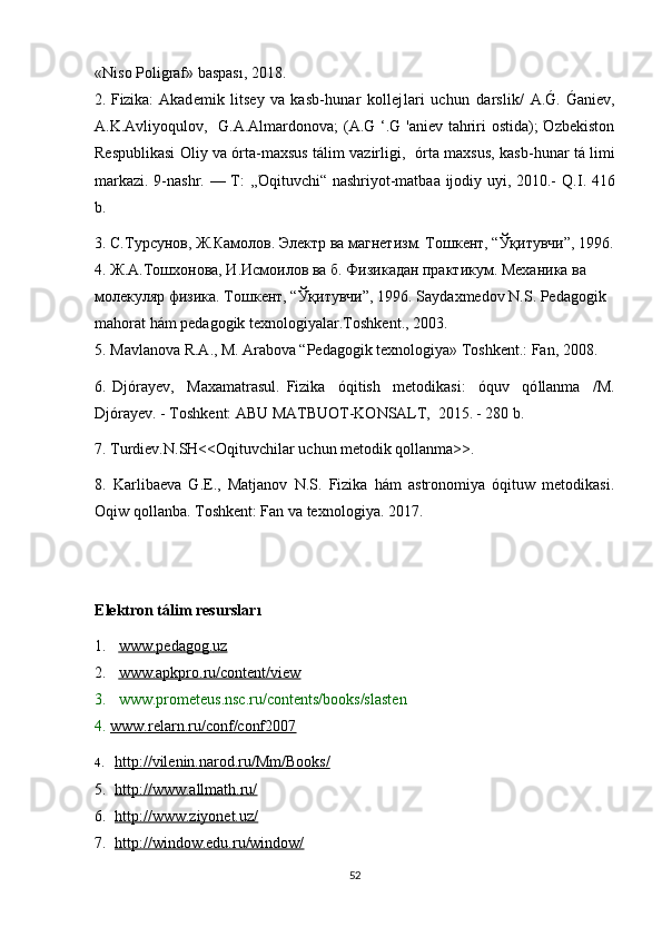 «Niso Poliǵraf» baspası, 2018.
2. Fizika:   Akademik   litsey   va   kasb-hunar   kollejlari   uchun   darslik/   A.	
G. Ganiev,
A.K.Avliyoqulov,   G.A.Almardonova; (A.G ‘.G 'aniev tahriri ostida); Όzbekiston
Respublikasi Oliy va όrta-maxsus tálim vazirli	
ǵi,    ó rta maxsus, kasb-hunar tá limi
markazi. 9-nashr. — T: ,, Ό qituvchi“ nashriyot-matbaa ijodiy uyi, 2010.-   Q.I. 416
b.
3. С.Турсунов, Ж.Камолов. Электр ва магнетизм. Тошкент, “Ўқитувчи”, 1996.
4. Ж.А.Тошхонова, И.Исмоилов ва б. Физикадан практикум. Механика ва 
молекуляр физика. Тошкент, “Ўқитувчи”, 1996.  Saydaxmedov N.S. Peda	
ǵoǵik 
mahorat hám peda	
ǵoǵik texnolo	ǵiyalar.T oshkent ., 2003.
5.  Mavlanova R.A., M. Arabova “Peda	
ǵoǵik texnolo	ǵiya» T oshkent .: Fan, 2008.
6.   Djόrayev,     Maxamatrasul.   Fizika     όqitish     metodikasi:     όquv     qό l lanma     /M.
Djόrayev. - Toshkent: ABU  MATBUOT-KONSALT,  2015. - 280 b.
7. Turdiev.N.SH<<Oqituvchilar uchun metodik qollanma>>.
8.   Karlibaeva   G.E.,   Matjanov   N.S.   Fizika   hám   astronomiya   όqituw   metodikasi.
Oqiw qollanba. Toshkent: Fan va texnolo	
ǵiya. 2017.  
E lektron t á lim resurslar ı
1. www    .   peda	
ǵoǵ    .   uz   
2. www.apkpro.ru/content/view   
3. www.prometeus.nsc.ru/contents/books/slaste n
4.  www.relarn.ru/conf/conf2007
4. http://vilenin.narod.ru/Mm/Books/   
5. http://www.allmath.ru/   
6. http://www.ziyonet.uz/   
7. http://window.edu.ru/window/   
52 