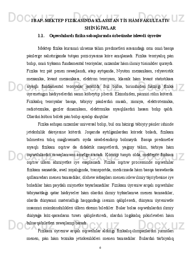 I BAP.   MEKTEP FIZIKAS Í NDA   KLASSTAN T Í S HÁM FAKULTATIV
SH Í N Í G Í WLAR
1.1. Oqıwshılardı fizika sabaqlarında ózbetinshe islewdi úyretiw 
Mektep fizika kursınıń ulıwma tálim predmetleri arasında	
ǵı ornı onıń basqa
pánler	
ǵe   salıstır	ǵanda   tutqan   poziciyasina   kóre   anıqlanadı.   Fizika   teoriyalıq   pán
bolıp, onıń tiykarın fundamental teoriyalar, nızamlar hám ilimiy túsinikler quraydı.
Fizika   tez   pát   penen   rawajlandi,   atap   aytqanda,   Nyuton   mexanikası,   relyavistik
mexanika,   kvant   mexanikası,   elektron   teoriyası,   klassik   hám   kvant   statistikası
sıyaqlı   fundamental   teoriyalar   jaratıldı.   Bul   bolsa,   birinshiden   házir	
ǵi   fizika
úyrenetu	
ǵın hádiyselerdiń sanın kóbeytip jiberdi. Ekinshiden, pánniń rόlin kóterdi.
Fizikalıq   teoriyalar   basqa,   tábiyiy   pánlerdiń   mısalı,   ximiya,   elektrotexnika,
radiotexnika,  	
ǵazler   dinamikası,   elektronika   sıyaqlılardıń   hasası   bolıp   qaldı.
Olardıń kóbisi bólek pán bolıp ajralıp shıqtılar. 
Fizika ashqan nızamlar universal bolıp, bul onı házir	
ǵi tábiyiy pánler ishinde
jetekshilik   dárejesine   kóterdi.   Joqarıda   aytıl	
ǵanlardan   kórsek   boladı,   fizikanı
bilmesten   tolıq   ma	
ǵlıwmattı   oyda   sáwlelendirip   bolmaydı.   Basqa   predmetler
sıyaqlı   fizikanı   oqıtıw   da   didaktik   maqsetlerdi,   ya	
ǵnıy   tálim,   tárbiya   hám
oqıwshılardıń rawajlanıwın ámel	
ǵe asıradı. Kórinip turıptı olda, mektepte fizikanı
oqıtıw   úlken   áhmiyetke   iye   esaplanadı.   Fizika   oqıtıw   processinde   oqıwshılar
fizikanı sanaatda, awıl xojalı	
ǵında, transportda, medicinada hám basqa tarawlarda
qollanıwları menen tanısadılar, ólshew ásbapları menen islew ilmiy tájriybesine iye
boladılar hám paydalı miynetke tayarlanadilar. Fizikanı úyreniw arqalı oqıwshılar
tábiyaatda	
ǵı   qatar   hádiyseler   hám   olardıń   ilimiy   tiykarlanıwı   menen   tanısadılar,
olarda   dúnyanıń   materiallı	
ǵı   haqqında	ǵı   isenim   qáliplesedi,   dúnyanı   úyreniwde
insannıń múmkinshilikleri úlken ekenin bilediler. Bular bolsa oqıwshılardıń ilimiy
dúńya	
ǵa   kóz-qarasların   tuwrı   qáliplestiredi,   olardıń   lo	ǵikalıq   pikirlewleri   hám
biliw qábiletleri rawajlanıp baradı. 
Fizikanı   úyreniw   arqalı   oqıwshılar   aldıń	
ǵı   fizikalıq-ilimpazlardıń   jumısları
menen,   pán   hám   texnika   jetiskenlikleri   menen   tanısadılar.   Bulardıń   tárbiyalıq
6 