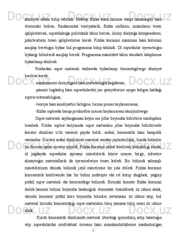 áhmiyeti   úlken   bolıp  tabıladı.   Mektep   fizika   kurs ı   hámme   waqıt   zamanaǵóy   hám
elementar   bolıwı,   fundamental   teoriyalardi,   fizika   usılların,   nızamların   tuwrı
qáliplestiriwi, oqıwshılar	
ǵa politexnik tálim beriwi, ilimiy dúńya	ǵa kózqarasların,
pikirlewlerin   tuwrı   qáliplestiriwi   kerek.   Fizika   kursınıń   mazmunı   hám   kόlemin
anıqlap beretu	
ǵın tiykar  bul  pro	ǵramma  bolıp tabıladı. Ol  oqıwshılar  úyrenetu	ǵın
tiykar	
ǵı bilimlerdi anıqlap beredi. Pro	ǵramma mámleket tálim standartı talaplarına
tiykarlanıp dúziledi. 
Fizikadan   oqıw   materialı   tańlawda   tiykarlanıp   tómende	
ǵiler	ǵe   áhmiyet
beriliwi kerek:
-mazmunınıń ilimiyli	
ǵine hám metodolo	ǵik ba	ǵdarına; 
-pánniń   lo	
ǵikalıq  hám   oqıwshılardıń  jas   qásiyetlerine   uyqas   kel	ǵen  halda	ǵı
oqıtıw sistemalılı	
ǵi n a; 
-teoriya hám ámeliyattıń birli	
ǵine, turmıs penen baylanısıwına; 
-fizika oqıtıwda basqa predmetler menen baylanısıwın támiyinlew	
ǵe. 
Oqıw materialı saylan	
ǵannan keyin onı jıllar boyınsha bólistiriw mashqalası
tuwıladı.   Fizika   oqıtıw   tariyxında   oqıw   materialın   jıllar   boyınsha   bólistiriwde
kurstıń   dúzilisin   u’sh   variantı   payda   boldı:   radial,   konsentrik   hám   basqıshli
variantlar.  Kurstıń radial dúzilisinde material sonday jaylastırildiki, bunda bólimler
bir-birinen qatań ajıratıp qoyıldı. Fizika kursınıń radial kóriliwin kemshili	
ǵi sonda,
ol   ja	
ǵdayda   oqıwshılar   ápiwayı   máselelerdi   kóriw   menen   bir	ǵe,   ózlestire
almaytu	
ǵın   materiallardı   da   úyreniwlerine   tuwrı   keledi.   Bir   bólimdi   salmaqlı
máselelerinen   ekinshi   bólimdi   jeńil   máselesine   bir   jola   ótiledi.   Fizika   kursınıń
konssentrik   kóriliwinde   hár   bir   bólim   mektepte   eki   ret   kórip   shı	
ǵıladı,   ya	ǵnıy
pútkil   oqıw   materialı   eki   konsentrk	
ǵe   bólinedi.   Birinshi   konsetr   fizika   kursınıń
derlik   hámme   bólimi   boyınsha   baslan
ǵısh   elementar   túsiniklerdi   óz   ishine   aladı,
ekinshi   konsentr   pútkil   kurs   boyınsha   bilimler   sistemasın   óz   ishine   alıp,   bul
material   birinshi   konsentrda	
ǵı   oqıw   materialın   tolıq   yamasa   tolıq   emes   óz   ishine
aladı.
  Kurstı   konsentrik   dúzilisinde   material   ótiwde	
ǵi   qıyınshılıq   artıp   baratu	ǵın
etip   oqıwshılardıń   intellektual   ósiwine   hám   múmkinshiliklerine   maslastırıl
ǵan
7 