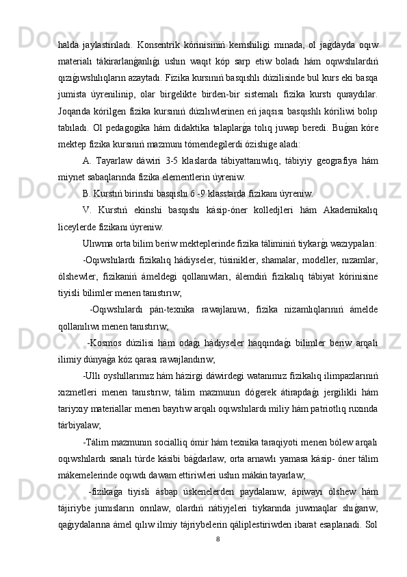 halda   jaylastırıladı.   Konsentrik   kόrinisiniń   kemshiliǵi   mınada,   ol   ja	ǵdayda   oqıw
materialı   tákirarlan	
ǵanlı	ǵı   ushın   waqıt   kóp   sarp   etiw   boladı   hám   oqıwshılardıń
qızı	
ǵıwshılıqların azaytadı. Fizika kursınıń basqıshlı dúzilisinde bul kurs eki basqa
jumista   úyrenilinip,   olar   bir	
ǵelikte   birden-bir   sistemalı   fizika   kurstı   quraydılar.
Joqarıda kóril	
ǵen fizika kursınıń dúzılıwlerinen eń jaqsısı  basqıshlı  kóriliwi bolıp
tabıladı.   Ol   peda	
ǵoǵika   hám   didaktika   talaplar	ǵa   tolıq   juwap   beredi.   Bu	ǵan   kóre
mektep fizika kursınıń mazmunı tómende	
ǵilerdi ózishi	ǵe aladı: 
A.   Tayarlaw   dáwiri   3-5   klaslarda   tábiyattanıwlıq,   tábiyiy  	
ǵeo	ǵrafiya   hám
miynet sabaqlarında fizika elementlerin úyreniw. 
B. Kurstıń birinshi basqıshı 6 -9 klasstarda fizikanı úyreniw. 
V.   Kurstıń   ekinshi   basqıshı   kásip-óner   kolledjleri   hám   Akademikalıq
liceylerde fizikanı úyreniw. 
Ulıwma orta bilim beriw mekteplerinde fizika táliminiń tiykar	
ǵı wazıypaları:
-Oqıwshılardı   fizikalıq   hádiyseler,   túsinikler,   shamalar,   modeller,   nızamlar,
ólshewler,   fizikaniń   ámelde	
ǵi   qollanıwları,   álemdiń   fizikalıq   tábiyat   kórinisine
tiyisli bilimler menen tanıstırıw;
  -Oqıwshılardı   pán-texnika   rawajlanıwı,   fizika   nizamlıqlarınıń   ámelde
qollanılıwı menen tanıstırıw;
  -Kosmos   dúzilisi   hám   oda	
ǵı   hádiyseler   haqqında	ǵı   bilimler   beriw   arqalı
ilimiy dúnya	
ǵa kóz qarası rawajlandırıw; 
-Ullı oyshıllarımız hám házir	
ǵi dáwirde	ǵi watanımız fizikalıq ilimpazlarınıń
xızmetleri   menen   tanıstırıw,   tálim   mazmunın   dó	
ǵerek   átirapda	ǵı   jer	ǵilikli   hám
tariyxıy materiallar menen bayıtıw arqalı oqıwshılardı miliy hám patriotlıq ruxında
tárbiyalaw; 
-Tálim mazmunın socialliq ómir hám texnika taraqiyoti menen bólew arqalı
oqıwshılardı sanalı  túrde kásibi bá	
ǵdarlaw, orta arnawlı yamasa kásip- óner tálim
mákemelerinde oqıwdı dawam ettiriwleri ushın mákán tayarlaw;
  -fizika	
ǵa   tiyisli   ásbap   úskenelerden   paydalanıw,   ápiwayı   ólshew   hám
tájiriybe   jumısların   orınlaw,   olardıń   nátiyjeleri   tiykarında   juwmaqlar   shı	
ǵarıw,
qa	
ǵıydalarına ámel qılıw ilmiy tájriybelerin qáliplestiriwden ibarat esaplanadi. Sol
8 