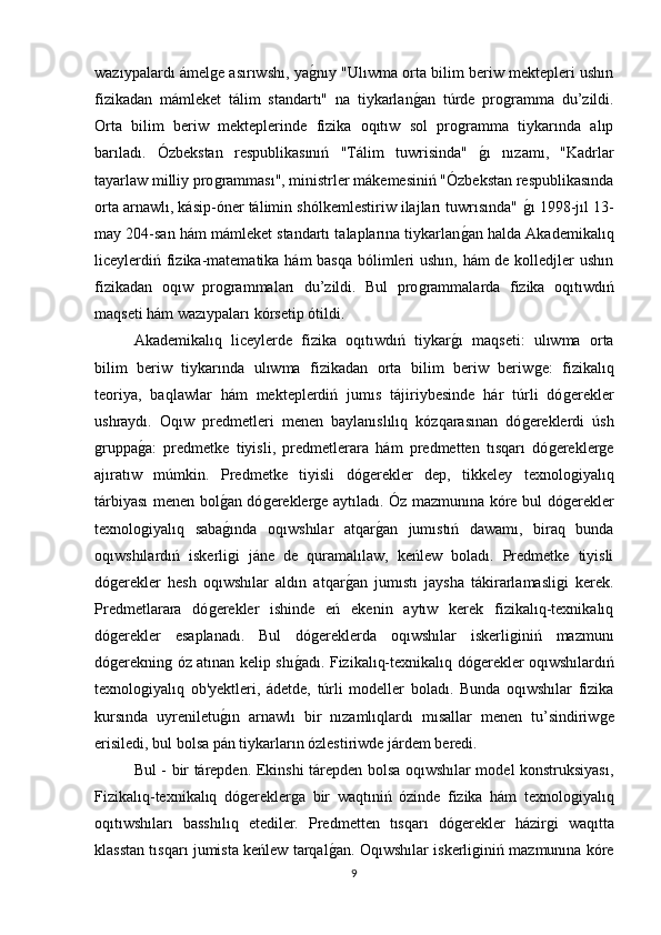 wazıypalardı ámelǵe asırıwshı, ya	ǵnıy "Ulıwma orta bilim beriw mektepleri ushın
fizikadan   mámleket   tálim   standartı"   na   tiykarlan	
ǵan   túrde   pro	ǵramma   du’zildi.
Orta   bilim   beriw   mekteplerinde   fizika   oqıtıw   sol   pro	
ǵramma   tiykarında   alıp
barıladı.   Ózbekstan   respublikasınıń   "Tálim   tuwrisinda"  	
ǵı   nızamı,   "Kadrlar
tayarlaw milliy pro	
ǵramması", ministrler mákemesiniń "Ózbekstan respublikasında
orta arnawlı, kásip-óner tálimin shólkemlestiriw ilajları tuwrısında" 	
ǵı 1998-jıl 13-
may 204-san hám mámleket standartı talaplarına tiykarlan	
ǵan halda Akademikalıq
liceylerdiń fizika-matematika hám  basqa  bólimleri  ushın, hám de kolledjler ushın
fizikadan   oqıw   pro	
ǵrammaları   du’zildi.   Bul   pro	ǵrammalarda   fizika   oqıtıwdıń
maqseti hám wazıypaları kórsetip ótildi. 
Akademikalıq   liceylerde   fizika   oqıtıwdıń   tiykar	
ǵı   maqseti:   ulıwma   orta
bilim   beriw   tiykarında   ulıwma   fizikadan   orta   bilim   beriw   beriw	
ǵe:   fizikalıq
teoriya,   baqlawlar   hám   mekteplerdiń   jumıs   tájiriybesinde   hár   túrli   dó	
ǵerekler
ushraydı.   Oqıw   predmetleri   menen   baylanıslılıq   kózqarasınan   dó	
ǵereklerdi   úsh
ǵ	
ruppa	ǵa:   predmetke   tiyisli,   predmetlerara   hám   predmetten   tısqarı   dó	ǵerekler	ǵe
ajıratıw   múmkin.   Predmetke   tiyisli   dó	
ǵerekler   dep,   tikkeley   texnolo	ǵiyalıq
tárbiyası menen bol	
ǵan dó	ǵerekler	ǵe aytıladı. Óz mazmunına kóre bul dó	ǵerekler
texnolo	
ǵiyalıq   saba	ǵında   oqıwshılar   atqar	ǵan   jumıstıń   dawamı,   biraq   bunda
oqıwshılardıń   iskerli	
ǵi   jáne   de   quramalılaw,   keńlew   boladı.   Predmetke   tiyisli
dó	
ǵerekler   hesh   oqıwshılar   aldın   atqar	ǵan   jumıstı   jaysha   tákirarlamasli	ǵi   kerek.
Predmetlarara   dó	
ǵerekler   ishinde   eń   ekenin   aytıw   kerek   fizikalıq-texnikalıq
dó	
ǵerekler   esaplanadı.   Bul   dó	ǵereklerda   oqıwshılar   iskerli	ǵiniń   mazmunı
dó	
ǵereknin	ǵ óz atınan kelip shı	ǵadı. Fizikalıq-texnikalıq dó	ǵerekler oqıwshılardıń
texnolo	
ǵiyalıq   ob'yektleri,   ádetde,   túrli   modeller   boladı.   Bunda   oqıwshılar   fizika
kursında   uyreniletu	
ǵın   arnawlı   bir   nızamlıqlardı   mısallar   menen   tu’sindiriw	ǵe
erisiledi, bul bolsa pán tiykarların ózlestiriwde járdem beredi. 
Bul - bir tárepden. Ekinshi tárepden bolsa oqıwshılar model konstruksiyası,
Fizikalıq-texnikalıq   dó	
ǵerekler	ǵa   bir   waqtıniń   ózinde   fizika   hám   texnolo	ǵiyalıq
oqıtıwshıları   basshılıq   etediler.   Predmetten   tısqarı   dó	
ǵerekler   házir	ǵi   waqıtta
klasstan tısqarı jumista keńlew tarqal	
ǵan. Oqıwshılar iskerli	ǵiniń mazmunına kóre
9 