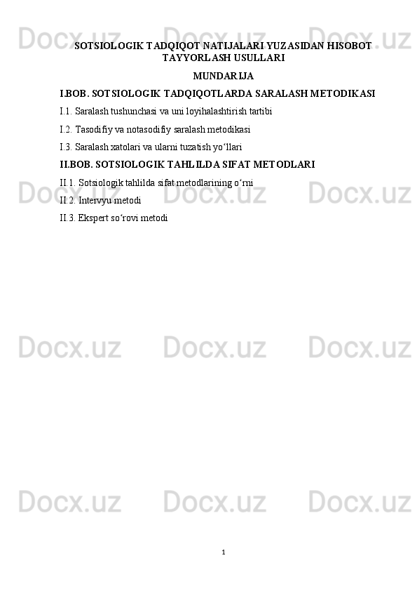 SOTSIOLOGIK TADQIQOT NATIJALARI YUZASIDAN HISOBOT
TAYYORLASH USULLARI
MUNDARIJA
I.BOB. SOTSIOLOGIK TADQIQOTLARDA SARALASH METODIKASI
I.1. Saralash tushunchasi va uni loyihalashtirish tartibi
I.2. Tasodifiy va notasodifiy saralash metodikasi
I.3. Saralash xatolari va ularni tuzatish yo llariʻ
II.BOB. SOTSIOLOGIK TAHLILDA SIFAT METODLARI
II.1. Sotsiologik tahlilda sifat metodlarining o rni	
ʻ
II.2. Intervyu metodi
II.3. Ekspert so rovi metodi	
ʻ
1 