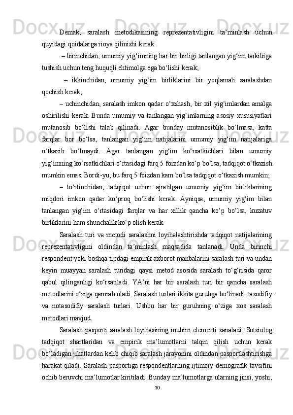 Demak,   saralash   metodikasining   reprezentativligini   ta’minlash   uchun
quyidagi qoidalarga rioya qilinishi kerak:
 – birinchidan, umumiy yig‘imning har bir birligi tanlangan yig‘im tarkibiga
tushish uchun teng huquqli ehtimolga ega bо‘lishi kerak; 
  –   ikkinchidan,   umumiy   yig‘im   birliklarini   bir   yoqlamali   saralashdan
qochish kerak; 
–  uchinchidan,  saralash  imkon  qadar   о‘xshash,   bir  xil   yig‘imlardan  amalga
oshirilishi   kerak.   Bunda   umumiy   va   tanlangan   yig‘imlarning   asosiy   xususiyatlari
mutanosib   bо‘lishi   talab   qilinadi.   Agar   bunday   mutanosiblik   bо‘lmasa,   katta
farqlar   bor   bо‘lsa,   tanlangan   yig‘im   natijalarini   umumiy   yig‘im   natijalariga
о‘tkazib   bо‘lmaydi.   Agar   tanlangan   yig‘im   kо‘rsatkichlari   bilan   umumiy
yig‘imning kо‘rsatkichlari о‘rtasidagi farq 5 foizdan kо‘p bо‘lsa, tadqiqot о‘tkazish
mumkin emas. Bordi-yu, bu farq 5 foizdan kam bо‘lsa tadqiqot о‘tkazish mumkin; 
–   tо‘rtinchidan,   tadqiqot   uchun   ajratilgan   umumiy   yig‘im   birliklarining
miqdori   imkon   qadar   kо‘proq   bо‘lishi   kerak.   Ayniqsa,   umumiy   yig‘im   bilan
tanlangan   yig‘im   о‘rtasidagi   farqlar   va   har   xillik   qancha   kо‘p   bо‘lsa,   kuzatuv
birliklarini ham shunchalik kо‘p olish kerak.
Saralash   turi   va   metodi   saralashni   loyihalashtirishda   tadqiqot   natijalarining
reprezentativligini   oldindan   ta’minlash   maqsadida   tanlanadi.   Unda   birinchi
respondent yoki boshqa tipdagi empirik axborot manbalarini saralash turi va undan
keyin   muayyan   saralash   turidagi   qaysi   metod   asosida   saralash   tо‘g‘risida   qaror
qabul   qilinganligi   kо‘rsatiladi.   YA’ni   har   bir   saralash   turi   bir   qancha   saralash
metodlarini о‘ziga qamrab oladi. Saralash turlari ikkita guruhga bо‘linadi: tasodifiy
va   notasodifiy   saralash   turlari.   Ushbu   har   bir   guruhning   о‘ziga   xos   saralash
metodlari mavjud. 
Saralash   pasporti   saralash   loyihasining   muhim   elementi   sanaladi.   Sotsiolog
tadqiqot   shartlaridan   va   empirik   ma’lumotlarni   talqin   qilish   uchun   kerak
bо‘ladigan jihatlardan kelib chiqib saralash jarayonini oldindan pasportlashtirishga
harakat qiladi. Saralash pasportiga respondentlarning ijtimoiy-demografik tavsifini
ochib beruvchi ma’lumotlar kiritiladi. Bunday ma’lumotlarga ularning jinsi, yoshi,
10 