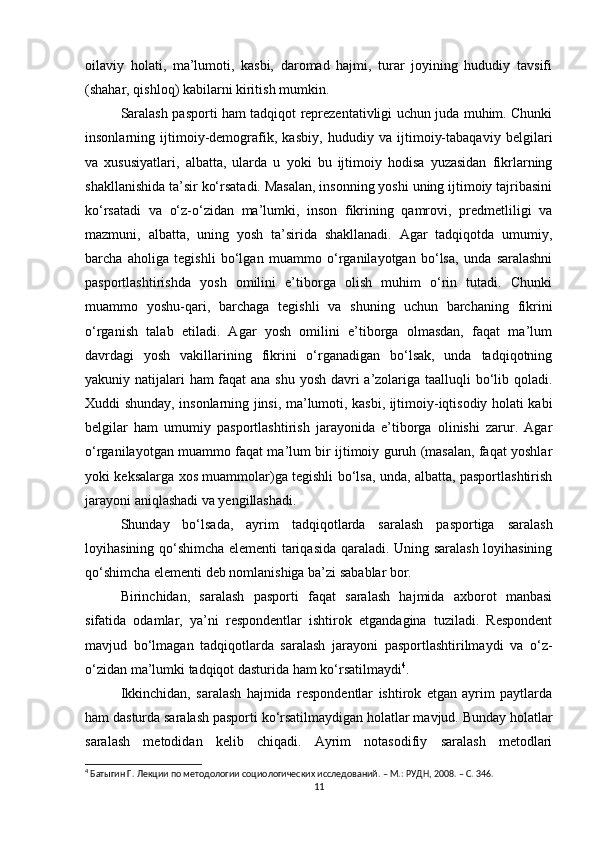 oilaviy   holati,   ma’lumoti,   kasbi,   daromad   hajmi,   turar   joyining   hududiy   tavsifi
(shahar, qishloq) kabilarni kiritish mumkin. 
Saralash pasporti ham tadqiqot reprezentativligi uchun juda muhim. Chunki
insonlarning   ijtimoiy-demografik,   kasbiy,   hududiy   va   ijtimoiy-tabaqaviy   belgilari
va   xususiyatlari,   albatta,   ularda   u   yoki   bu   ijtimoiy   hodisa   yuzasidan   fikrlarning
shakllanishida ta’sir kо‘rsatadi. Masalan, insonning yoshi uning ijtimoiy tajribasini
kо‘rsatadi   va   о‘z-о‘zidan   ma’lumki,   inson   fikrining   qamrovi,   predmetliligi   va
mazmuni,   albatta,   uning   yosh   ta’sirida   shakllanadi.   Agar   tadqiqotda   umumiy,
barcha   aholiga   tegishli   bо‘lgan   muammo   о‘rganilayotgan   bо‘lsa,   unda   saralashni
pasportlashtirishda   yosh   omilini   e’tiborga   olish   muhim   о‘rin   tutadi.   Chunki
muammo   yoshu-qari,   barchaga   tegishli   va   shuning   uchun   barchaning   fikrini
о‘rganish   talab   etiladi.   Agar   yosh   omilini   e’tiborga   olmasdan,   faqat   ma’lum
davrdagi   yosh   vakillarining   fikrini   о‘rganadigan   bо‘lsak,   unda   tadqiqotning
yakuniy natijalari ham faqat  ana shu yosh davri  a’zolariga taalluqli  bо‘lib qoladi.
Xuddi shunday, insonlarning jinsi, ma’lumoti, kasbi, ijtimoiy-iqtisodiy holati kabi
belgilar   ham   umumiy   pasportlashtirish   jarayonida   e’tiborga   olinishi   zarur.   Agar
о‘rganilayotgan muammo faqat ma’lum bir ijtimoiy guruh (masalan, faqat yoshlar
yoki keksalarga xos muammolar)ga tegishli bо‘lsa, unda, albatta, pasportlashtirish
jarayoni aniqlashadi va yengillashadi. 
Shunday   bо‘lsada,   ayrim   tadqiqotlarda   saralash   pasportiga   saralash
loyihasining qо‘shimcha elementi tariqasida qaraladi. Uning saralash loyihasining
qо‘shimcha elementi deb nomlanishiga ba’zi sabablar bor.
Birinchidan,   saralash   pasporti   faqat   saralash   hajmida   axborot   manbasi
sifatida   odamlar,   ya’ni   respondentlar   ishtirok   etgandagina   tuziladi.   Respondent
mavjud   bо‘lmagan   tadqiqotlarda   saralash   jarayoni   pasportlashtirilmaydi   va   о‘z-
о‘zidan ma’lumki tadqiqot dasturida ham kо‘rsatilmaydi 4
. 
Ikkinchidan,   saralash   hajmida   respondentlar   ishtirok   etgan   ayrim   paytlarda
ham dasturda saralash pasporti kо‘rsatilmaydigan holatlar mavjud. Bunday holatlar
saralash   metodidan   kelib   chiqadi.   Ayrim   notasodifiy   saralash   metodlari
4
 Батыгин Г. Лекции по методологии социологических исследований. – М.: РУДН, 2008. – C. 346.
11 