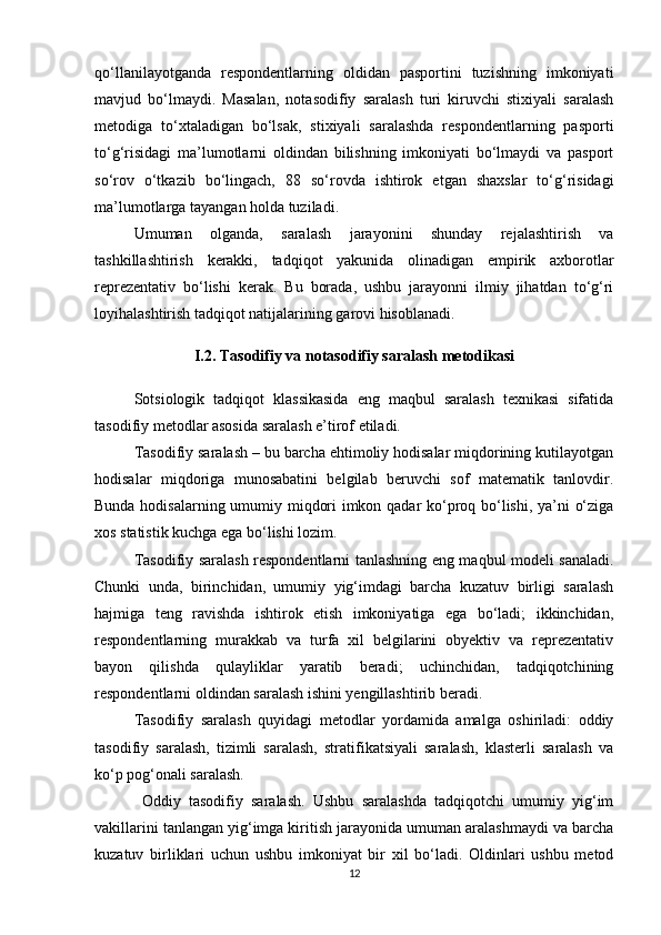 qо‘llanilayotganda   respondentlarning   oldidan   pasportini   tuzishning   imkoniyati
mavjud   bо‘lmaydi.   Masalan,   notasodifiy   saralash   turi   kiruvchi   stixiyali   saralash
metodiga   tо‘xtaladigan   bо‘lsak,   stixiyali   saralashda   respondentlarning   pasporti
tо‘g‘risidagi   ma’lumotlarni   oldindan   bilishning   imkoniyati   bо‘lmaydi   va   pasport
sо‘rov   о‘tkazib   bо‘lingach,   88   sо‘rovda   ishtirok   etgan   shaxslar   tо‘g‘risidagi
ma’lumotlarga tayangan holda tuziladi. 
Umuman   olganda,   saralash   jarayonini   shunday   rejalashtirish   va
tashkillashtirish   kerakki,   tadqiqot   yakunida   olinadigan   empirik   axborotlar
reprezentativ   bо‘lishi   kerak.   Bu   borada,   ushbu   jarayonni   ilmiy   jihatdan   tо‘g‘ri
loyihalashtirish tadqiqot natijalarining garovi hisoblanadi.
I.2. Tasodifiy va notasodifiy saralash metodikasi
Sotsiologik   tadqiqot   klassikasida   eng   maqbul   saralash   texnikasi   sifatida
tasodifiy metodlar asosida saralash e’tirof etiladi. 
Tasodifiy saralash – bu barcha ehtimoliy hodisalar miqdorining kutilayotgan
hodisalar   miqdoriga   munosabatini   belgilab   beruvchi   sof   matematik   tanlovdir.
Bunda hodisalarning umumiy miqdori imkon qadar kо‘proq bо‘lishi, ya’ni о‘ziga
xos statistik kuchga ega bо‘lishi lozim. 
Tasodifiy saralash respondentlarni tanlashning eng maqbul modeli sanaladi.
Chunki   unda,   birinchidan,   umumiy   yig‘imdagi   barcha   kuzatuv   birligi   saralash
hajmiga   teng   ravishda   ishtirok   etish   imkoniyatiga   ega   bо‘ladi;   ikkinchidan,
respondentlarning   murakkab   va   turfa   xil   belgilarini   obyektiv   va   reprezentativ
bayon   qilishda   qulayliklar   yaratib   beradi;   uchinchidan,   tadqiqotchining
respondentlarni oldindan saralash ishini yengillashtirib beradi. 
Tasodifiy   saralash   quyidagi   metodlar   yordamida   amalga   oshiriladi:   oddiy
tasodifiy   saralash,   tizimli   saralash,   stratifikatsiyali   saralash,   klasterli   saralash   va
kо‘p pog‘onali saralash.
  Oddiy   tasodifiy   saralash.   Ushbu   saralashda   tadqiqotchi   umumiy   yig‘im
vakillarini tanlangan yig‘imga kiritish jarayonida umuman aralashmaydi va barcha
kuzatuv   birliklari   uchun   ushbu   imkoniyat   bir   xil   bо‘ladi.   Oldinlari   ushbu   metod
12 