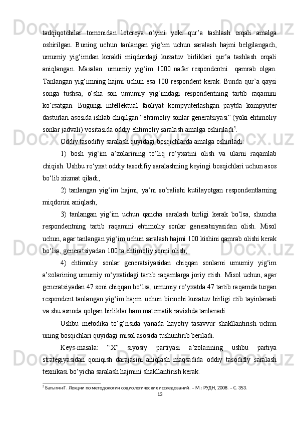 tadqiqotchilar   tomonidan   lotereya   о‘yini   yoki   qur’a   tashlash   orqali   amalga
oshirilgan.   Buning   uchun   tanlangan   yig‘im   uchun   saralash   hajmi   belgilangach,
umumiy   yig‘imdan   kerakli   miqdordagi   kuzatuv   birliklari   qur’a   tashlash   orqali
aniqlangan.   Masalan:   umumiy   yig‘im   1000   nafar   respondentni     qamrab   olgan.
Tanlangan  yig‘imning  hajmi  uchun  esa  100  respondent   kerak.  Bunda  qur’a  qaysi
songa   tushsa,   о‘sha   son   umumiy   yig‘imdagi   respondentning   tartib   raqamini
kо‘rsatgan.   Bugungi   intellektual   faoliyat   kompyuterlashgan   paytda   kompyuter
dasturlari asosida ishlab chiqilgan “ehtimoliy sonlar generatsiyasi” (yoki ehtimoliy
sonlar jadvali) vositasida oddiy ehtimoliy saralash amalga oshiriladi 5
. 
Oddiy tasodifiy saralash quyidagi bosqichlarda amalga oshiriladi: 
1)   bosh   yig‘im   a’zolarining   tо‘liq   rо‘yxatini   olish   va   ularni   raqamlab
chiqish. Ushbu rо‘yxat oddiy tasodifiy saralashning keyingi bosqichlari uchun asos
bо‘lib xizmat qiladi; 
2)   tanlangan   yig‘im   hajmi,   ya’ni   sо‘ralishi   kutilayotgan   respondentlarning
miqdorini aniqlash; 
3)   tanlangan   yig‘im   uchun   qancha   saralash   birligi   kerak   bо‘lsa,   shuncha
respondentning   tartib   raqamini   ehtimoliy   sonlar   generatsiyasidan   olish.   Misol
uchun, agar tanlangan yig‘im uchun saralash hajmi 100 kishini qamrab olishi kerak
bо‘lsa, generatsiyadan 100 ta ehtimoliy sonni olish; 
4)   ehtimoliy   sonlar   generatsiyasidan   chiqqan   sonlarni   umumiy   yig‘im
a’zolarining umumiy rо‘yxatidagi tartib raqamlarga joriy etish. Misol  uchun, agar
generatsiyadan 47 soni chiqqan bо‘lsa, umumiy rо‘yxatda 47 tartib raqamda turgan
respondent tanlangan yig‘im hajmi uchun birinchi kuzatuv birligi etib tayinlanadi
va shu asnoda qolgan birliklar ham matematik ravishda tanlanadi. 
Ushbu   metodika   tо‘g‘risida   yanada   hayotiy   tasavvur   shakllantirish   uchun
uning bosqichlari quyidagi misol asosida tushuntirib beriladi. 
Keys-masala:   “X”   siyosiy   partiyasi   a’zolarining   ushbu   partiya
strategiyasidan   qoniqish   darajasini   aniqlash   maqsadida   oddiy   tasodifiy   saralash
texnikasi bо‘yicha saralash hajmini shakllantirish kerak. 
5
 Батыгин Г. Лекции по методологии социологических исследований. – М.: РУДН, 2008. – C. 353.
13 